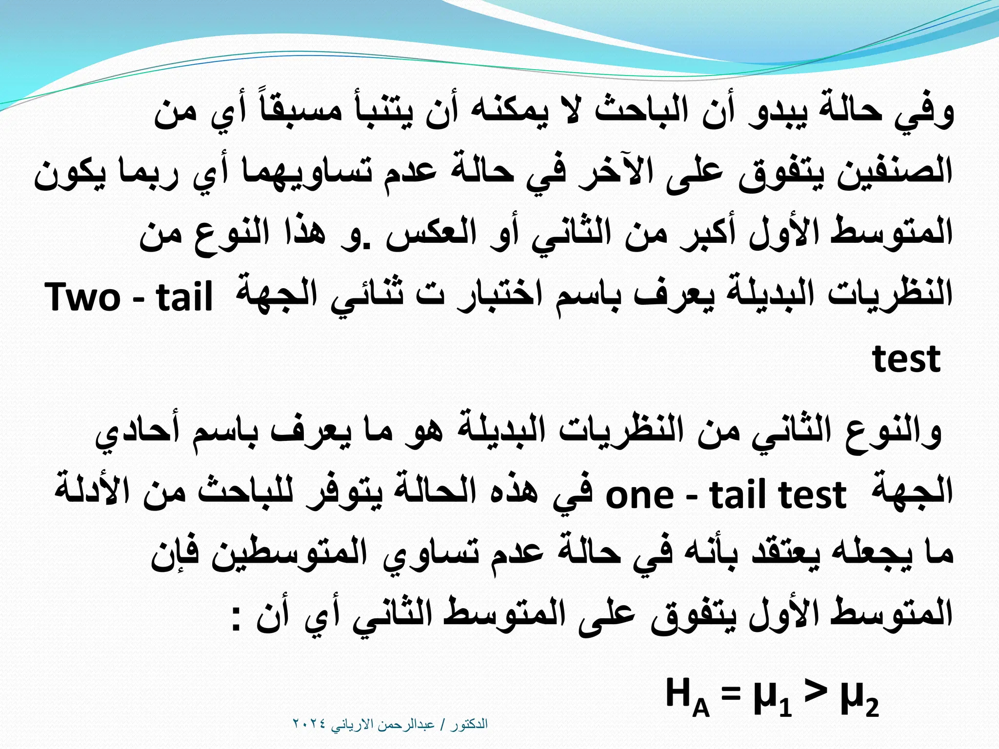 ‫الدكتور‬
/
‫االرياني‬ ‫عبدالرحمن‬
2024
‫من‬ ‫أي‬ ‫مسبقا‬ ‫يتنبأ‬ ‫أن‬ ‫يمكنه‬ ‫ال‬ ‫الباحث‬ ‫أن‬ ‫يبدو‬ ‫حالة‬ ‫وفي‬
‫يكون‬ ‫ربما‬ ‫أي‬ ‫تساويهما‬ ‫عدم‬ ‫حالة‬ ‫في‬ ‫اآلخر‬ ‫على‬ ‫يتفوق‬ ‫الصنفين‬
‫العكس‬ ‫أو‬ ‫الثاني‬ ‫من‬ ‫أكبر‬ ‫األول‬ ‫المتوسط‬
.
‫من‬ ‫النوع‬ ‫هذا‬ ‫و‬
‫الجهة‬ ‫ثنائي‬ ‫ت‬ ‫اختبار‬ ‫باسم‬ ‫يعرف‬ ‫البديلة‬ ‫النظريات‬
Two - tail
test
‫أحادي‬ ‫باسم‬ ‫يعرف‬ ‫ما‬ ‫هو‬ ‫البديلة‬ ‫النظريات‬ ‫من‬ ‫الثاني‬ ‫والنوع‬
‫الجهة‬
one - tail test
‫األدلة‬ ‫من‬ ‫للباحث‬ ‫يتوفر‬ ‫الحالة‬ ‫هذه‬ ‫في‬
‫فإن‬ ‫المتوسطين‬ ‫تساوي‬ ‫عدم‬ ‫حالة‬ ‫في‬ ‫بأنه‬ ‫يعتقد‬ ‫يجعله‬ ‫ما‬
‫أن‬ ‫أي‬ ‫الثاني‬ ‫المتوسط‬ ‫على‬ ‫يتفوق‬ ‫األول‬ ‫المتوسط‬
:
HA = µ1 > µ2
 
