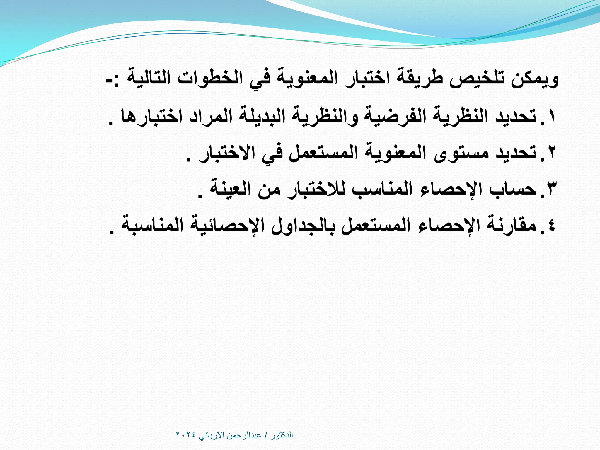 ‫الدكتور‬
/
‫االرياني‬ ‫عبدالرحمن‬
2024
‫التالية‬ ‫الخطوات‬ ‫في‬ ‫المعنوية‬ ‫اختبار‬ ‫طريقة‬ ‫تلخيص‬ ‫ويمكن‬
:
-
.1
‫اختبارها‬ ‫المراد‬ ‫البديلة‬ ‫والنظرية‬ ‫الفرضية‬ ‫النظرية‬ ‫تحديد‬
.
.2
‫االختبار‬ ‫في‬ ‫المستعمل‬ ‫المعنوية‬ ‫مستوى‬ ‫تحديد‬
.
.3
‫العينة‬ ‫من‬ ‫لالختبار‬ ‫المناسب‬ ‫اإلحصاء‬ ‫حساب‬
.
.4
‫المناسبة‬ ‫اإلحصائية‬ ‫بالجداول‬ ‫المستعمل‬ ‫اإلحصاء‬ ‫مقارنة‬
.
 