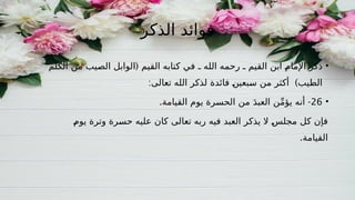 ‫الذكر‬ ‫فوائد‬
•
‫ذكر‬
(
‫الصيب‬ ‫الوابل‬ ‫القيم‬ ‫كتابه‬ ‫في‬ ‫ـ‬ ‫الله‬ ‫رحمه‬ ‫ـ‬ ‫القيم‬ ‫ابن‬ ‫اإلمام‬
‫الكلم‬ ‫من‬
‫الطيب‬
)
‫فائدة‬ ‫سبعين‬ ‫من‬ ‫أكثر‬
:‫تعالى‬ ‫الله‬ ‫لذكر‬
•
26
. -
‫القيامة‬ ‫يوم‬ ‫الحسرة‬ ‫من‬ َ‫د‬‫العب‬ ‫ن‬ِّ‫م‬‫يؤ‬ ‫أنه‬
‫يوم‬ ‫وترة‬ ‫حسرة‬ ‫عليه‬ ‫كان‬ ‫تعالى‬ ‫ربه‬ ‫فيه‬ ‫العبد‬ ‫يذكر‬ ‫ال‬ ‫مجلس‬ ‫كل‬ ‫فإن‬
.‫القيامة‬
 