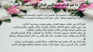 ‫في‬ ‫المقصودان‬ ‫الذكر‬ ‫ومجالس‬ ‫الذكر‬ ‫هو‬ ‫ما‬
‫األحاديث؟‬
•
‫والتهليل‬ ‫والتحميد‬ ‫للتسبيح‬ ‫الجلوس‬ ‫في‬ ‫مقصورة‬ ‫وال‬ ‫محصورة‬ ‫ليست‬ ‫الذكر‬ ‫مجالس‬
‫الله‬ ‫وذكر‬
،
. ..
‫ذلك‬ ‫من‬ ‫أوسع‬ ‫ومجالسه‬ ‫الذكر‬ ‫حلق‬ ‫ولكن‬ ‫وجاللها‬ ‫فضلها‬ ‫مع‬
.‫أحكامه‬ ‫ومدارسة‬ ،‫تجويده‬ ‫وتعلم‬ ،‫القرآن‬ ‫تحفيظ‬ ‫حلقات‬ ‫هي‬ ‫الذكر‬ ‫حلق‬
.‫والدين‬ ‫والشرع‬ ،‫والنهي‬ ‫واألمر‬ ،‫والحرام‬ ‫والحالل‬ ،‫األحكام‬ ‫وتعلم‬ ،‫الفقه‬ ‫دروس‬ ‫هي‬
.‫والعقاب‬ ‫والثواب‬ ‫والنار‬ ‫والجنة‬ ‫باآلخرة‬ ‫والتذكير‬ ‫الوعظ‬ ‫مجالس‬ ‫هي‬
‫وال‬ ،‫المساجد‬ ‫ودروس‬ ،‫الجمعة‬ ‫خطب‬ ‫هي‬
‫أذكار‬
،‫الصلوات‬ ‫بعد‬
،‫والمساء‬ ‫الصباح‬ ‫وأذكار‬
‫ودعاؤه‬ ،‫وصفاته‬ ‫أسمائه‬ ‫خالل‬ ‫من‬ ‫تعالى‬ ‫الله‬ ‫على‬ ‫والتعرف‬ ،‫معينة‬ ‫وظائف‬ ‫في‬ ‫واألذكار‬
..‫بها‬
‫وزيادة‬ ،‫للدين‬ ‫وتعليم‬ ،‫للنفس‬ ‫وزكاة‬ ،‫للقلب‬ ‫حياة‬ ‫فيه‬ ‫مجلس‬ ‫كل‬ ‫هي‬ ‫الذكر‬ ‫حلق‬
.‫اآلخرة‬ ‫وفي‬ ‫فيها‬ ‫والفالح‬ ‫السعادة‬ ‫وسبيل‬ ،‫الدنيا‬ ‫حقيقة‬ ‫وبيان‬ ،‫للرحمن‬ ‫وذكر‬ ،‫اإليمان‬
 