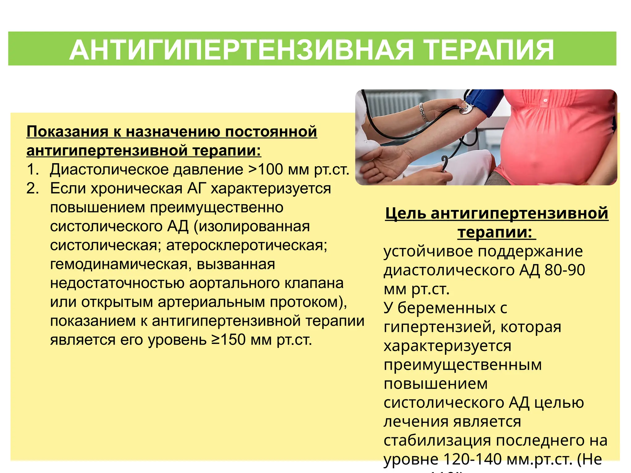 АНТИГИПЕРТЕНЗИВНАЯ ТЕРАПИЯ
Показания к назначению постоянной
антигипертензивной терапии:
1. Диастолическое давление >100 мм рт.ст.
2. Если хроническая АГ характеризуется
повышением преимущественно
систолического АД (изолированная
систолическая; атеросклеротическая;
гемодинамическая, вызванная
недостаточностью аортального клапана
или открытым артериальным протоком),
показанием к антигипертензивной терапии
является его уровень ≥150 мм рт.ст.
Цель антигипертензивной
терапии:
устойчивое поддержание
диастолического АД 80-90
мм рт.ст.
У беременных с
гипертензией, которая
характеризуется
преимущественным
повышением
систолического АД целью
лечения является
стабилизация последнего на
уровне 120-140 мм.рт.ст. (Не
 