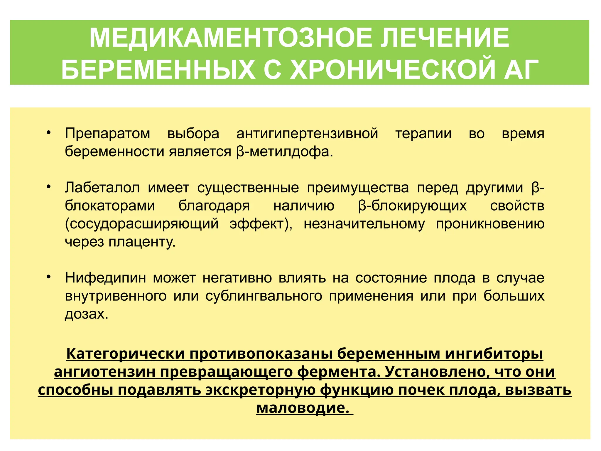 МЕДИКАМЕНТОЗНОЕ ЛЕЧЕНИЕ
БЕРЕМЕННЫХ С ХРОНИЧЕСКОЙ АГ
• Препаратом выбора антигипертензивной терапии во время
беременности является β-метилдофа.
• Лабеталол имеет существенные преимущества перед другими β-
блокаторами благодаря наличию β-блокирующих свойств
(сосудорасширяющий эффект), незначительному проникновению
через плаценту.
• Нифедипин может негативно влиять на состояние плода в случае
внутривенного или сублингвального применения или при больших
дозах.
Категорически противопоказаны беременным ингибиторы
ангиотензин превращающего фермента. Установлено, что они
способны подавлять экскреторную функцию почек плода, вызвать
маловодие.
 