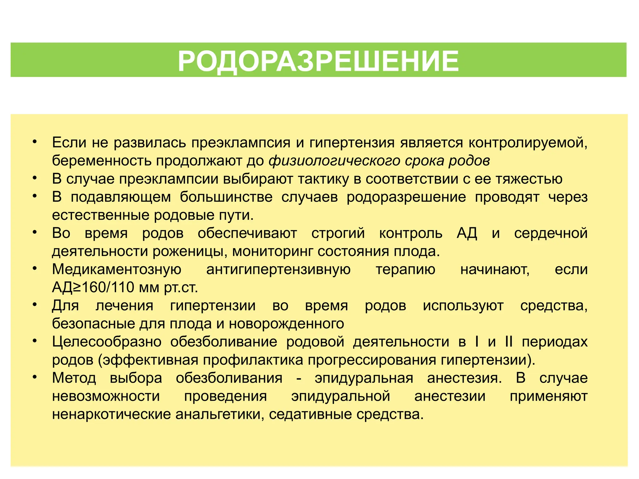 РОДОРАЗРЕШЕНИЕ
• Если не развилась преэклампсия и гипертензия является контролируемой,
беременность продолжают до физиологического срока родов
• В случае преэклампсии выбирают тактику в соответствии с ее тяжестью
• В подавляющем большинстве случаев родоразрешение проводят через
естественные родовые пути.
• Во время родов обеспечивают строгий контроль АД и сердечной
деятельности роженицы, мониторинг состояния плода.
• Медикаментозную антигипертензивную терапию начинают, если
АД≥160/110 мм рт.ст.
• Для лечения гипертензии во время родов используют средства,
безопасные для плода и новорожденного
• Целесообразно обезболивание родовой деятельности в I и II периодах
родов (эффективная профилактика прогрессирования гипертензии).
• Метод выбора обезболивания - эпидуральная анестезия. В случае
невозможности проведения эпидуральной анестезии применяют
ненаркотические анальгетики, седативные средства.
 