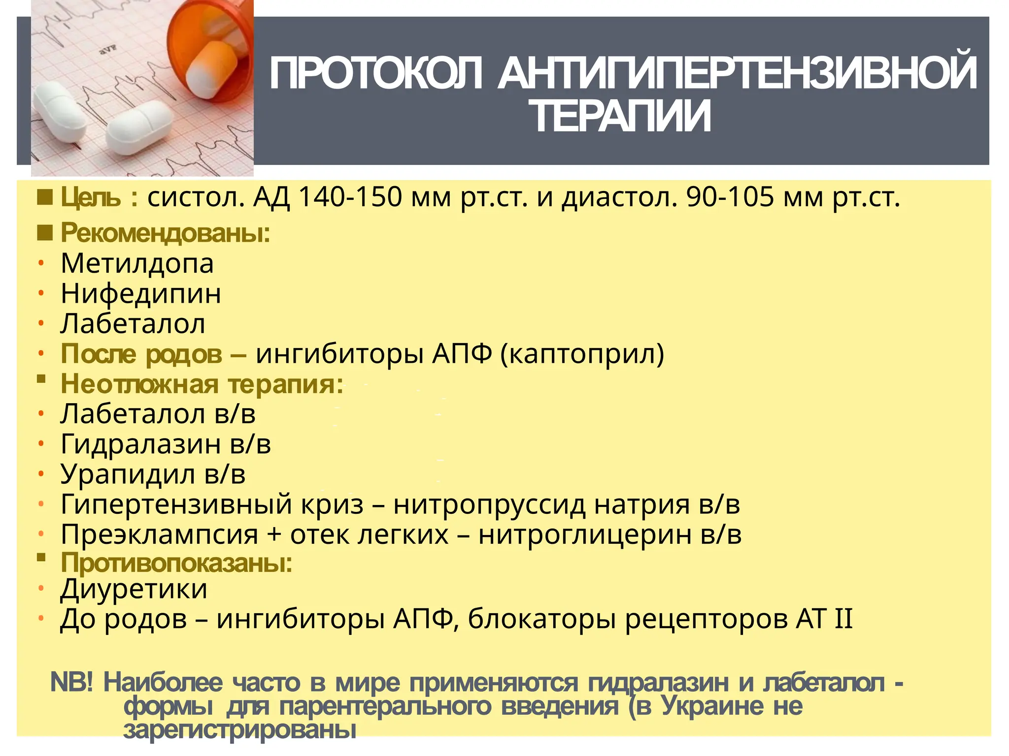 ПРОТОКОЛ АНТИГИПЕРТЕНЗИВНОЙ
ТЕРАПИИ
◾ Цель : систол. АД 140-150 мм рт.ст. и диастол. 90-105 мм рт.ст.
◾ Рекомендованы:
• Метилдопа
• Нифедипин
• Лабеталол
• После родов – ингибиторы АПФ (каптоприл)
 Неотложная терапия:
• Лабеталол в/в
• Гидралазин в/в
• Урапидил в/в
• Гипертензивный криз – нитропруссид натрия в/в
• Преэклампсия + отек легких – нитроглицерин в/в
 Противопоказаны:
• Диуретики
• До родов – ингибиторы АПФ, блокаторы рецепторов АТ ІІ
NB! Наиболее часто в мире применяются гидралазин и лабеталол -
формы для парентерального введения (в Украине не
зарегистрированы
 