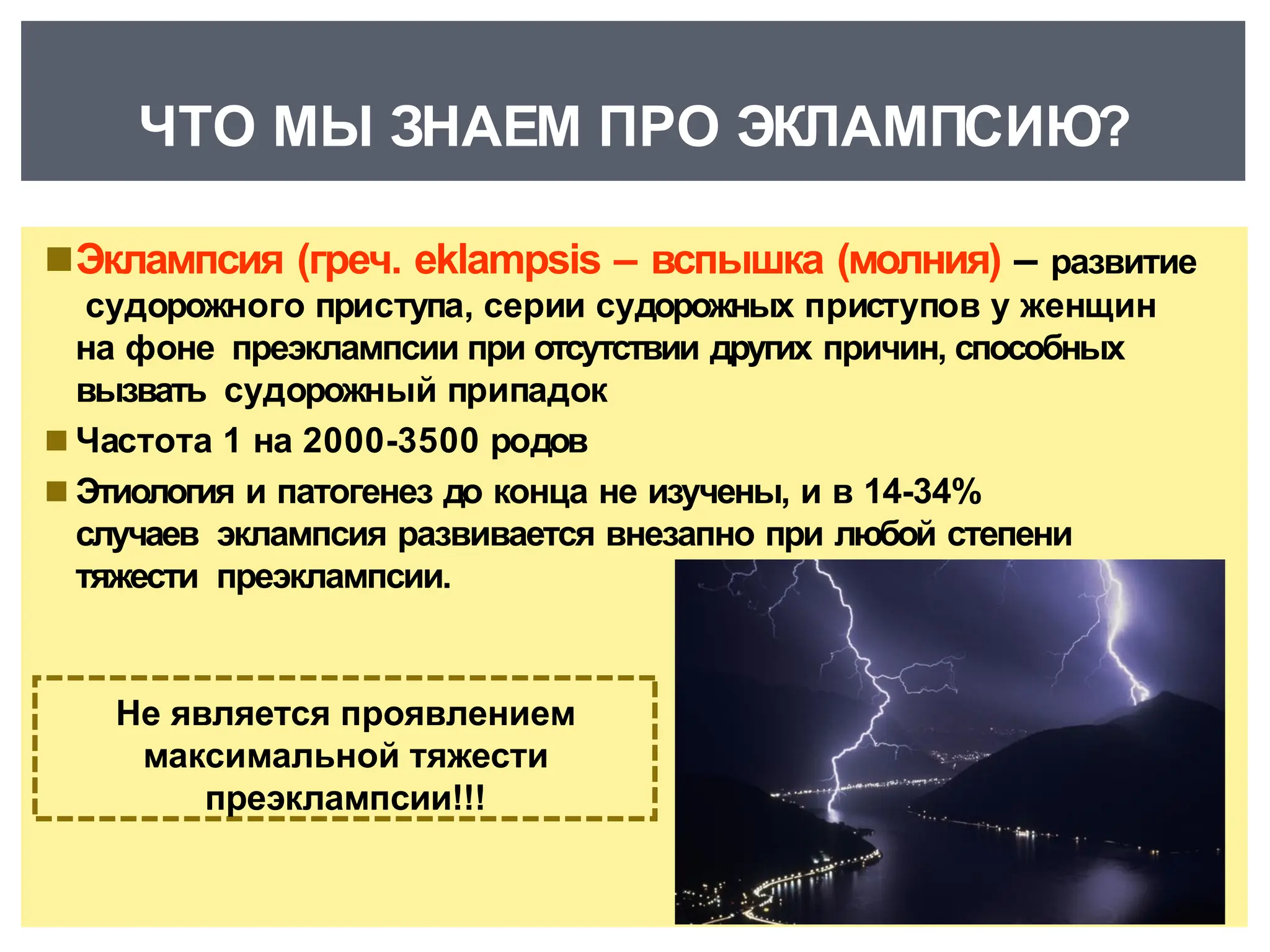 ◾Эклампсия (греч. eklampsis – вспышка (молния) – развитие
судорожного приступа, серии судорожных приступов у женщин
на фоне преэклампсии при отсутствии других причин, способных
вызвать судорожный припадок
◾ Частота 1 на 2000-3500 родов
◾ Этиология и патогенез до конца не изучены, и в 14-34%
случаев эклампсия развивается внезапно при любой степени
тяжести преэклампсии.
Не является проявлением
максимальной тяжести
преэклампсии!!!
ЧТО МЫ ЗНАЕМ ПРО ЭКЛАМПСИЮ?
 