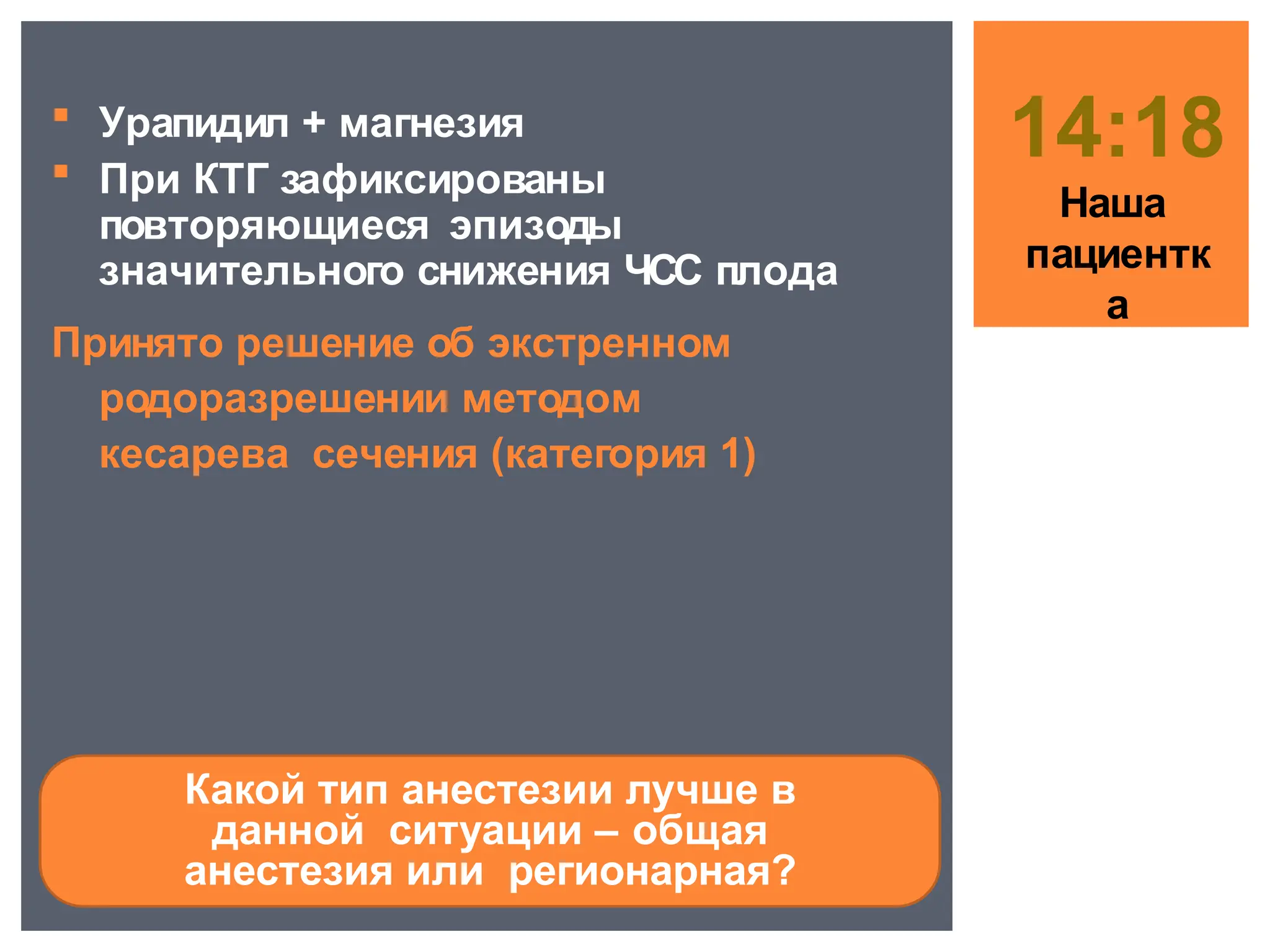  Урапидил + магнезия
 При КТГ зафиксированы
повторяющиеся эпизоды
значительного снижения ЧСС плода
Принято решение об экстренном
родоразрешении методом
кесарева сечения (категория 1)
14:18
Наша
пациентк
а
Какой тип анестезии лучше в
данной ситуации – общая
анестезия или регионарная?
 