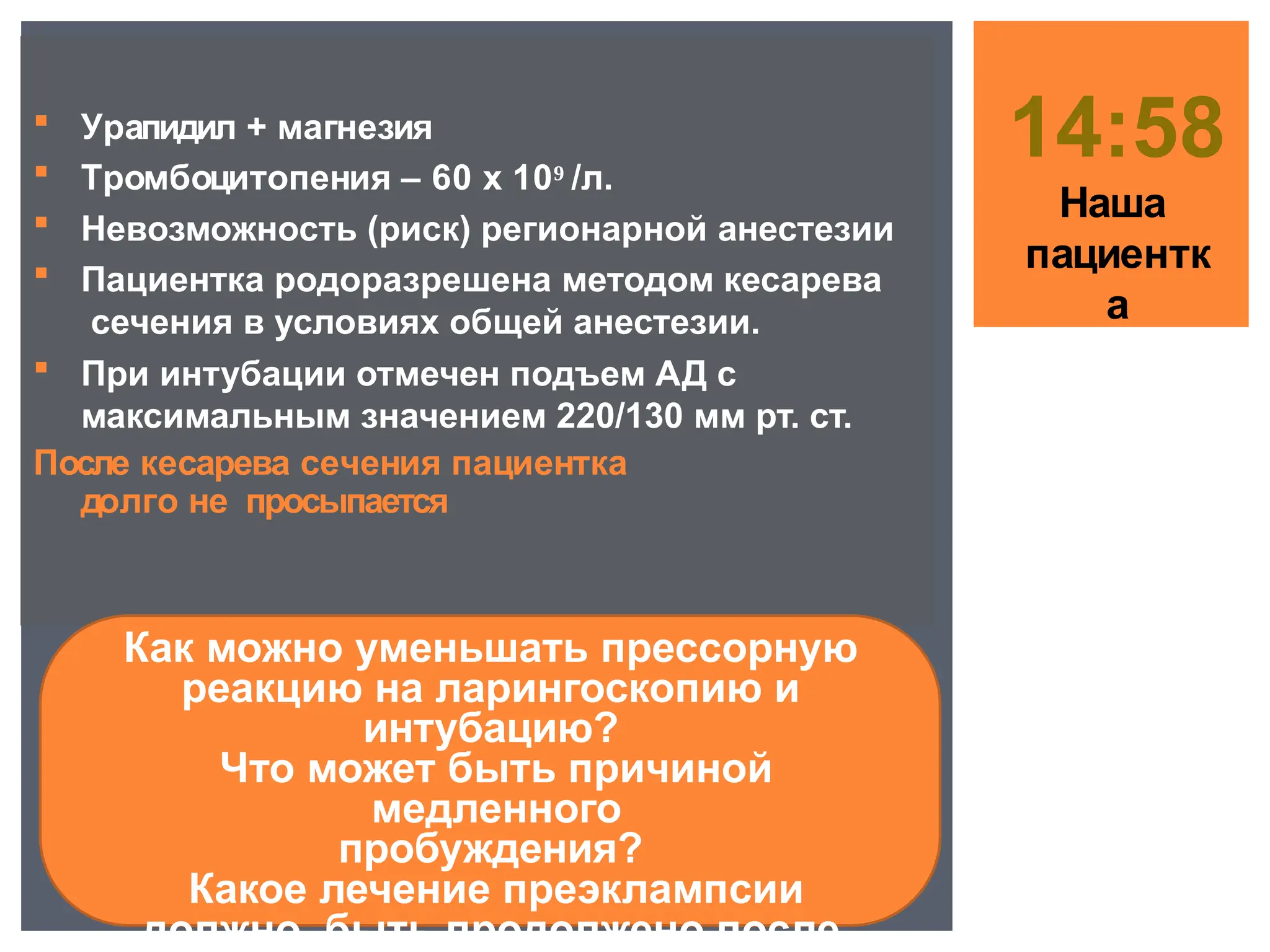  Урапидил + магнезия
 Тромбоцитопения – 60 х 10⁹ /л.
 Невозможность (риск) регионарной анестезии
 Пациентка родоразрешена методом кесарева
сечения в условиях общей анестезии.
 При интубации отмечен подъем АД с
максимальным значением 220/130 мм рт. ст.
После кесарева сечения пациентка
долго не просыпается
14:58
Наша
пациентк
а
Как можно уменьшать прессорную
реакцию на ларингоскопию и
интубацию?
Что может быть причиной
медленного
пробуждения?
Какое лечение преэклампсии
должно быть продолжено после
 