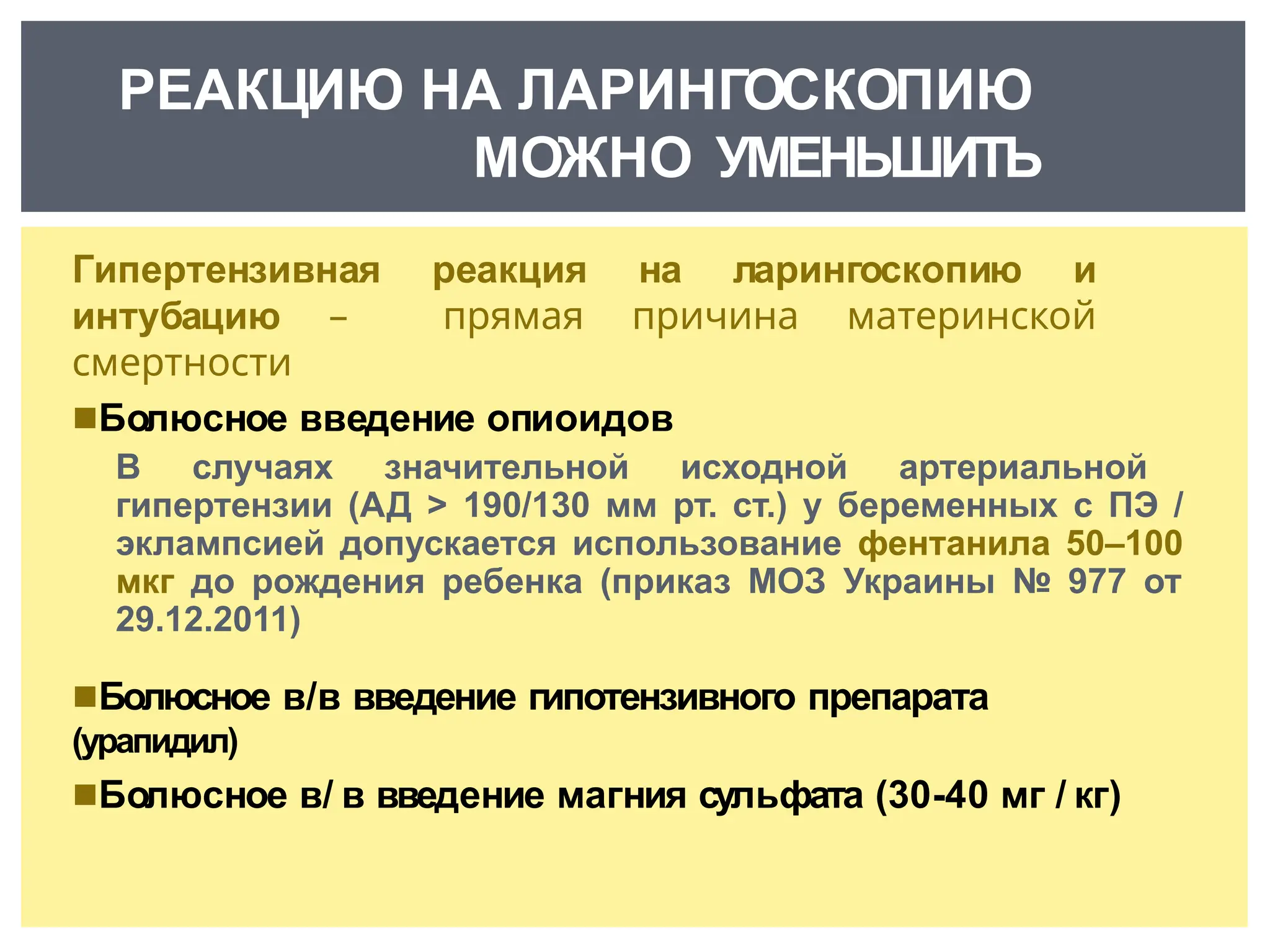 Гипертензивная реакция на ларингоскопию и
интубацию – прямая причина материнской
смертности
◾Болюсное введение опиоидов
В случаях значительной исходной артериальной
гипертензии (АД > 190/130 мм рт. ст.) у беременных с ПЭ /
эклампсией допускается использование фентанила 50–100
мкг до рождения ребенка (приказ МОЗ Украины № 977 от
29.12.2011)
◾Болюсное в/в введение гипотензивного препарата
(урапидил)
◾Болюсное в/ в введение магния сульфата (30-40 мг / кг)
РЕАКЦИЮ НА ЛАРИНГОСКОПИЮ
МОЖНО УМЕНЬШИТЬ
 