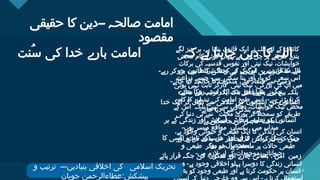 Click to edit Master title style
4 4
‫حقیقی‬ ‫کا‬ ‫۔۔دین‬ ‫صالحہ‬ ‫امامت‬
‫مقصود‬
‫ُنت‬‫س‬ ‫کی‬ ‫خدا‬ ‫بارے‬ ‫امامت‬ ‫کہ‬ ‫ہے‬ ‫چاہتا‬ ‫دین‬ ‫کا‬ ‫اللہ‬
‫لگے‬ ‫چیز‬ ‫ہر‬ ،‫ہے‬ ‫بنایا‬ ‫قانون‬ ‫ایک‬ ‫نے‬ ‫اللہ‬ ‫لیے‬ ‫کے‬ ‫کائنات‬
‫محض‬ ‫کام‬ ‫کوئی‬ ‫یہاں‬ ‫ہے۔‬ ‫رہی‬ ‫چل‬ ‫پر‬ ‫طریقے‬ ‫بندے‬
‫برکات‬ ‫کی‬ ‫قدسیہ‬ ‫نفوس‬ ‫اور‬ ‫نیتی‬ ‫نیک‬ ،‫خواہشات‬
‫جو‬ ‫ہیں‬ ‫شرائط‬ ‫کچھ‬ ‫لیے‬ ‫کے‬ ‫اس‬ ‫نہیں۔‬ ‫ممکن‬ ‫سے‬
‫زراعت‬ ‫جیسے‬ ‫ہیں۔‬ ‫سکتی‬ ‫بنا‬ ‫آور‬ ‫بار‬ ‫کو‬ ‫سعی‬ ‫اس‬
‫ہوتی‬ ‫نہیں‬ ‫ثابت‬ ‫کارگر‬ ‫نیتی‬ ‫نیک‬ ،‫بزرگی‬ ‫کی‬ ‫آپ‬ ‫میں‬
‫محنت‬ ‫سے‬ ‫ترتیب‬ ‫ایک‬ ‫تک‬ ‫فصل‬ ‫سے‬ ‫بونے‬ ‫بیج‬ ‫بلکہ‬
‫کام‬ ‫کا‬ ‫تبدیلی‬ ‫کی‬ ‫امامت‬ ‫طرح‬ ‫اسی‬ ‫ہے۔‬ ‫پڑتی‬ ‫کرنا‬
‫کے‬ ‫اس‬ ‫بلکہ‬ ‫نہیں‬ ‫سے‬ ‫دعاؤں‬ ،‫خواہشات‬ ‫نیک‬ ‫محض‬
‫کی‬ ‫دنیا‬ ‫ہی‬ ‫سے‬ ‫محنت‬ ‫پوری‬ ‫کر‬ ‫سمجھ‬ ‫کو‬ ‫طریقے‬
‫ہے۔‬ ‫جاسکتی‬ ‫کی‬ ‫حاصل‬ ‫امامت‬
،‫ہے‬ ‫وجود‬ ‫حیوانی‬ ‫و‬ ‫طبعی‬ ‫ایک‬ ‫کا‬ ‫زندگی‬ ‫کی‬ ‫انسان‬
‫اور‬ ‫ذرائع‬ ‫مادی‬ ‫ان‬ ‫انحصار‬ ‫کا‬ ‫کارکردگی‬ ‫کی‬ ‫جس‬
‫و‬ ‫طبعی‬ ‫دیگر‬ ‫جو‬ ‫ہے‬ ‫منحصر‬ ‫پر‬ ‫حاالت‬ ‫طبعی‬
‫ہیں۔‬ ‫الزم‬ ‫لیے‬ ‫کے‬ ‫موجودات‬ ‫حیواناتی‬
‫وہی‬ ‫ہے۔‬ ‫وجود‬ ‫اخالقی‬ ‫پہلو‬ ‫دوسرا‬ ‫کا‬ ‫زندگی‬ ‫انسانی‬
‫بھی‬ ‫کو‬ ‫وجود‬ ‫طبعی‬ ‫اور‬ ‫ہے‬ ‫کرتا‬ ‫حکومت‬ ‫پر‬ ‫انسان‬
‫رہے۔‬ ‫کر‬ ‫بن‬ ‫قانون‬ ‫کا‬ ‫زندگی‬ ‫کی‬ ‫لوگوں‬ ‫ہی‬ ‫قانون‬ ‫کا‬ ‫اللہ‬
‫جائے۔‬ ‫کیا‬ ‫خاتمہ‬ ‫کا‬ ‫منکرات‬ ،‫مٹے‬ ‫فساد‬ ‫سے‬ ‫زمین‬
‫جائے۔‬ ‫روکا‬ ‫راستہ‬ ‫کا‬ ‫بدی‬ ‫اور‬ ‫پھیلے‬ ‫نیکی‬
‫خدا‬ ‫ایک‬ ‫کر‬ ‫نکال‬ ‫سے‬ ‫غالمی‬ ‫کی‬ ‫انسانوں‬ ‫کی‬ ‫انسانوں‬
‫جائے۔‬ ‫دیا‬ ‫میں‬ ‫بندگی‬ ‫کی‬
‫ہر‬ ‫کے‬ ‫زندگی‬ ‫اور‬ ‫آسائش‬ ،‫معاش‬ ،‫تعلیم‬ ‫کو‬ ‫انسانوں‬
‫ہوں۔‬ ‫میسر‬ ‫مواقع‬ ‫یکساں‬ ‫میں‬ ‫میداں‬
‫کا‬ ‫کسی‬ ‫پر‬ ‫نام‬ ‫کے‬ ‫مذہب‬ ‫اور‬ ‫فرقے‬ ، ‫زبان‬ ،‫نسل‬ ،‫رنگ‬
‫ہو۔‬ ‫نہ‬ ‫استحصال‬
‫پائے‬ ‫قرار‬ ‫جگہ‬ ‫کی‬ ‫سکون‬ ‫اور‬ ‫چارے‬ ‫بھائی‬ ، ‫امن‬ ‫زمین‬
‫و‬ ‫ترتیب‬ ‫بنیادیں۔۔۔‬ ‫اخالقی‬ ‫کی‬ ‫اسالمی‬ ‫تحریک‬
‫چوہان‬ ‫عطاءالرحمن‬:‫پیشکش‬
 