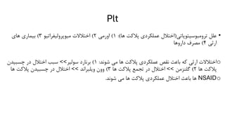 Plt
•
‫ترومبوسیتوپاتی‬ ‫علل‬
(
‫ها‬ ‫پالکت‬ ‫عملکردی‬ ‫اختالل‬
:)
1
)
‫اورمی‬
2
)
‫میوپرولیفراتیو‬ ‫اختالالت‬
3
)
‫های‬ ‫بیماری‬
‫ارثی‬
4
)
‫داروها‬ ‫مصرف‬
o
‫شوند‬ ‫می‬ ‫ها‬ ‫پالکت‬ ‫عملکردی‬ ‫نقص‬ ‫باعث‬ ‫که‬ ‫ارثی‬ ‫اختالالت‬
:
1
)
‫سولیر‬ ‫برنارد‬
>>
‫چسبیدن‬ ‫در‬ ‫اختالل‬ ‫سبب‬
‫ها‬ ‫پالکت‬
2
)
‫گلنزمن‬
>>
‫ها‬ ‫پالکت‬ ‫تجمع‬ ‫در‬ ‫اختالل‬
3
)
‫ویلبراند‬ ‫وون‬
>>
‫ها‬ ‫پالکت‬ ‫چسبیدن‬ ‫در‬ ‫اختالل‬
o
NSAID
‫شوند‬ ‫می‬ ‫ها‬ ‫پالکت‬ ‫عملکردی‬ ‫اختالل‬ ‫باعث‬ ‫ها‬
.
 