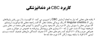 ‫کاربرد‬
CBC
‫دندانپزشکی‬ ‫در‬
•
‫آزمایش‬ ‫انجام‬ ‫به‬ ‫نیاز‬ ‫که‬ ‫دهانی‬ ‫های‬ ‫یافته‬
CBC
‫کند‬ ‫می‬ ‫ضروری‬ ‫را‬
:
1
)
‫پاپیالهای‬ ‫رفتن‬ ‫بین‬ ‫از‬ ‫یا‬ ‫گلوسیت‬
‫زبان‬
2
)
Angular chelitis
3
)
‫دهان‬ ‫مخاط‬ ‫پریدگی‬ ‫رنگ‬
4
)
‫دهانی‬ ‫راجعه‬ ‫آفت‬
5
)
‫اریتماتوز‬ ‫موکوزیت‬
6
)
‫زبان‬ ‫سوزش‬ ‫یا‬ ‫دهان‬ ‫سوزش‬
7
)
‫زبان‬ ‫درد‬
8
)
‫بدون‬ ‫دهان‬ ‫در‬ ‫متعدد‬ ‫های‬ ‫کبودی‬ ‫یا‬ ‫اکیموز‬ ‫و‬ ‫پتشی‬ ‫وجود‬
‫تروما‬ ‫تاریخچه‬
9
)
‫لثه‬ ‫از‬ ‫خون‬ ‫نشت‬
10
)
‫بدون‬ ‫و‬ ‫جوانان‬ ‫در‬ ‫خصوص‬ ‫به‬ ‫پیشرفته‬ ‫پریودنتال‬ ‫های‬ ‫بیماری‬
‫پالک‬ ‫و‬ ‫جرم‬ ‫همراهی‬
11
)
‫دهان‬ ‫های‬ ‫زخم‬ ‫کند‬ ‫التیام‬
12
)
‫سیستم‬ ‫کننده‬ ‫تضعیف‬ ‫داروهای‬ ‫کنندگان‬ ‫مصرف‬
‫ایمنی‬
13
)
‫ارگان‬ ‫پیوند‬ ‫سابقه‬ ‫با‬ ‫افراد‬
14
)
‫ها‬ ‫لثه‬ ‫حاد‬ ‫تورم‬
 