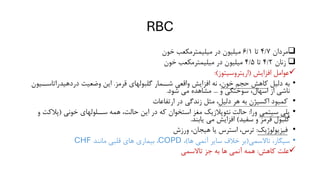 RBC
❑
‫مردان‬
4/7
‫تا‬
6/1
‫در‬ ‫میلیون‬
‫خون‬ ‫میلیمترمکعب‬
❑
‫زنان‬
4/2
‫تا‬
4/5
‫در‬ ‫میلیون‬
‫م‬
‫خون‬ ‫یلیمترمکعب‬
✓
‫افزایش‬ ‫عوامل‬
(
‫اریتروسیتوز‬
:)
•
‫دلیل‬ ‫به‬
‫خون‬ ‫حجم‬ ‫کاهش‬
‫قرمز‬ ‫گلبولهای‬ ‫شــمار‬ ‫واقعی‬ ‫افزایش‬ ‫نه‬ ،
.
‫دردهیدراتاسـ‬ ‫وضعیت‬ ‫این‬
‫ـیون‬
‫و‬ ‫سوختگی‬ ،‫اسهال‬ ‫از‬ ‫ناشی‬
...
‫شود‬ ‫می‬ ‫مشاهده‬
.
•
‫دلیل‬ ‫هر‬ ‫به‬ ‫اکسیژن‬ ‫کمبود‬
‫ارتفاعات‬ ‫در‬ ‫زندگی‬ ‫مثل‬ ،
•
‫سیتمی‬ ‫پلی‬
‫ورا‬
:
‫خونی‬ ‫ســلولهای‬ ‫همه‬ ،‫حالت‬ ‫این‬ ‫در‬ ‫که‬ ‫استخوان‬ ‫مغز‬ ‫نئوپالزیک‬ ‫حالت‬
(
‫پالک‬
‫و‬ ‫ت‬
‫سفید‬ ‫و‬ ‫قرمز‬ ‫گلبول‬
)
‫یابند‬ ‫می‬ ‫افزایش‬
.
•
‫فیزیولوژیک‬
:
‫ورزش‬ ،‫هیجان‬ ‫یا‬ ‫استرس‬ ،‫ترس‬
•
‫تاالسمی‬ ،‫سیگار‬
(
‫ها‬ ‫آنمی‬ ‫سایر‬ ‫خالف‬ ‫بر‬
)
،
COPD
‫مانند‬ ‫قلبی‬ ‫های‬ ‫بیماری‬ ،
CHF
✓
‫کاهش‬ ‫علت‬
:
‫تاالسمی‬ ‫جز‬ ‫به‬ ‫ها‬ ‫آنمی‬ ‫همه‬
 