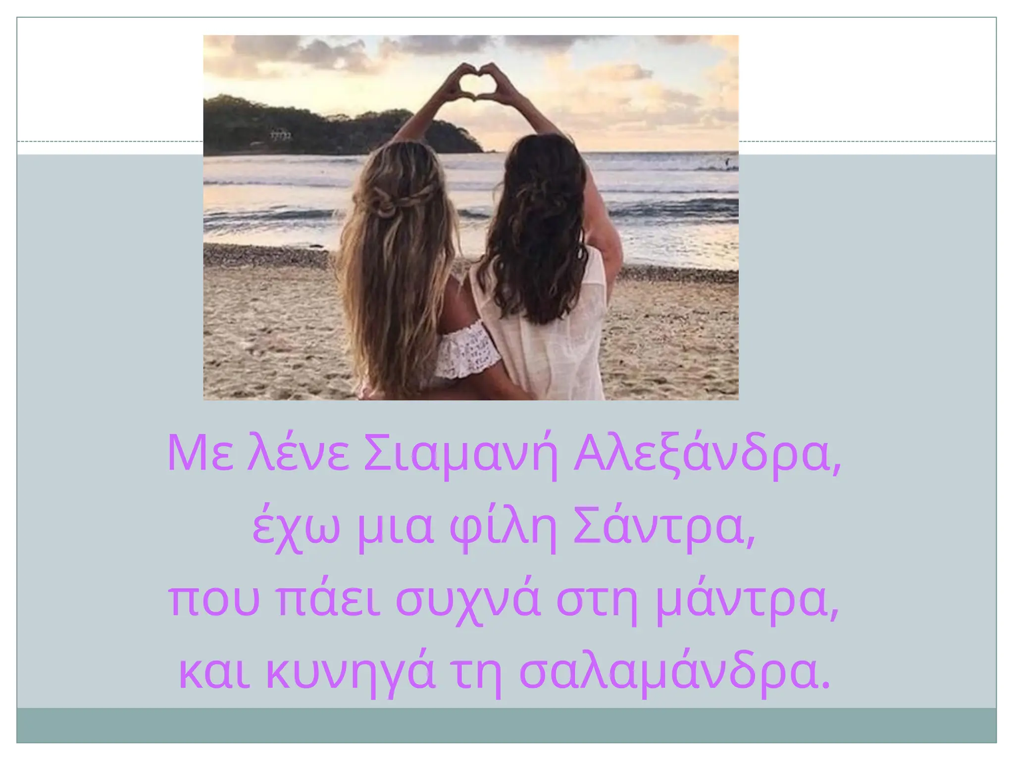 Με λένε Σιαμανή Αλεξάνδρα,
έχω μια φίλη Σάντρα,
που πάει συχνά στη μάντρα,
και κυνηγά τη σαλαμάνδρα.
 