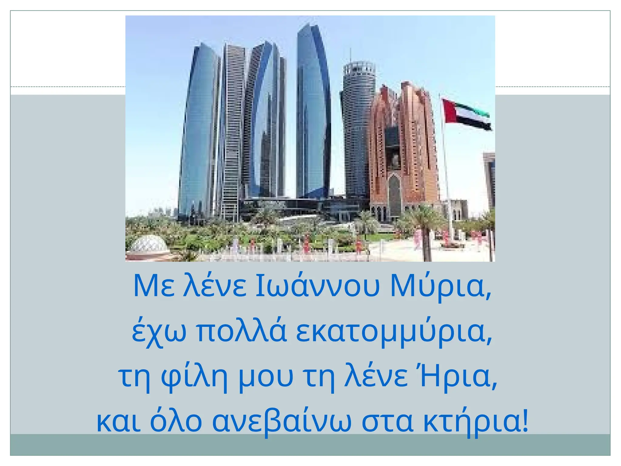 Με λένε Ιωάννου Μύρια,
έχω πολλά εκατομμύρια,
τη φίλη μου τη λένε Ήρια,
και όλο ανεβαίνω στα κτήρια!
 