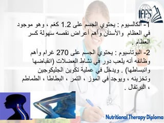 1
-
‫الكالسيوم‬
:
‫على‬ ‫الجسم‬ ‫يحتوي‬
1.2
‫موجود‬ ‫وهو‬ ، ‫كغم‬
‫كسر‬ ‫سهولة‬ ‫نقصه‬ ‫أعراض‬ ‫وأهم‬ ‫واألسنان‬ ‫العظام‬ ‫في‬
‫العظام‬
.
2
-
‫البوتاسيوم‬
:
‫على‬ ‫الجسم‬ ‫يحتوي‬
270
‫وأهم‬ ‫غرام‬
‫العضالت‬ ‫نشاط‬ ‫في‬ ‫دور‬ ‫يلعب‬ ‫أنه‬ ‫وظائفه‬
(
‫انقباضها‬
‫وانبساطها‬
. )
‫الجليكوجين‬ ‫تكوين‬ ‫عملية‬ ‫في‬ ‫ويدخل‬
‫الطماطم‬ ، ‫البطاطا‬ ، ‫التمر‬ ، ‫الموز‬ ‫في‬ ‫ويوجد‬ ، ‫وتخزينه‬
‫البرتقال‬ ،
.
09/11/1446 16
 