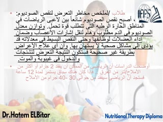 • ‫طالب‬
/
‫الصوديوم‬ ‫لنقص‬ ‫التعرض‬ ‫مخاطر‬ ‫لملخص‬
:
‫في‬ ‫الرياضات‬ ‫العبى‬ ‫بين‬ ً‫ا‬‫شائع‬ ‫الصوديوم‬ ‫نقص‬ ‫أصبح‬ ،
‫معدل‬ ‫وتوازن‬ .‫تحمل‬ ‫قوة‬ ‫تتطلب‬ ‫التى‬ ‫الرطبه‬ ‫الحارة‬ ‫المناطق‬
‫وضمان‬ ‫األعصاب‬ ‫إشارات‬ ‫لنقل‬ ‫وهام‬ ‫مطلوب‬ ‫الدم‬ ‫فى‬ ‫الصوديوم‬
‫قد‬ ‫معدالته‬ ‫فى‬ ‫البسيط‬ ‫النقص‬ ‫وحتى‬ ‫لوظائفها‬ ‫العضالت‬ ‫آداء‬
‫األعراض‬ ‫عالج‬ ‫أى‬ ‫وان‬ .‫بها‬ ‫يستهان‬ ‫ال‬ ‫صحية‬ ‫مشاكل‬ ‫إلى‬ ‫يؤدى‬
‫لتشنجات‬ ‫التعرض‬ ‫النتيجة‬ ‫فستكون‬ ‫صحيحة‬ ‫غير‬ ‫بطريقة‬
.‫والموت‬ ‫غيبوبة‬ ‫فى‬ ‫والدخول‬
• ‫يفقد‬ ‫أن‬ ‫الممكن‬ ‫من‬ ‫الرياضى‬ ‫أن‬ ‫الدراسات‬ ‫أوضحت‬
2
‫من‬ ‫أكثر‬ ‫أو‬ ‫جرام‬
‫األمالح‬
/
‫العرق‬ ‫من‬ ‫لتر‬
..
‫لمدة‬ ‫يستمر‬ ‫سباق‬ ‫هناك‬ ‫كان‬ ‫فإذا‬
12
‫ساعة‬
‫حوالى‬ ‫من‬ ‫سيفقد‬ ‫الرياضى‬ ‫أن‬ ‫فستجد‬
30
-
40
‫األمالح‬ ‫من‬ ‫جرام‬
09/11/1446 30
 