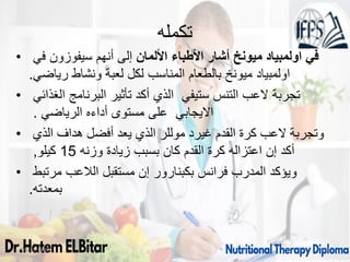 ‫تكمله‬
• ‫األلمان‬ ‫األطباء‬ ‫أشار‬ ‫ميونخ‬ ‫اولمبياد‬ ‫في‬
‫في‬ ‫سيفوزون‬ ‫أنهم‬ ‫إلى‬
‫رياضي‬ ‫ونشاط‬ ‫لعبة‬ ‫لكل‬ ‫المناسب‬ ‫بالطعام‬ ‫ميونخ‬ ‫اولمبياد‬
.
• ‫الغذائي‬ ‫البرنامج‬ ‫تأثير‬ ‫أكد‬ ‫الذي‬ ‫ستيفي‬ ‫التنس‬ ‫العب‬ ‫تجربة‬
‫الرياضي‬ ‫أداءه‬ ‫مستوى‬ ‫على‬ ‫االيجابي‬
.
• ‫الذي‬ ‫هداف‬ ‫أفضل‬ ‫يعد‬ ‫الذي‬ ‫موللر‬ ‫غيرد‬ ‫القدم‬ ‫كرة‬ ‫العب‬ ‫وتجربة‬
‫وزنه‬ ‫زيادة‬ ‫بسبب‬ ‫كان‬ ‫القدم‬ ‫كرة‬ ‫اعتزاله‬ ‫إن‬ ‫أكد‬
15
‫كيلو‬
,
• ‫مرتبط‬ ‫الالعب‬ ‫مستقبل‬ ‫إن‬ ‫بكبنارور‬ ‫فرانس‬ ‫المدرب‬ ‫ويؤكد‬
‫بمعدته‬
.
09/11/1446 36
 