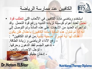 ‫الرياضة‬ ‫ممارسة‬ ‫عند‬ ‫الكافيين‬
• ‫التى‬ ‫األلعاب‬ ‫في‬ ‫الكافيين‬ ‫مادة‬ ‫رياضى‬ ‫استخدم‬
‫قوة‬ ‫تتطلب‬
‫تحمل‬
‫وقد‬ ‫التحمل‬ ‫قوة‬ ‫ورفع‬ ‫التنبيه‬ ‫لزيادة‬ ‫كوسيلة‬ ‫أعوام‬ ‫لعدة‬
‫إلى‬ ‫التوصل‬ ‫وتم‬ ‫المادة‬ ‫هذه‬ ‫على‬ ‫األبحاث‬ ‫من‬ ‫العديد‬ ‫إجراء‬ ‫تم‬
‫المادة‬ ‫هذه‬ ‫تناول‬ ‫تم‬ ‫إذا‬ ‫أنه‬
(
‫الكافيين‬ ‫مادة‬
)
‫يكون‬ ‫فلن‬ ‫باعتدال‬
‫سلبية‬ ‫صحية‬ ‫أضرار‬ ‫أية‬ ‫لها‬ ‫هناك‬
.
‫الكافيين‬ ‫فوائد‬ ‫من‬
: *
-
‫الطاقة‬ ‫زيادة‬ ‫و‬ ‫الرياضى‬ ‫اآلداء‬ ‫رفع‬
.
-
‫وحرقها‬ ‫الدهون‬ ‫لفقد‬ ‫الجسم‬ ‫تدعيم‬
.
-
‫بالتعب‬ ‫اإلحساس‬ ‫تؤجل‬
.
-
‫العضالت‬ ‫جليكوجين‬ ‫إدخار‬
.
09/11/1446 38
 