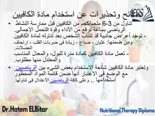 ‫الكافيين‬ ‫مادة‬ ‫استخدام‬ ‫عن‬ ‫وتحذيرات‬ ‫نصائح‬
• ‫من‬ ‫تناول‬
3
-
6
‫ملجم‬
/
‫النشاط‬ ‫ممارسة‬ ‫قبل‬ ‫الكافيين‬ ‫من‬ ‫كجم‬
‫اإلجمالى‬ ‫التحمل‬ ‫وقوة‬ ‫اآلداء‬ ‫من‬ ‫ترفع‬ ‫بساعة‬ ‫الرياضى‬
.
-
‫الكافيين‬ ‫لمادة‬ ‫تناوله‬ ‫بعد‬ ‫الشخص‬ ‫تنتاب‬ ‫قد‬ ‫جانبية‬ ‫أعراض‬ ‫توجد‬
‫ضمنها‬ ‫ومن‬
:
‫غثيان‬
-
‫صداع‬
-
‫القلب‬ ‫ضربات‬ ‫فى‬ ‫زيادة‬
-
‫ارتجاف‬
‫العضالت‬
.
-
‫المناسب‬ ‫والمعدل‬ ،‫للبول‬ ‫مدرة‬ ‫كمادة‬ ‫الكافيين‬ ‫مادة‬ ‫تعمل‬
‫مطلوب‬ ‫منها‬ ‫والمعتدل‬
.
• ‫الرياضيين‬ ‫بين‬ ‫الشىء‬ ‫بعض‬ ‫االستخدام‬ ‫شائعة‬ ‫الكافيين‬ ‫مادة‬ ‫وتعتبر‬
‫المحظور‬ ‫المواد‬ ‫قائمة‬ ‫ضمن‬ ‫أنها‬ ‫االعتبار‬ ‫فى‬ ‫الوضع‬ ‫مع‬
.‫تناولها‬ ‫فى‬ ‫االعتدال‬ ‫الرياضيين‬ ‫كافة‬ ‫وعلى‬ .. ‫استخدامها‬
09/11/1446 39
 