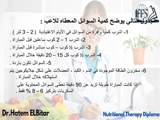 1
-
‫االعتيادية‬ ‫األيام‬ ‫في‬ ‫السوائل‬ ‫من‬ ‫وافرة‬ ‫كمية‬ ‫اشرب‬
(
2
–
3
‫لتر‬
. )
2
-
‫اشرب‬
1
–
2
‫المباراة‬ ‫قبل‬ ‫ساعتين‬ ‫كوب‬
.
3
-
‫اشرب‬
½
‫كوب‬
–
‫المباراة‬ ‫قبل‬ ‫مباشرة‬ ‫كوب‬
.
4
-
‫اشرب‬
½
‫كل‬ ‫كوب‬
15
–
20
‫المباراة‬ ‫خالل‬ ‫دقيقة‬
.
5
-
‫باردة‬ ‫تكون‬ ‫السوائل‬
.
6
-
‫يتم‬ ‫جاليكوجين‬ ‫شكل‬ ‫على‬ ‫العضالت‬ ، ‫الكبد‬ ، ‫الدم‬ ‫في‬ ‫الموجودة‬ ‫الطاقة‬ ‫مخزون‬
‫المباراة‬ ‫خالل‬ ‫استهالكه‬
.
‫عن‬ ‫تزيد‬ ‫طويلة‬ ‫المباراة‬ ‫كانت‬ ‫إذا‬
90
‫على‬ ‫المحتوية‬ ‫السوائل‬ ‫تعطى‬ ‫دقيقة‬
‫بتركيز‬ ‫السكريات‬
6
–
8
%
‫فقط‬
.
09/11/1446 49
‫لالعب‬ ‫المعطاه‬ ‫السوائل‬ ‫كمية‬ ‫يوضح‬ ‫التالي‬ ‫الجدول‬
:
 