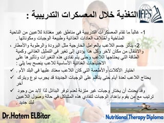 ‫التدريبية‬ ‫المعسكرات‬ ‫خالل‬ ‫التغذية‬
:
1
-
‫الناحية‬ ‫من‬ ‫لالعبين‬ ‫معتادة‬ ‫غير‬ ‫مناطق‬ ‫في‬ ‫التدريبية‬ ‫المعسكرات‬ ‫تقام‬ ‫ما‬ ً‫ا‬‫غالب‬
‫ومكوناتها‬ ‫الوجبات‬ ‫وطبيعة‬ ‫الغذائية‬ ‫العادات‬ ‫واختالف‬ ‫المناخية‬
.
2
-
، ‫واألمطار‬ ‫والرطوبة‬ ‫البرودة‬ ‫مثل‬ ‫الخارجية‬ ‫بالعوامل‬ ‫الالعب‬ ‫جسم‬ ‫يتأثر‬
‫وكمية‬ ‫الغذائي‬ ‫التمثيل‬ ‫في‬ ‫تغير‬ ‫إلى‬ ‫يؤدي‬ ‫هذا‬ ‫وكل‬ ‫آلخر‬ ‫مكان‬ ‫من‬ ‫واالنتقال‬
‫على‬ ‫وتأثيرها‬ ‫التغيرات‬ ‫هذه‬ ‫تفادي‬ ‫يتم‬ ‫وحتى‬ ‫الالعب‬ ‫يحتاجها‬ ‫التي‬ ‫الطاقة‬
‫يلي‬ ‫بما‬ ‫ينصح‬ ‫لالعب‬ ‫األساسية‬ ‫الغذائية‬ ‫االحتياجات‬
:
 ‫األم‬ ‫البلد‬ ‫في‬ ‫عليها‬ ‫معتاد‬ ‫الالعب‬ ‫كان‬ ‫التي‬ ‫واألطعمة‬ ‫األكالت‬ ‫اختيار‬
.
 ‫ويترك‬ ‫نوع‬ ‫يجرب‬ ‫قد‬ ‫الجديدة‬ ‫الوجبات‬ ‫على‬ ‫يتأقلم‬ ‫حتى‬ ‫أيام‬ ‫لعدة‬ ‫الالعب‬ ‫يحتاج‬
‫آخر‬
 ‫وجود‬ ‫من‬ ‫البد‬ ‫لذا‬ ‫البدائل‬ ‫توفر‬ ‫لعدم‬ ‫متزنة‬ ‫غير‬ ‫وجبات‬ ‫يختار‬ ‫أن‬ ‫يحدث‬ ‫وقد‬
‫الالعبين‬ ‫وصول‬ ‫حالة‬ ‫في‬ ‫المشاكل‬ ‫هذه‬ ‫لتفادي‬ ‫الوجبات‬ ‫بإعداد‬ ‫يقوم‬ ‫من‬ ‫مع‬ ‫ترتيب‬
‫جديد‬ ‫لبلد‬
.
09/11/1446 55
 
