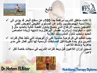 ‫تابع‬
 ‫إ‬
ً‫ا‬‫جد‬ ‫مرتفعة‬ ‫التدريب‬ ‫مناطق‬ ‫كانت‬ ‫ذا‬
100
‫إلى‬ ‫يؤدي‬ ‫قد‬ ‫البحر‬ ‫سطح‬ ‫عن‬ ‫م‬
‫نقص‬ ‫لتعويض‬ ‫الطبيعي‬ ‫المستوى‬ ‫عن‬ ‫بالدم‬ ‫الهيموجلوبين‬ ‫نسبة‬ ‫زيادة‬
‫مثل‬ ‫بالحديد‬ ‫عالية‬ ‫أطعمة‬ ‫يتناول‬ ‫ينصح‬ ‫الذي‬ ‫االرتفاع‬ ‫بسبب‬ ‫األكسجين‬
(
‫الكبد‬
–
‫البقوليات‬
)
‫امتصاص‬ ‫لزيادة‬ ‫شابهه‬ ‫وما‬ ‫البرتقال‬ ‫عصائر‬ ‫وشرب‬
‫الغازية‬ ‫المشروبات‬ ‫تناول‬ ‫وتجنب‬ ‫الحديد‬
.
 ‫فترات‬ ‫خالل‬ ‫تأخذ‬ ‫التي‬ ‫الوجبات‬ ‫أن‬ ‫على‬ ‫مناسبة‬ ‫فرصة‬ ‫كل‬ ‫في‬ ‫التأكيد‬ ‫يجب‬
‫مدى‬ ‫على‬ ‫فعال‬ ‫تأثير‬ ‫لها‬ ‫الرسمية‬ ‫المسابقات‬ ‫قبل‬ ‫طويلة‬ ‫بمدة‬ ‫ولو‬ ‫التمرين‬
‫الالعب‬ ‫ونشاط‬ ‫جاهزية‬
.
 ‫لكل‬ ‫خاصة‬ ‫سجالت‬ ‫في‬ ‫التدريب‬ ‫فترات‬ ‫وبعد‬ ‫قبل‬ ‫الالعبين‬ ‫أوزان‬ ‫تسجيل‬
‫العب‬
.
09/11/1446 57
 