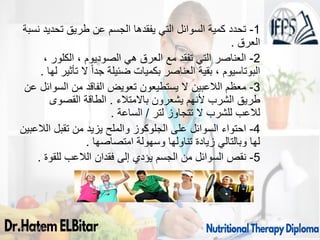 1
-
‫نسبة‬ ‫تحديد‬ ‫طريق‬ ‫عن‬ ‫الجسم‬ ‫يفقدها‬ ‫التي‬ ‫السوائل‬ ‫كمية‬ ‫تحدد‬
‫العرق‬
.
2
-
، ‫الكلور‬ ، ‫الصوديوم‬ ‫هي‬ ‫العرق‬ ‫مع‬ ‫تفقد‬ ‫التي‬ ‫العناصر‬
‫لها‬ ‫تأثير‬ ‫ال‬ ً‫ا‬‫جد‬ ‫ضئيلة‬ ‫بكميات‬ ‫العناصر‬ ‫بقية‬ ، ‫البوتاسيوم‬
.
3
-
‫عن‬ ‫السوائل‬ ‫من‬ ‫الفاقد‬ ‫تعويض‬ ‫يستطيعون‬ ‫ال‬ ‫الالعبين‬ ‫معظم‬
‫باالمتالء‬ ‫يشعرون‬ ‫ألنهم‬ ‫الشرب‬ ‫طريق‬
.
‫القصوى‬ ‫الطاقة‬
‫لتر‬ ‫تتجاوز‬ ‫ال‬ ‫للشرب‬ ‫لالعب‬
/
‫الساعة‬
.
4
-
‫الالعبين‬ ‫تقبل‬ ‫من‬ ‫يزيد‬ ‫والملح‬ ‫الجلوكوز‬ ‫على‬ ‫السوائل‬ ‫احتواء‬
‫امتصاصها‬ ‫وسهولة‬ ‫تناولها‬ ‫زيادة‬ ‫وبالتالي‬ ‫لها‬
.
5
-
‫للقوة‬ ‫الالعب‬ ‫فقدان‬ ‫إلى‬ ‫يؤدي‬ ‫الجسم‬ ‫من‬ ‫السوائل‬ ‫نقص‬
.
09/11/1446 59
 