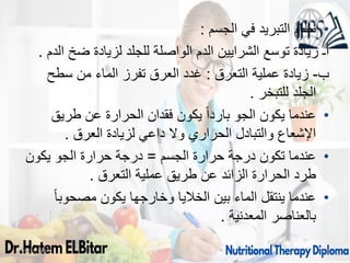 09/11/1446 61
•
‫الجسم‬ ‫في‬ ‫التبريد‬ ‫نظام‬
:
‫الدم‬ ‫ضخ‬ ‫لزيادة‬ ‫للجلد‬ ‫الواصلة‬ ‫الدم‬ ‫الشرايين‬ ‫توسع‬ ‫زيادة‬ ‫أـ‬
.
‫ب‬
-
‫التعرق‬ ‫عملية‬ ‫زيادة‬
:
‫سطح‬ ‫من‬ ‫الماء‬ ‫تفرز‬ ‫العرق‬ ‫غدد‬
‫للتبخر‬ ‫الجلد‬
.
•
‫طريق‬ ‫عن‬ ‫الحرارة‬ ‫فقدان‬ ‫يكون‬ ً‫ا‬‫بارد‬ ‫الجو‬ ‫يكون‬ ‫عندما‬
‫العرق‬ ‫لزيادة‬ ‫داعي‬ ‫وال‬ ‫الحراري‬ ‫والتبادل‬ ‫اإلشعاع‬
.
•
‫الجسم‬ ‫حرارة‬ ‫درجة‬ ‫تكون‬ ‫عندما‬
=
‫يكون‬ ‫الجو‬ ‫حرارة‬ ‫درجة‬
‫التعرق‬ ‫عملية‬ ‫طريق‬ ‫عن‬ ‫الزائد‬ ‫الحرارة‬ ‫طرد‬
.
•
ً‫ا‬‫مصحوب‬ ‫يكون‬ ‫وخارجها‬ ‫الخاليا‬ ‫بين‬ ‫الماء‬ ‫ينتقل‬ ‫عندما‬
‫المعدنية‬ ‫بالعناصر‬
.
 