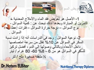 ‫السوائل‬ ‫تعويض‬ ‫طرق‬
:
1
-
‫خالل‬ ‫المعدنية‬ ‫واألمالح‬ ‫الماء‬ ‫فقد‬ ‫تعويض‬ ‫هو‬ ‫األصل‬
‫عن‬ ‫نبحث‬ ‫لذلك‬ ‫وبعدها‬ ‫المباراة‬ ‫أو‬ ‫التمرين‬
:
‫السوائل‬ ‫كمية‬
–
‫السوائل‬ ‫نوع‬
–
‫السوائل‬ ‫حرارة‬ ‫درجة‬
–
‫إعطاء‬ ‫فترات‬
‫السوائل‬
.
2
-
‫السوائل‬ ‫نوعية‬
:
‫نسبة‬ ‫زادت‬ ‫إذا‬ ‫أنه‬ ‫الدراسات‬ ‫في‬ ‫وجد‬
‫عن‬ ‫السوائل‬ ‫في‬ ‫السكر‬
10
%
‫امتصاصها‬ ‫سرعة‬ ‫من‬ ‫تقلل‬
‫تركيز‬ ‫أفضل‬ ، ‫الدم‬ ‫إلى‬ ‫وصولها‬ ‫وبالتالي‬ ‫األمعاء‬ ‫داخل‬
‫من‬ ‫هو‬ ‫السوائل‬ ‫في‬ ‫للسكر‬
6
–
8
%
60
-
80
‫غرام‬
/
‫ليتر‬
½
‫ملح‬ ‫صغيرة‬ ‫ملعقة‬
/
‫لتر‬
.
09/11/1446 62
 