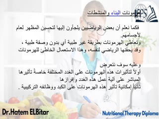 09/11/1446 72
‫والمنشطات‬ ‫البناء‬ ‫هرمونات‬
‫لعام‬ ‫المظهر‬ ‫لتحسين‬ ‫إليها‬ ‫يلجأون‬ ‫الرياضيين‬ ‫بعض‬ ‫أن‬ ‫نعلم‬ ‫فكما‬
‫ألجسامهم‬
.
، ‫طبية‬ ‫وصفة‬ ‫بدون‬ ‫أي‬ ‫طبية‬ ‫غير‬ ‫بطريقة‬ ‫الهرمونات‬ ‫وتعاطي‬
‫للهرمونات‬ ‫الخاطئ‬ ‫االستعمال‬ ‫وهذا‬ ،‫لنفسه‬ ‫الرياضي‬ ‫يحقنها‬ ‫وقد‬
‫نتعرض‬ ‫سوف‬ ‫وعليه‬
‫تأثيرها‬ ً‫ة‬‫خاص‬ ‫المختلفة‬ ‫الغدد‬ ‫على‬ ‫الهرمونات‬ ‫هذه‬ ‫لتأثيرات‬ ً‫ال‬‫أو‬
‫وإفرازها‬ ‫الغدد‬ ‫هذه‬ ‫عمل‬ ‫آلية‬ ‫على‬ ‫المباشر‬
‫التركيبية‬ ‫ووظائفه‬ ‫الكبد‬ ‫على‬ ‫الهرمونات‬ ‫هذه‬ ‫تأثير‬ ‫إمكانية‬ ً‫ا‬‫ثاني‬
.
 