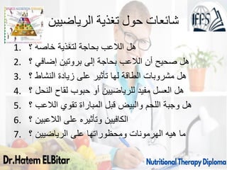 ‫الرياضيين‬ ‫تغذية‬ ‫حول‬ ‫شائعات‬
1. ‫؟‬ ‫خاصة‬ ‫لتغذية‬ ‫بحاجة‬ ‫الالعب‬ ‫هل‬
2. ‫؟‬ ‫إضافي‬ ‫بروتين‬ ‫إلى‬ ‫بحاجة‬ ‫الالعب‬ ‫أن‬ ‫صحيح‬ ‫هل‬
3. ‫؟‬ ‫النشاط‬ ‫زيادة‬ ‫على‬ ‫تأثير‬ ‫لها‬ ‫الطاقة‬ ‫مشروبات‬ ‫هل‬
4. ‫؟‬ ‫النحل‬ ‫لقاح‬ ‫حبوب‬ ‫أو‬ ‫للرياضيين‬ ‫مفيد‬ ‫العسل‬ ‫هل‬
5. ‫الالعب‬ ‫تقوي‬ ‫المباراة‬ ‫قبل‬ ‫والبيض‬ ‫اللحم‬ ‫وجبة‬ ‫هل‬
‫؟‬
6. ‫؟‬ ‫الالعبين‬ ‫على‬ ‫وتأثيره‬ ‫الكافيين‬
7. ‫؟‬ ‫الرياضيين‬ ‫على‬ ‫ومحظوراتها‬ ‫الهرمونات‬ ‫هيه‬ ‫ما‬
09/11/1446 75
 