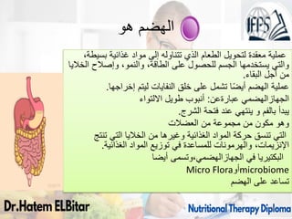 ‫هو‬ ‫الهضم‬
،‫بسيطة‬ ‫غذائية‬ ‫مواد‬ ‫إلى‬ ‫تتناوله‬ ‫الذي‬ ‫الطعام‬ ‫لتحويل‬ ‫معقدة‬ ‫عملية‬
‫الخاليا‬ ‫وإصالح‬ ،‫والنمو‬ ،‫الطاقة‬ ‫على‬ ‫للحصول‬ ‫الجسم‬ ‫يستخدمها‬ ‫والتي‬
‫البقاء‬ ‫أجل‬ ‫من‬
.
‫عملية‬
‫إخراجها‬ ‫ليتم‬ ‫النفايات‬ ‫خلق‬ ‫على‬ ‫تشمل‬ ‫ا‬ً‫ض‬‫أي‬ ‫الهضم‬
.
‫الجهازالهضمي‬
‫عبارةعن‬
:
‫االلتواء‬ ‫طويل‬ ‫أنبوب‬
‫يبدأ‬
‫الشرج‬ ‫فتحة‬ ‫عند‬ ‫ينتهي‬ ‫و‬ ‫بالفم‬
.
‫وهو‬
‫من‬ ‫مجموعة‬ ‫من‬ ‫مكون‬
‫العضالت‬
‫تنتج‬ ‫التي‬ ‫الخاليا‬ ‫من‬ ‫وغيرها‬ ‫الغذائية‬ ‫المواد‬ ‫حركة‬ ‫تنسق‬ ‫التي‬
‫الغذائية‬ ‫المواد‬ ‫توزيع‬ ‫في‬ ‫للمساعدة‬ ‫والهرمونات‬ ،‫اإلنزيمات‬
.
‫في‬ ‫البكتيريا‬
‫وتسمى‬،‫الجهازالهضمي‬
‫أيضا‬
Micro Flora‫أو‬microbiome
‫تساعد‬
‫الهضم‬ ‫على‬
83
 