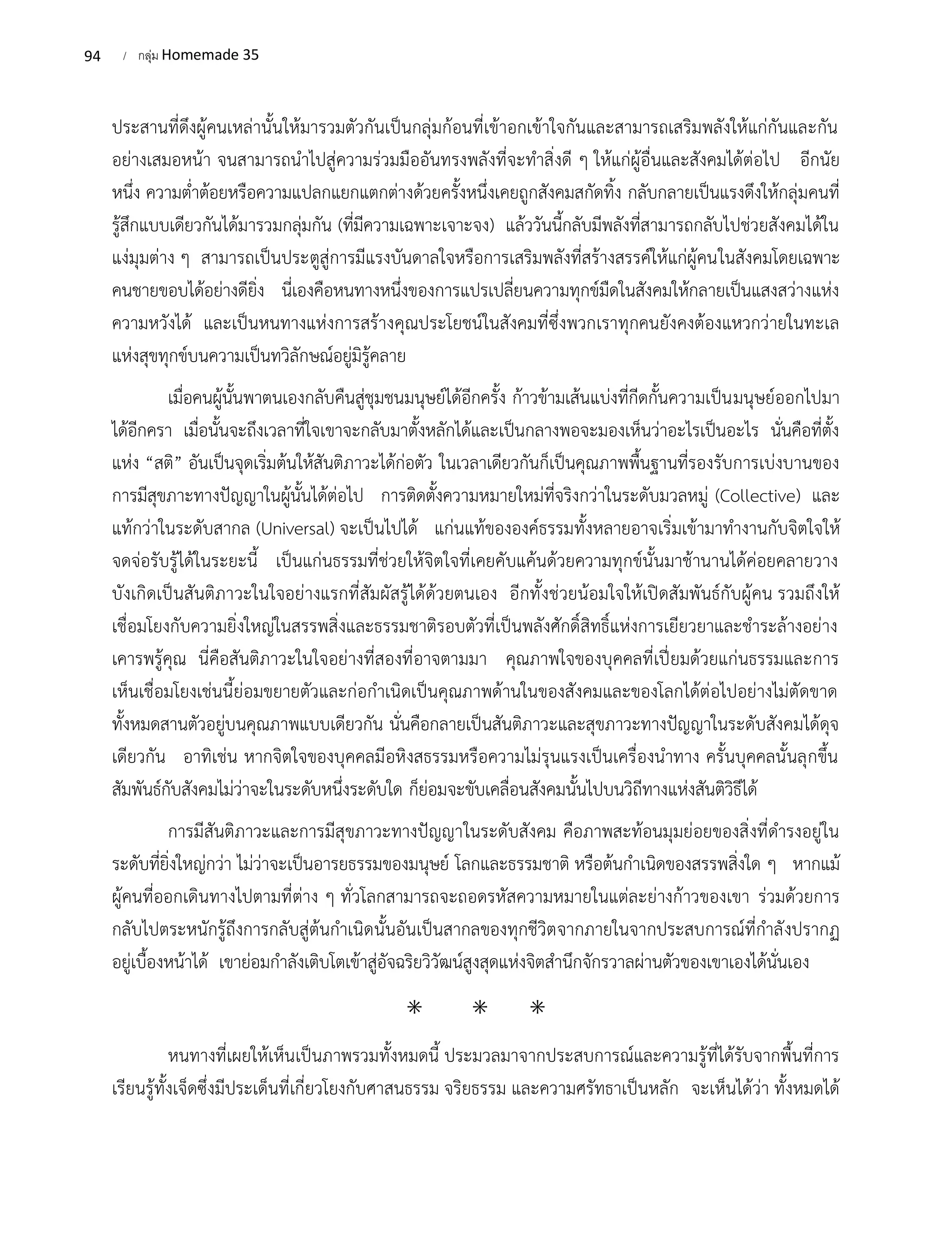 94 / กลุ่ม Homemade 35
ประสานที่ดึงผู้คนเหล่านั้นให้มารวมตัวกันเป็นกลุ่มก้อนที่เข้าอกเข้าใจกันและสามารถเสริมพลังให้แก่กันและกัน
อย่างเสมอหน้า จนสามารถนำไปสู่ความร่วมมืออันทรงพลังที่จะทำสิ่งดี ๆ ให้แก่ผู้อื่นและสังคมได้ต่อไป อีกนัย
หนึ่ง ความต่ำต้อยหรือความแปลกแยกแตกต่างด้วยครั้งหนึ่งเคยถูกสังคมสกัดทิ้ง กลับกลายเป็นแรงดึงให้กลุ่มคนที่
รู้สึกแบบเดียวกันได้มารวมกลุ่มกัน (ที่มีความเฉพาะเจาะจง) แล้ววันนี้กลับมีพลังที่สามารถกลับไปช่วยสังคมได้ใน
แง่มุมต่าง ๆ สามารถเป็นประตูสู่การมีแรงบันดาลใจหรือการเสริมพลังที่สร้างสรรค์ให้แก่ผู้คนในสังคมโดยเฉพาะ
คนชายขอบได้อย่างดียิ่ง นี่เองคือหนทางหนึ่งของการแปรเปลี่ยนความทุกข์มืดในสังคมให้กลายเป็นแสงสว่างแห่ง
ความหวังได้ และเป็นหนทางแห่งการสร้างคุณประโยชน์ในสังคมที่ซึ่งพวกเราทุกคนยังคงต้องแหวกว่ายในทะเล
แห่งสุขทุกข์บนความเป็นทวิลักษณ์อยู่มิรู้คลาย
เมื่อคนผู้นั้นพาตนเองกลับคืนสู่ชุมชนมนุษย์ได้อีกครั้ง ก้าวข้ามเส้นแบ่งที่กีดกั้นความเป็นมนุษย์ออกไปมา
ได้อีกครา เมื่อนั้นจะถึงเวลาที่ใจเขาจะกลับมาตั้งหลักได้และเป็นกลางพอจะมองเห็นว่าอะไรเป็นอะไร นั่นคือที่ตั้ง
แห่ง “สติ” อันเป็นจุดเริ่มต้นให้สันติภาวะได้ก่อตัว ในเวลาเดียวกันก็เป็นคุณภาพพื้นฐานที่รองรับการเบ่งบานของ
การมีสุขภาะทางปัญญาในผู้นั้นได้ต่อไป การติดตั้งความหมายใหม่ที่จริงกว่าในระดับมวลหมู่ (Collective) และ
แท้กว่าในระดับสากล (Universal) จะเป็นไปได้ แก่นแท้ขององค์ธรรมทั้งหลายอาจเริ่มเข้ามาทำงานกับจิตใจให้
จดจ่อรับรู้ได้ในระยะนี้ เป็นแก่นธรรมที่ช่วยให้จิตใจที่เคยคับแค้นด้วยความทุกข์นั้นมาช้านานได้ค่อยคลายวาง
บังเกิดเป็นสันติภาวะในใจอย่างแรกที่สัมผัสรู้ได้ด้วยตนเอง อีกทั้งช่วยน้อมใจให้เปิดสัมพันธ์กับผู้คน รวมถึงให้
เชื่อมโยงกับความยิ่งใหญ่ในสรรพสิ่งและธรรมชาติรอบตัวที่เป็นพลังศักดิ์สิทธิ์แห่งการเยียวยาและชำระล้างอย่าง
เคารพรู้คุณ นี่คือสันติภาวะในใจอย่างที่สองที่อาจตามมา คุณภาพใจของบุคคลที่เปี่ยมด้วยแก่นธรรมและการ
เห็นเชื่อมโยงเช่นนี้ย่อมขยายตัวและก่อกำเนิดเป็นคุณภาพด้านในของสังคมและของโลกได้ต่อไปอย่างไม่ตัดขาด
ทั้งหมดสานตัวอยู่บนคุณภาพแบบเดียวกัน นั่นคือกลายเป็นสันติภาวะและสุขภาวะทางปัญญาในระดับสังคมได้ดุจ
เดียวกัน อาทิเช่น หากจิตใจของบุคคลมีอหิงสธรรมหรือความไม่รุนแรงเป็นเครื่องนำทาง ครั้นบุคคลนั้นลุกขึ้น
สัมพันธ์กับสังคมไม่ว่าจะในระดับหนึ่งระดับใด ก็ย่อมจะขับเคลื่อนสังคมนั้นไปบนวิถีทางแห่งสันติวิธีได้
การมีสันติภาวะและการมีสุขภาวะทางปัญญาในระดับสังคม คือภาพสะท้อนมุมย่อยของสิ่งที่ดำรงอยู่ใน
ระดับที่ยิ่งใหญ่กว่า ไม่ว่าจะเป็นอารยธรรมของมนุษย์ โลกและธรรมชาติ หรือต้นกำเนิดของสรรพสิ่งใด ๆ หากแม้
ผู้คนที่ออกเดินทางไปตามที่ต่าง ๆ ทั่วโลกสามารถจะถอดรหัสความหมายในแต่ละย่างก้าวของเขา ร่วมด้วยการ
กลับไปตระหนักรู้ถึงการกลับสู่ต้นกำเนิดนั้นอันเป็นสากลของทุกชีวิตจากภายในจากประสบการณ์ที่กำลังปรากฏ
อยู่เบื้องหน้าได้ เขาย่อมกำลังเติบโตเข้าสู่อัจฉริยวิวัฒน์สูงสุดแห่งจิตสำนึกจักรวาลผ่านตัวของเขาเองได้นั่นเอง
⁕ ⁕ ⁕
หนทางที่เผยให้เห็นเป็นภาพรวมทั้งหมดนี้ ประมวลมาจากประสบการณ์และความรู้ที่ได้รับจากพื้นที่การ
เรียนรู้ทั้งเจ็ดซึ่งมีประเด็นที่เกี่ยวโยงกับศาสนธรรม จริยธรรม และความศรัทธาเป็นหลัก จะเห็นได้ว่า ทั้งหมดได้
 