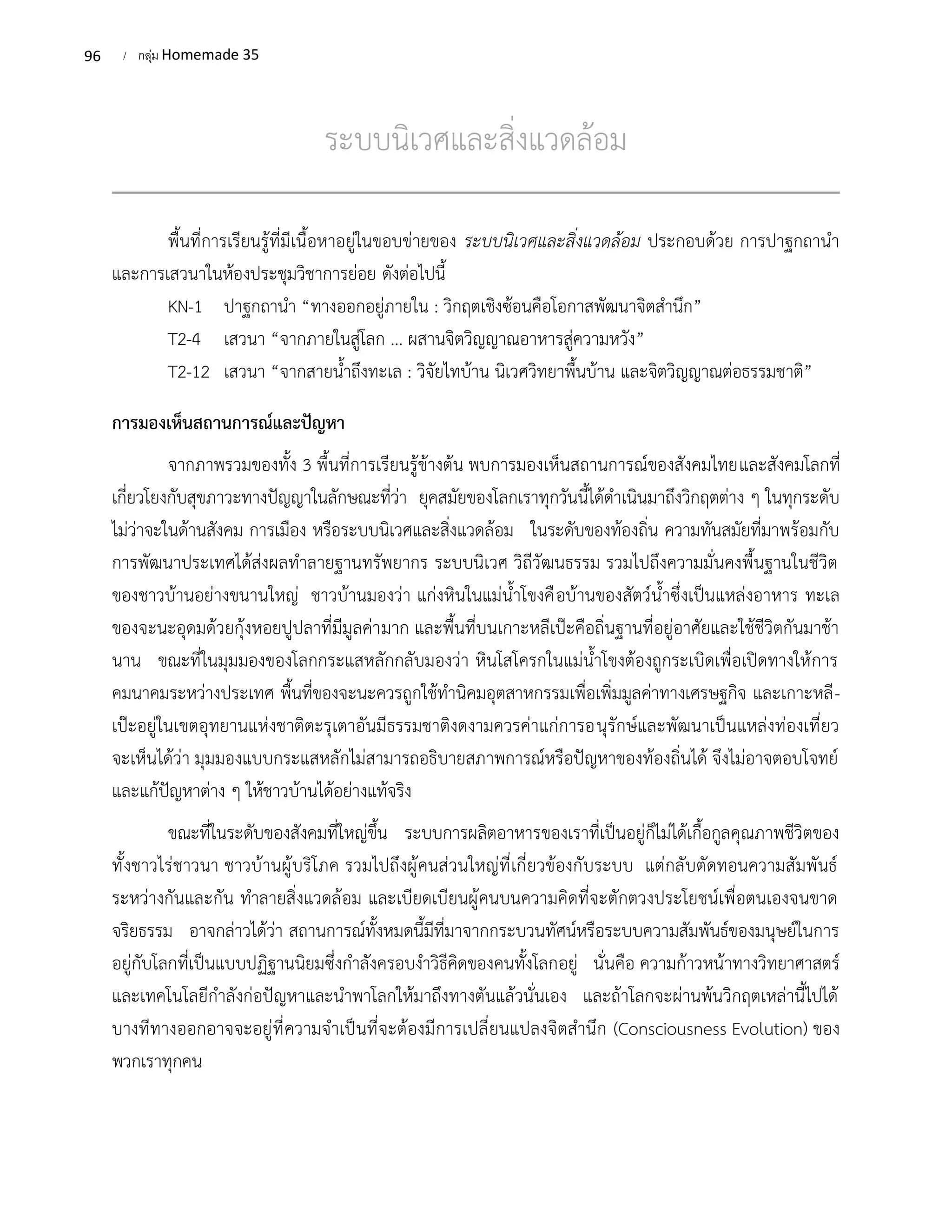 96 / กลุ่ม Homemade 35
ระบบนิเวศและสิ่งแวดล้อม
พื้นที่การเรียนรู้ที่มีเนื้อหาอยู่ในขอบข่ายของ ระบบนิเวศและสิ่งแวดล้อม ประกอบด้วย การปาฐกถานำ
และการเสวนาในห้องประชุมวิชาการย่อย ดังต่อไปนี้
KN-1 ปาฐกถานำ “ทางออกอยู่ภายใน : วิกฤตเชิงซ้อนคือโอกาสพัฒนาจิตสำนึก”
T2-4 เสวนา “จากภายในสู่โลก ... ผสานจิตวิญญาณอาหารสู่ความหวัง”
T2-12 เสวนา “จากสายน้ำถึงทะเล : วิจัยไทบ้าน นิเวศวิทยาพื้นบ้าน และจิตวิญญาณต่อธรรมชาติ”
การมองเห็นสถานการณ์และปัญหา
จากภาพรวมของทั้ง 3 พื้นที่การเรียนรู้ข้างต้น พบการมองเห็นสถานการณ์ของสังคมไทยและสังคมโลกที่
เกี่ยวโยงกับสุขภาวะทางปัญญาในลักษณะที่ว่า ยุคสมัยของโลกเราทุกวันนี้ได้ดำเนินมาถึงวิกฤตต่าง ๆ ในทุกระดับ
ไม่ว่าจะในด้านสังคม การเมือง หรือระบบนิเวศและสิ่งแวดล้อม ในระดับของท้องถิ่น ความทันสมัยที่มาพร้อมกับ
การพัฒนาประเทศได้ส่งผลทำลายฐานทรัพยากร ระบบนิเวศ วิถีวัฒนธรรม รวมไปถึงความมั่นคงพื้นฐานในชีวิต
ของชาวบ้านอย่างขนานใหญ่ ชาวบ้านมองว่า แก่งหินในแม่น้ำโขงคือบ้านของสัตว์น้ำซึ่งเป็นแหล่งอาหาร ทะเล
ของจะนะอุดมด้วยกุ้งหอยปูปลาที่มีมูลค่ามาก และพื้นที่บนเกาะหลีเป๊ะคือถิ่นฐานที่อยู่อาศัยและใช้ชีวิตกันมาช้า
นาน ขณะที่ในมุมมองของโลกกระแสหลักกลับมองว่า หินโสโครกในแม่น้ำโขงต้องถูกระเบิดเพื่อเปิดทางให้การ
คมนาคมระหว่างประเทศ พื้นที่ของจะนะควรถูกใช้ทำนิคมอุตสาหกรรมเพื่อเพิ่มมูลค่าทางเศรษฐกิจ และเกาะหลี-
เป๊ะอยู่ในเขตอุทยานแห่งชาติตะรุเตาอันมีธรรมชาติงดงามควรค่าแก่การอนุรักษ์และพัฒนาเป็นแหล่งท่องเที่ยว
จะเห็นได้ว่า มุมมองแบบกระแสหลักไม่สามารถอธิบายสภาพการณ์หรือปัญหาของท้องถิ่นได้ จึงไม่อาจตอบโจทย์
และแก้ปัญหาต่าง ๆ ให้ชาวบ้านได้อย่างแท้จริง
ขณะที่ในระดับของสังคมที่ใหญ่ขึ้น ระบบการผลิตอาหารของเราที่เป็นอยู่ก็ไม่ได้เกื้อกูลคุณภาพชีวิตของ
ทั้งชาวไร่ชาวนา ชาวบ้านผู้บริโภค รวมไปถึงผู้คนส่วนใหญ่ที่เกี่ยวข้องกับระบบ แต่กลับตัดทอนความสัมพันธ์
ระหว่างกันและกัน ทำลายสิ่งแวดล้อม และเบียดเบียนผู้คนบนความคิดที่จะตักตวงประโยชน์เพื่อตนเองจนขาด
จริยธรรม อาจกล่าวได้ว่า สถานการณ์ทั้งหมดนี้มีที่มาจากกระบวนทัศน์หรือระบบความสัมพันธ์ของมนุษย์ในการ
อยู่กับโลกที่เป็นแบบปฏิฐานนิยมซึ่งกำลังครอบงำวิธีคิดของคนทั้งโลกอยู่ นั่นคือ ความก้าวหน้าทางวิทยาศาสตร์
และเทคโนโลยีกำลังก่อปัญหาและนำพาโลกให้มาถึงทางตันแล้วนั่นเอง และถ้าโลกจะผ่านพ้นวิกฤตเหล่านี้ไปได้
บางทีทางออกอาจจะอยู่ที่ความจำเป็นที่จะต้องมีการเปลี่ยนแปลงจิตสำนึก (Consciousness Evolution) ของ
พวกเราทุกคน
 