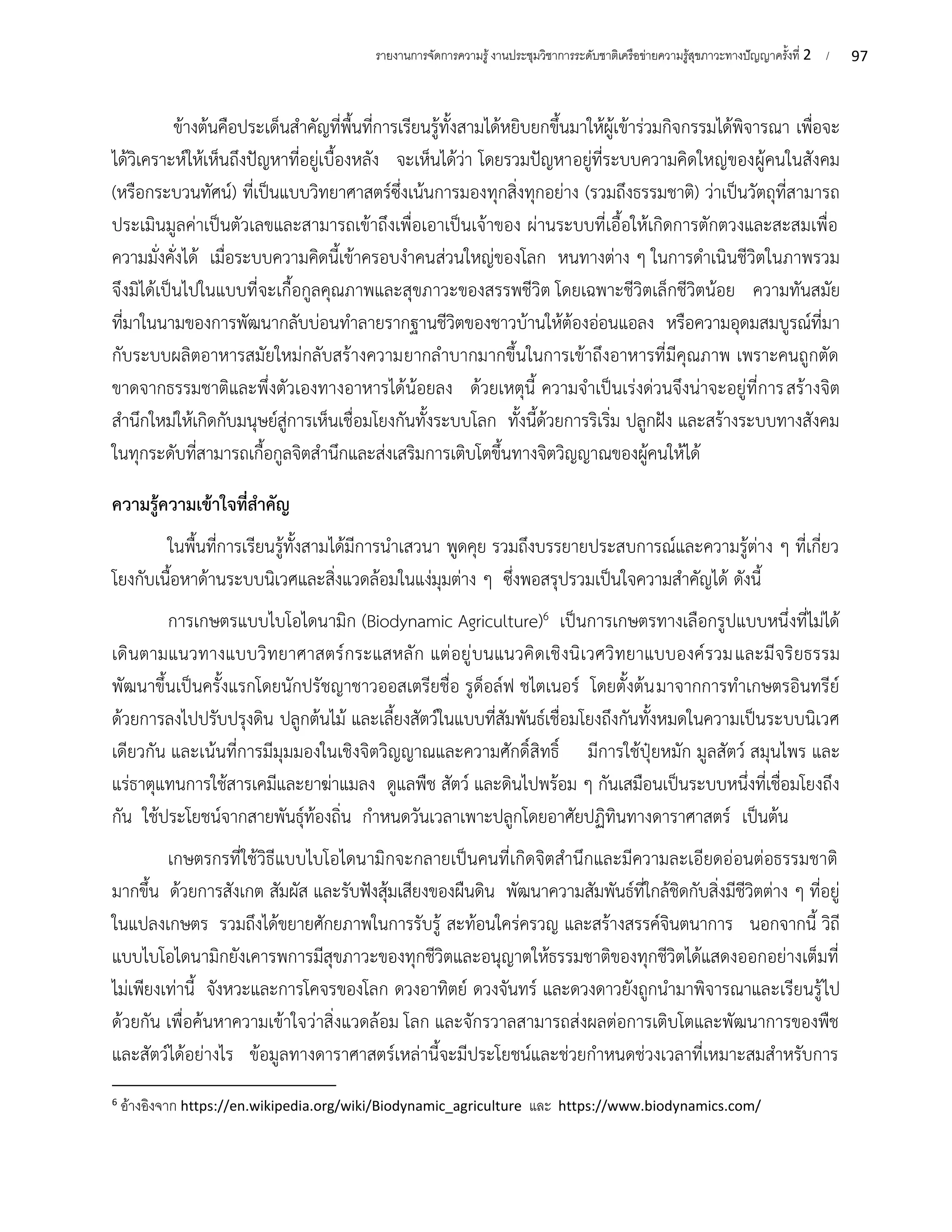 97
รายงานการจัดการความรู้งานประชุมวิชาการระดับชาติเครือข่ายความรู้สุขภาวะทางปัญญาครั้งที่ 2 /
ข้างต้นคือประเด็นสำคัญที่พื้นที่การเรียนรู้ทั้งสามได้หยิบยกขึ้นมาให้ผู้เข้าร่วมกิจกรรมได้พิจารณา เพื่อจะ
ได้วิเคราะห์ให้เห็นถึงปัญหาที่อยู่เบื้องหลัง จะเห็นได้ว่า โดยรวมปัญหาอยู่ที่ระบบความคิดใหญ่ของผู้คนในสังคม
(หรือกระบวนทัศน์) ที่เป็นแบบวิทยาศาสตร์ซึ่งเน้นการมองทุกสิ่งทุกอย่าง (รวมถึงธรรมชาติ) ว่าเป็นวัตถุที่สามารถ
ประเมินมูลค่าเป็นตัวเลขและสามารถเข้าถึงเพื่อเอาเป็นเจ้าของ ผ่านระบบที่เอื้อให้เกิดการตักตวงและสะสมเพื่อ
ความมั่งคั่งได้ เมื่อระบบความคิดนี้เข้าครอบงำคนส่วนใหญ่ของโลก หนทางต่าง ๆ ในการดำเนินชีวิตในภาพรวม
จึงมิได้เป็นไปในแบบที่จะเกื้อกูลคุณภาพและสุขภาวะของสรรพชีวิต โดยเฉพาะชีวิตเล็กชีวิตน้อย ความทันสมัย
ที่มาในนามของการพัฒนากลับบ่อนทำลายรากฐานชีวิตของชาวบ้านให้ต้องอ่อนแอลง หรือความอุดมสมบูรณ์ที่มา
กับระบบผลิตอาหารสมัยใหม่กลับสร้างความยากลำบากมากขึ้นในการเข้าถึงอาหารที่มีคุณภาพ เพราะคนถูกตัด
ขาดจากธรรมชาติและพึ่งตัวเองทางอาหารได้น้อยลง ด้วยเหตุนี้ ความจำเป็นเร่งด่วนจึงน่าจะอยู่ที่การสร้างจิต
สำนึกใหม่ให้เกิดกับมนุษย์สู่การเห็นเชื่อมโยงกันทั้งระบบโลก ทั้งนี้ด้วยการริเริ่ม ปลูกฝัง และสร้างระบบทางสังคม
ในทุกระดับที่สามารถเกื้อกูลจิตสำนึกและส่งเสริมการเติบโตขึ้นทางจิตวิญญาณของผู้คนให้ได้
ความรู้ความเข้าใจที่สำคัญ
ในพื้นที่การเรียนรู้ทั้งสามได้มีการนำเสวนา พูดคุย รวมถึงบรรยายประสบการณ์และความรู้ต่าง ๆ ที่เกี่ยว
โยงกับเนื้อหาด้านระบบนิเวศและสิ่งแวดล้อมในแง่มุมต่าง ๆ ซึ่งพอสรุปรวมเป็นใจความสำคัญได้ ดังนี้
การเกษตรแบบไบโอไดนามิก (Biodynamic Agriculture)6 เป็นการเกษตรทางเลือกรูปแบบหนึ่งที่ไม่ได้
เดินตามแนวทางแบบวิทยาศาสตร์กระแสหลัก แต่อยู่บนแนวคิดเชิงนิเวศวิทยาแบบองค์รวมและมีจริยธรรม
พัฒนาขึ้นเป็นครั้งแรกโดยนักปรัชญาชาวออสเตรียชื่อ รูด็อล์ฟ ชไตเนอร์ โดยตั้งต้นมาจากการทำเกษตรอินทรีย์
ด้วยการลงไปปรับปรุงดิน ปลูกต้นไม้ และเลี้ยงสัตว์ในแบบที่สัมพันธ์เชื่อมโยงถึงกันทั้งหมดในความเป็นระบบนิเวศ
เดียวกัน และเน้นที่การมีมุมมองในเชิงจิตวิญญาณและความศักดิ์สิทธิ์ มีการใช้ปุ๋ยหมัก มูลสัตว์ สมุนไพร และ
แร่ธาตุแทนการใช้สารเคมีและยาฆ่าแมลง ดูแลพืช สัตว์ และดินไปพร้อม ๆ กันเสมือนเป็นระบบหนึ่งที่เชื่อมโยงถึง
กัน ใช้ประโยชน์จากสายพันธุ์ท้องถิ่น กำหนดวันเวลาเพาะปลูกโดยอาศัยปฏิทินทางดาราศาสตร์ เป็นต้น
เกษตรกรที่ใช้วิธีแบบไบโอไดนามิกจะกลายเป็นคนที่เกิดจิตสำนึกและมีความละเอียดอ่อนต่อธรรมชาติ
มากขึ้น ด้วยการสังเกต สัมผัส และรับฟังสุ้มเสียงของผืนดิน พัฒนาความสัมพันธ์ที่ใกล้ชิดกับสิ่งมีชีวิตต่าง ๆ ที่อยู่
ในแปลงเกษตร รวมถึงได้ขยายศักยภาพในการรับรู้ สะท้อนใคร่ครวญ และสร้างสรรค์จินตนาการ นอกจากนี้ วิถี
แบบไบโอไดนามิกยังเคารพการมีสุขภาวะของทุกชีวิตและอนุญาตให้ธรรมชาติของทุกชีวิตได้แสดงออกอย่างเต็มที่
ไม่เพียงเท่านี้ จังหวะและการโคจรของโลก ดวงอาทิตย์ ดวงจันทร์ และดวงดาวยังถูกนำมาพิจารณาและเรียนรู้ไป
ด้วยกัน เพื่อค้นหาความเข้าใจว่าสิ่งแวดล้อม โลก และจักรวาลสามารถส่งผลต่อการเติบโตและพัฒนาการของพืช
และสัตว์ได้อย่างไร ข้อมูลทางดาราศาสตร์เหล่านี้จะมีประโยชน์และช่วยกำหนดช่วงเวลาที่เหมาะสมสำหรับการ
6
อ้างอิงจาก https://en.wikipedia.org/wiki/Biodynamic_agriculture และ https://www.biodynamics.com/
 