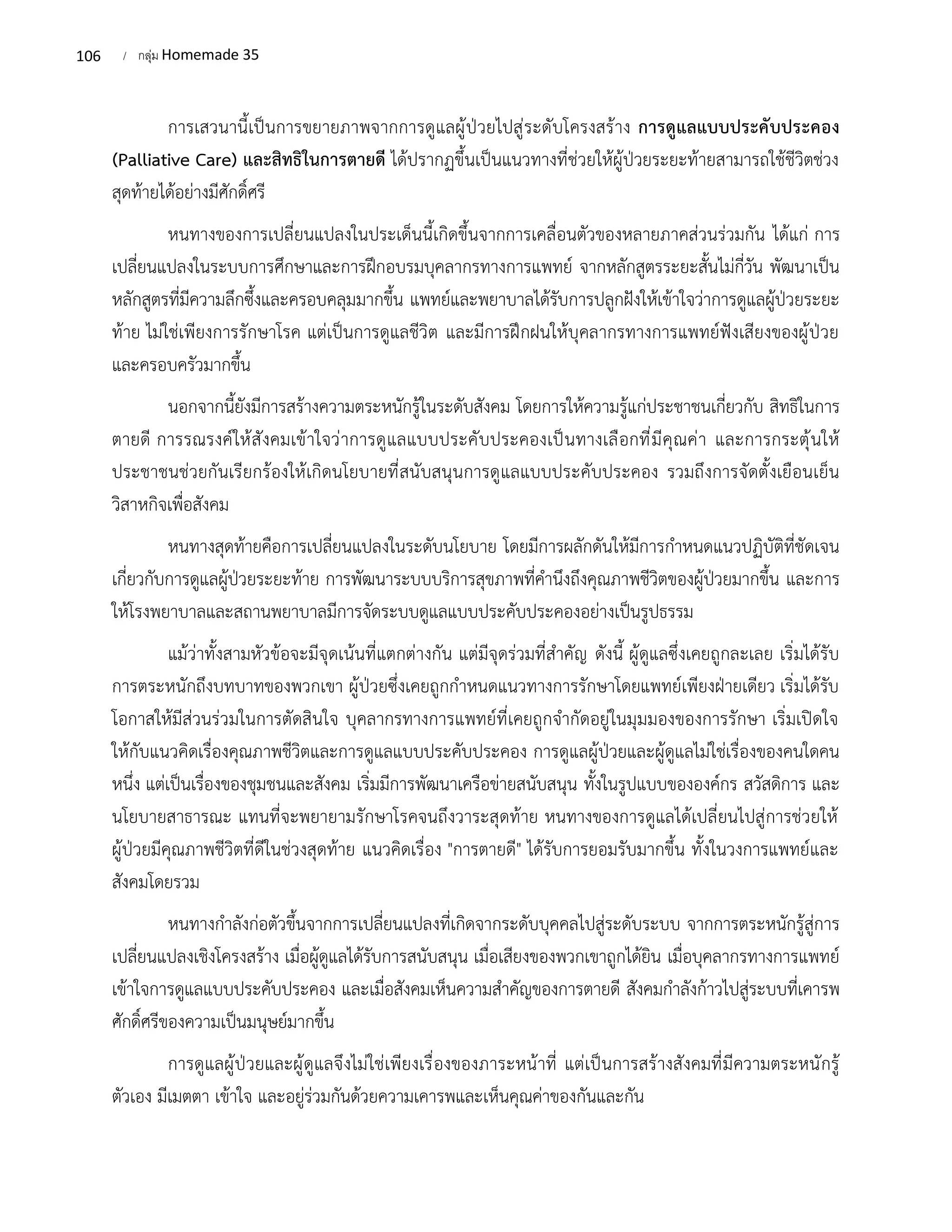 106 / กลุ่ม Homemade 35
การเสวนานี้เป็นการขยายภาพจากการดูแลผู้ป่วยไปสู่ระดับโครงสร้าง การดูแลแบบประคับประคอง
(Palliative Care) และสิทธิในการตายดี ได้ปรากฏขึ้นเป็นแนวทางที่ช่วยให้ผู้ป่วยระยะท้ายสามารถใช้ชีวิตช่วง
สุดท้ายได้อย่างมีศักดิ์ศรี
หนทางของการเปลี่ยนแปลงในประเด็นนี้เกิดขึ้นจากการเคลื่อนตัวของหลายภาคส่วนร่วมกัน ได้แก่ การ
เปลี่ยนแปลงในระบบการศึกษาและการฝึกอบรมบุคลากรทางการแพทย์ จากหลักสูตรระยะสั้นไม่กี่วัน พัฒนาเป็น
หลักสูตรที่มีความลึกซึ้งและครอบคลุมมากขึ้น แพทย์และพยาบาลได้รับการปลูกฝังให้เข้าใจว่าการดูแลผู้ป่วยระยะ
ท้าย ไม่ใช่เพียงการรักษาโรค แต่เป็นการดูแลชีวิต และมีการฝึกฝนให้บุคลากรทางการแพทย์ฟังเสียงของผู้ป่วย
และครอบครัวมากขึ้น
นอกจากนี้ยังมีการสร้างความตระหนักรู้ในระดับสังคม โดยการให้ความรู้แก่ประชาชนเกี่ยวกับ สิทธิในการ
ตายดี การรณรงค์ให้สังคมเข้าใจว่าการดูแลแบบประคับประคองเป็นทางเลือกที่มีคุณค่า และการกระตุ้นให้
ประชาชนช่วยกันเรียกร้องให้เกิดนโยบายที่สนับสนุนการดูแลแบบประคับประคอง รวมถึงการจัดตั้งเยือนเย็น
วิสาหกิจเพื่อสังคม
หนทางสุดท้ายคือการเปลี่ยนแปลงในระดับนโยบาย โดยมีการผลักดันให้มีการกำหนดแนวปฏิบัติที่ชัดเจน
เกี่ยวกับการดูแลผู้ป่วยระยะท้าย การพัฒนาระบบบริการสุขภาพที่คำนึงถึงคุณภาพชีวิตของผู้ป่วยมากขึ้น และการ
ให้โรงพยาบาลและสถานพยาบาลมีการจัดระบบดูแลแบบประคับประคองอย่างเป็นรูปธรรม
แม้ว่าทั้งสามหัวข้อจะมีจุดเน้นที่แตกต่างกัน แต่มีจุดร่วมที่สำคัญ ดังนี้ ผู้ดูแลซึ่งเคยถูกละเลย เริ่มได้รับ
การตระหนักถึงบทบาทของพวกเขา ผู้ป่วยซึ่งเคยถูกกำหนดแนวทางการรักษาโดยแพทย์เพียงฝ่ายเดียว เริ่มได้รับ
โอกาสให้มีส่วนร่วมในการตัดสินใจ บุคลากรทางการแพทย์ที่เคยถูกจำกัดอยู่ในมุมมองของการรักษา เริ่มเปิดใจ
ให้กับแนวคิดเรื่องคุณภาพชีวิตและการดูแลแบบประคับประคอง การดูแลผู้ป่วยและผู้ดูแลไม่ใช่เรื่องของคนใดคน
หนึ่ง แต่เป็นเรื่องของชุมชนและสังคม เริ่มมีการพัฒนาเครือข่ายสนับสนุน ทั้งในรูปแบบขององค์กร สวัสดิการ และ
นโยบายสาธารณะ แทนที่จะพยายามรักษาโรคจนถึงวาระสุดท้าย หนทางของการดูแลได้เปลี่ยนไปสู่การช่วยให้
ผู้ป่วยมีคุณภาพชีวิตที่ดีในช่วงสุดท้าย แนวคิดเรื่อง "การตายดี" ได้รับการยอมรับมากขึ้น ทั้งในวงการแพทย์และ
สังคมโดยรวม
หนทางกำลังก่อตัวขึ้นจากการเปลี่ยนแปลงที่เกิดจากระดับบุคคลไปสู่ระดับระบบ จากการตระหนักรู้สู่การ
เปลี่ยนแปลงเชิงโครงสร้าง เมื่อผู้ดูแลได้รับการสนับสนุน เมื่อเสียงของพวกเขาถูกได้ยิน เมื่อบุคลากรทางการแพทย์
เข้าใจการดูแลแบบประคับประคอง และเมื่อสังคมเห็นความสำคัญของการตายดี สังคมกำลังก้าวไปสู่ระบบที่เคารพ
ศักดิ์ศรีของความเป็นมนุษย์มากขึ้น
การดูแลผู้ป่วยและผู้ดูแลจึงไม่ใช่เพียงเรื่องของภาระหน้าที่ แต่เป็นการสร้างสังคมที่มีความตระหนักรู้
ตัวเอง มีเมตตา เข้าใจ และอยู่ร่วมกันด้วยความเคารพและเห็นคุณค่าของกันและกัน
 