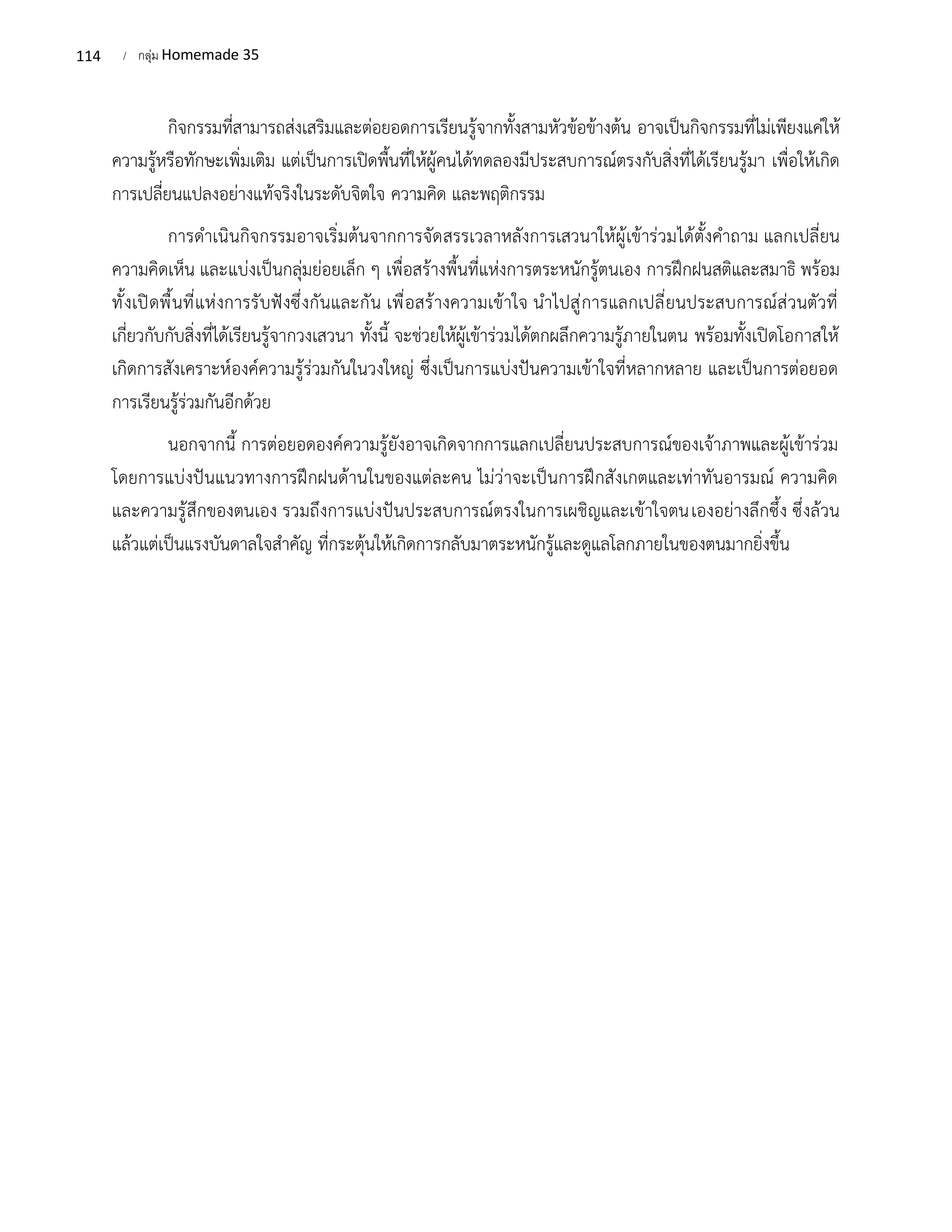 114 / กลุ่ม Homemade 35
กิจกรรมที่สามารถส่งเสริมและต่อยอดการเรียนรู้จากทั้งสามหัวข้อข้างต้น อาจเป็นกิจกรรมที่ไม่เพียงแค่ให้
ความรู้หรือทักษะเพิ่มเติม แต่เป็นการเปิดพื้นที่ให้ผู้คนได้ทดลองมีประสบการณ์ตรงกับสิ่งที่ได้เรียนรู้มา เพื่อให้เกิด
การเปลี่ยนแปลงอย่างแท้จริงในระดับจิตใจ ความคิด และพฤติกรรม
การดำเนินกิจกรรมอาจเริ่มต้นจากการจัดสรรเวลาหลังการเสวนาให้ผู้เข้าร่วมได้ตั้งคำถาม แลกเปลี่ยน
ความคิดเห็น และแบ่งเป็นกลุ่มย่อยเล็ก ๆ เพื่อสร้างพื้นที่แห่งการตระหนักรู้ตนเอง การฝึกฝนสติและสมาธิ พร้อม
ทั้งเปิดพื้นที่แห่งการรับฟังซึ่งกันและกัน เพื่อสร้างความเข้าใจ นำไปสู่การแลกเปลี่ยนประสบการณ์ส่วนตัวที่
เกี่ยวกับกับสิ่งที่ได้เรียนรู้จากวงเสวนา ทั้งนี้ จะช่วยให้ผู้เข้าร่วมได้ตกผลึกความรู้ภายในตน พร้อมทั้งเปิดโอกาสให้
เกิดการสังเคราะห์องค์ความรู้ร่วมกันในวงใหญ่ ซึ่งเป็นการแบ่งปันความเข้าใจที่หลากหลาย และเป็นการต่อยอด
การเรียนรู้ร่วมกันอีกด้วย
นอกจากนี้ การต่อยอดองค์ความรู้ยังอาจเกิดจากการแลกเปลี่ยนประสบการณ์ของเจ้าภาพและผู้เข้าร่วม
โดยการแบ่งปันแนวทางการฝึกฝนด้านในของแต่ละคน ไม่ว่าจะเป็นการฝึกสังเกตและเท่าทันอารมณ์ ความคิด
และความรู้สึกของตนเอง รวมถึงการแบ่งปันประสบการณ์ตรงในการเผชิญและเข้าใจตนเองอย่างลึกซึ้ง ซึ่งล้วน
แล้วแต่เป็นแรงบันดาลใจสำคัญ ที่กระตุ้นให้เกิดการกลับมาตระหนักรู้และดูแลโลกภายในของตนมากยิ่งขึ้น
 