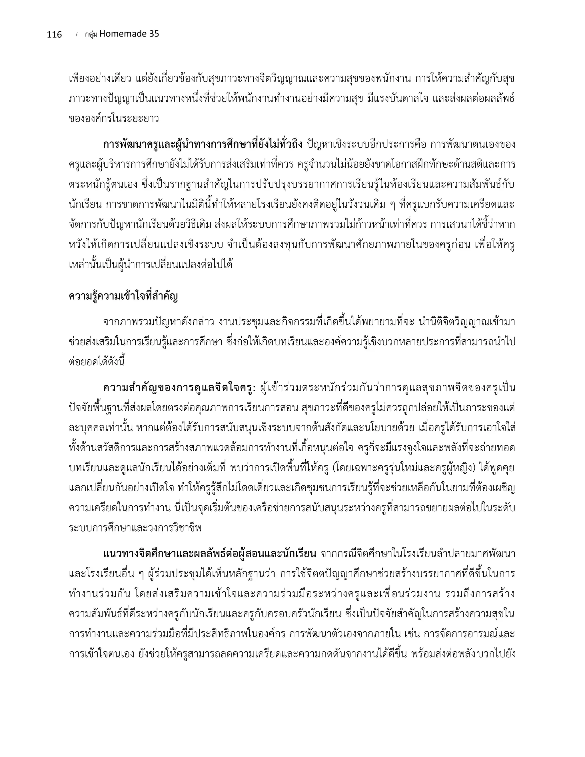 116 / กลุ่ม Homemade 35
เพียงอย่างเดียว แต่ยังเกี่ยวข้องกับสุขภาวะทางจิตวิญญาณและความสุขของพนักงาน การให้ความสำคัญกับสุข
ภาวะทางปัญญาเป็นแนวทางหนึ่งที่ช่วยให้พนักงานทำงานอย่างมีความสุข มีแรงบันดาลใจ และส่งผลต่อผลลัพธ์
ขององค์กรในระยะยาว
การพัฒนาครูและผู้นำทางการศึกษาที่ยังไม่ทั่วถึง ปัญหาเชิงระบบอีกประการคือ การพัฒนาตนเองของ
ครูและผู้บริหารการศึกษายังไม่ได้รับการส่งเสริมเท่าที่ควร ครูจำนวนไม่น้อยยังขาดโอกาสฝึกทักษะด้านสติและการ
ตระหนักรู้ตนเอง ซึ่งเป็นรากฐานสำคัญในการปรับปรุงบรรยากาศการเรียนรู้ในห้องเรียนและความสัมพันธ์กับ
นักเรียน การขาดการพัฒนาในมิตินี้ทำให้หลายโรงเรียนยังคงติดอยู่ในวังวนเดิม ๆ ที่ครูแบกรับความเครียดและ
จัดการกับปัญหานักเรียนด้วยวิธีเดิม ส่งผลให้ระบบการศึกษาภาพรวมไม่ก้าวหน้าเท่าที่ควร การเสวนาได้ชี้ว่าหาก
หวังให้เกิดการเปลี่ยนแปลงเชิงระบบ จำเป็นต้องลงทุนกับการพัฒนาศักยภาพภายในของครูก่อน เพื่อให้ครู
เหล่านั้นเป็นผู้นำการเปลี่ยนแปลงต่อไปได้
ความรู้ความเข้าใจที่สำคัญ
จากภาพรวมปัญหาดังกล่าว งานประชุมและกิจกรรมที่เกิดขึ้นได้พยายามที่จะ นำนิติจิตวิญญาณเข้ามา
ช่วยส่งเสริมในการเรียนรู้และการศึกษา ซึ่งก่อให้เกิดบทเรียนและองค์ความรู้เชิงบวกหลายประการที่สามารถนำไป
ต่อยอดได้ดังนี้
ความสำคัญของการดูแลจิตใจครู: ผู้เข้าร่วมตระหนักร่วมกันว่าการดูแลสุขภาพจิตของครูเป็น
ปัจจัยพื้นฐานที่ส่งผลโดยตรงต่อคุณภาพการเรียนการสอน สุขภาวะที่ดีของครูไม่ควรถูกปล่อยให้เป็นภาระของแต่
ละบุคคลเท่านั้น หากแต่ต้องได้รับการสนับสนุนเชิงระบบจากต้นสังกัดและนโยบายด้วย เมื่อครูได้รับการเอาใจใส่
ทั้งด้านสวัสดิการและการสร้างสภาพแวดล้อมการทำงานที่เกื้อหนุนต่อใจ ครูก็จะมีแรงจูงใจและพลังที่จะถ่ายทอด
บทเรียนและดูแลนักเรียนได้อย่างเต็มที่ พบว่าการเปิดพื้นที่ให้ครู (โดยเฉพาะครูรุ่นใหม่และครูผู้หญิง) ได้พูดคุย
แลกเปลี่ยนกันอย่างเปิดใจ ทำให้ครูรู้สึกไม่โดดเดี่ยวและเกิดชุมชนการเรียนรู้ที่จะช่วยเหลือกันในยามที่ต้องเผชิญ
ความเครียดในการทำงาน นี่เป็นจุดเริ่มต้นของเครือข่ายการสนับสนุนระหว่างครูที่สามารถขยายผลต่อไปในระดับ
ระบบการศึกษาและวงการวิชาชีพ
แนวทางจิตศึกษาและผลลัพธ์ต่อผู้สอนและนักเรียน จากกรณีจิตศึกษาในโรงเรียนลำปลายมาศพัฒนา
และโรงเรียนอื่น ๆ ผู้ร่วมประชุมได้เห็นหลักฐานว่า การใช้จิตตปัญญาศึกษาช่วยสร้างบรรยากาศที่ดีขึ้นในการ
ทำงานร่วมกัน โดยส่งเสริมความเข้าใจและความร่วมมือระหว่างครูและเพื่อนร่วมงาน รวมถึงการสร้าง
ความสัมพันธ์ที่ดีระหว่างครูกับนักเรียนและครูกับครอบครัวนักเรียน ซึ่งเป็นปัจจัยสำคัญในการสร้างความสุขใน
การทำงานและความร่วมมือที่มีประสิทธิภาพในองค์กร การพัฒนาตัวเองจากภายใน เช่น การจัดการอารมณ์และ
การเข้าใจตนเอง ยังช่วยให้ครูสามารถลดความเครียดและความกดดันจากงานได้ดีขึ้น พร้อมส่งต่อพลังบวกไปยัง
 