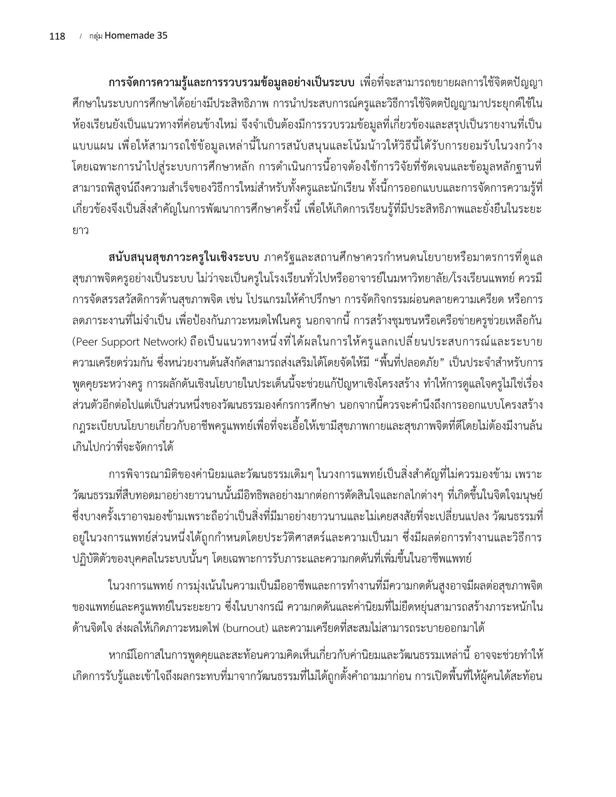 118 / กลุ่ม Homemade 35
การจัดการความรู้และการรวบรวมข้อมูลอย่างเป็นระบบ เพื่อที่จะสามารถขยายผลการใช้จิตตปัญญา
ศึกษาในระบบการศึกษาได้อย่างมีประสิทธิภาพ การนำประสบการณ์ครูและวิธีการใช้จิตตปัญญามาประยุกต์ใช้ใน
ห้องเรียนยังเป็นแนวทางที่ค่อนข้างใหม่ จึงจำเป็นต้องมีการรวบรวมข้อมูลที่เกี่ยวข้องและสรุปเป็นรายงานที่เป็น
แบบแผน เพื่อให้สามารถใช้ข้อมูลเหล่านี้ในการสนับสนุนและโน้มน้าวให้วิธีนี้ได้รับการยอมรับในวงกว้าง
โดยเฉพาะการนำไปสู่ระบบการศึกษาหลัก การดำเนินการนี้อาจต้องใช้การวิจัยที่ชัดเจนและข้อมูลหลักฐานที่
สามารถพิสูจน์ถึงความสำเร็จของวิธีการใหม่สำหรับทั้งครูและนักเรียน ทั้งนี้การออกแบบและการจัดการความรู้ที่
เกี่ยวข้องจึงเป็นสิ่งสำคัญในการพัฒนาการศึกษาครั้งนี้ เพื่อให้เกิดการเรียนรู้ที่มีประสิทธิภาพและยั่งยืนในระยะ
ยาว
สนับสนุนสุขภาวะครูในเชิงระบบ ภาครัฐและสถานศึกษาควรกำหนดนโยบายหรือมาตรการที่ดูแล
สุขภาพจิตครูอย่างเป็นระบบ ไม่ว่าจะเป็นครูในโรงเรียนทั่วไปหรืออาจารย์ในมหาวิทยาลัย/โรงเรียนแพทย์ ควรมี
การจัดสรรสวัสดิการด้านสุขภาพจิต เช่น โปรแกรมให้คำปรึกษา การจัดกิจกรรมผ่อนคลายความเครียด หรือการ
ลดภาระงานที่ไม่จำเป็น เพื่อป้องกันภาวะหมดไฟในครู นอกจากนี้ การสร้างชุมชนหรือเครือข่ายครูช่วยเหลือกัน
(Peer Support Network) ถือเป็นแนวทางหนึ่งที่ได้ผลในการให้ครูแลกเปลี่ยนประสบการณ์และระบาย
ความเครียดร่วมกัน ซึ่งหน่วยงานต้นสังกัดสามารถส่งเสริมได้โดยจัดให้มี “พื้นที่ปลอดภัย” เป็นประจำสำหรับการ
พูดคุยระหว่างครู การผลักดันเชิงนโยบายในประเด็นนี้จะช่วยแก้ปัญหาเชิงโครงสร้าง ทำให้การดูแลใจครูไม่ใช่เรื่อง
ส่วนตัวอีกต่อไปแต่เป็นส่วนหนึ่งของวัฒนธรรมองค์กรการศึกษา นอกจากนี้ควรจะคำนึงถึงการออกแบบโครงสร้าง
กฎระเบียบนโยบายเกี่ยวกับอาชีพครูแพทย์เพื่อที่จะเอื้อให้เขามีสุขภาพกายและสุขภาพจิตที่ดีโดยไม่ต้องมีงานล้น
เกินไปกว่าที่จะจัดการได้
การพิจารณามิติของค่านิยมและวัฒนธรรมเดิมๆ ในวงการแพทย์เป็นสิ่งสำคัญที่ไม่ควรมองข้าม เพราะ
วัฒนธรรมที่สืบทอดมาอย่างยาวนานนั้นมีอิทธิพลอย่างมากต่อการตัดสินใจและกลไกต่างๆ ที่เกิดขึ้นในจิตใจมนุษย์
ซึ่งบางครั้งเราอาจมองข้ามเพราะถือว่าเป็นสิ่งที่มีมาอย่างยาวนานและไม่เคยสงสัยที่จะเปลี่ยนแปลง วัฒนธรรมที่
อยู่ในวงการแพทย์ส่วนหนึ่งได้ถูกกำหนดโดยประวัติศาสตร์และความเป็นมา ซึ่งมีผลต่อการทำงานและวิธีการ
ปฏิบัติตัวของบุคคลในระบบนั้นๆ โดยเฉพาะการรับภาระและความกดดันที่เพิ่มขึ้นในอาชีพแพทย์
ในวงการแพทย์ การมุ่งเน้นในความเป็นมืออาชีพและการทำงานที่มีความกดดันสูงอาจมีผลต่อสุขภาพจิต
ของแพทย์และครูแพทย์ในระยะยาว ซึ่งในบางกรณี ความกดดันและค่านิยมที่ไม่ยืดหยุ่นสามารถสร้างภาระหนักใน
ด้านจิตใจ ส่งผลให้เกิดภาวะหมดไฟ (burnout) และความเครียดที่สะสมไม่สามารถระบายออกมาได้
หากมีโอกาสในการพูดคุยและสะท้อนความคิดเห็นเกี่ยวกับค่านิยมและวัฒนธรรมเหล่านี้ อาจจะช่วยทำให้
เกิดการรับรู้และเข้าใจถึงผลกระทบที่มาจากวัฒนธรรมที่ไม่ได้ถูกตั้งคำถามมาก่อน การเปิดพื้นที่ให้ผู้คนได้สะท้อน
 