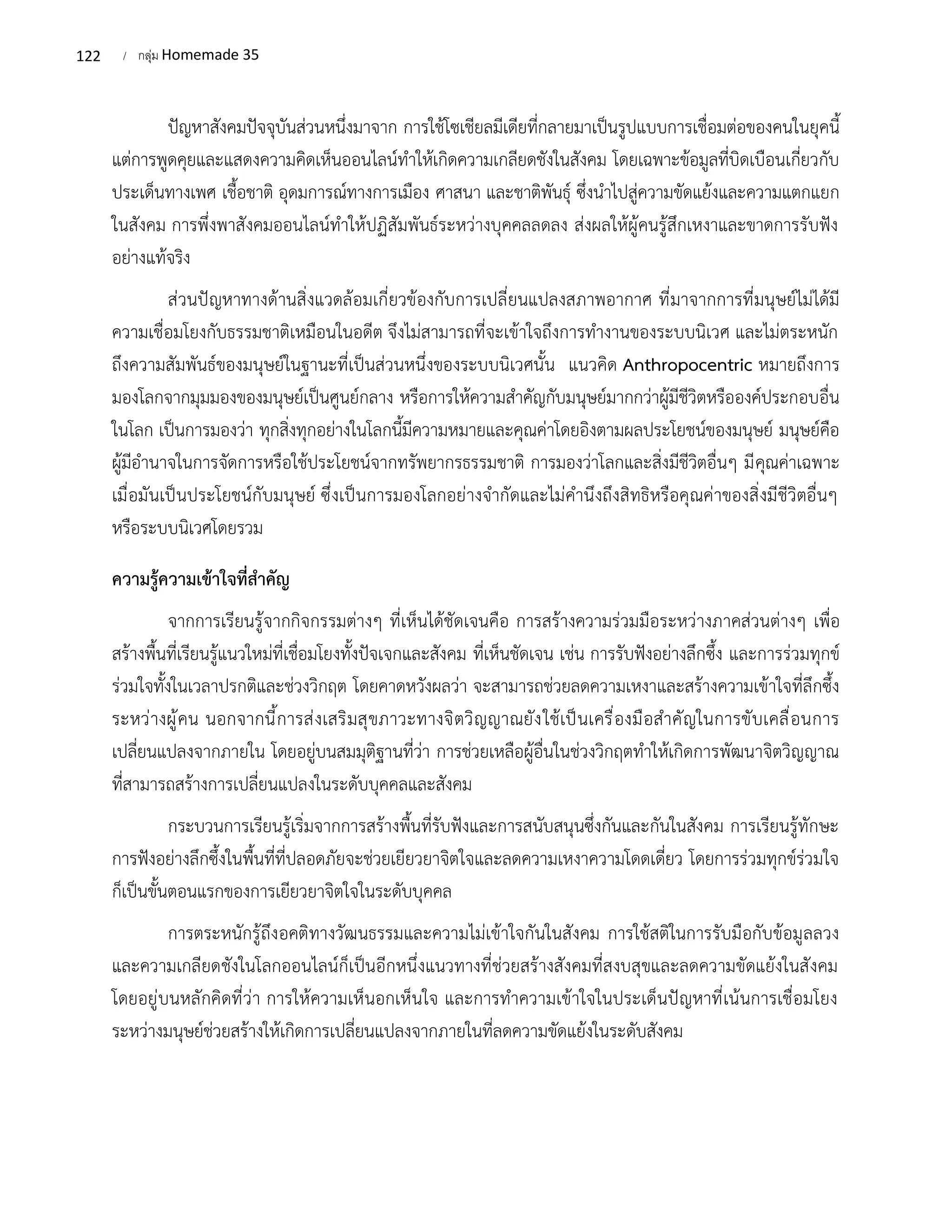 122 / กลุ่ม Homemade 35
ปัญหาสังคมปัจจุบันส่วนหนึ่งมาจาก การใช้โซเชียลมีเดียที่กลายมาเป็นรูปแบบการเชื่อมต่อของคนในยุคนี้
แต่การพูดคุยและแสดงความคิดเห็นออนไลน์ทำให้เกิดความเกลียดชังในสังคม โดยเฉพาะข้อมูลที่บิดเบือนเกี่ยวกับ
ประเด็นทางเพศ เชื้อชาติ อุดมการณ์ทางการเมือง ศาสนา และชาติพันธุ์ ซึ่งนำไปสู่ความขัดแย้งและความแตกแยก
ในสังคม การพึ่งพาสังคมออนไลน์ทำให้ปฏิสัมพันธ์ระหว่างบุคคลลดลง ส่งผลให้ผู้คนรู้สึกเหงาและขาดการรับฟัง
อย่างแท้จริง
ส่วนปัญหาทางด้านสิ่งแวดล้อมเกี่ยวข้องกับการเปลี่ยนแปลงสภาพอากาศ ที่มาจากการที่มนุษย์ไม่ได้มี
ความเชื่อมโยงกับธรรมชาติเหมือนในอดีต จึงไม่สามารถที่จะเข้าใจถึงการทำงานของระบบนิเวศ และไม่ตระหนัก
ถึงความสัมพันธ์ของมนุษย์ในฐานะที่เป็นส่วนหนึ่งของระบบนิเวศนั้น แนวคิด Anthropocentric หมายถึงการ
มองโลกจากมุมมองของมนุษย์เป็นศูนย์กลาง หรือการให้ความสำคัญกับมนุษย์มากกว่าผู้มีชีวิตหรือองค์ประกอบอื่น
ในโลก เป็นการมองว่า ทุกสิ่งทุกอย่างในโลกนี้มีความหมายและคุณค่าโดยอิงตามผลประโยชน์ของมนุษย์ มนุษย์คือ
ผู้มีอำนาจในการจัดการหรือใช้ประโยชน์จากทรัพยากรธรรมชาติ การมองว่าโลกและสิ่งมีชีวิตอื่นๆ มีคุณค่าเฉพาะ
เมื่อมันเป็นประโยชน์กับมนุษย์ ซึ่งเป็นการมองโลกอย่างจำกัดและไม่คำนึงถึงสิทธิหรือคุณค่าของสิ่งมีชีวิตอื่นๆ
หรือระบบนิเวศโดยรวม
ความรู้ความเข้าใจที่สำคัญ
จากการเรียนรู้จากกิจกรรมต่างๆ ที่เห็นได้ชัดเจนคือ การสร้างความร่วมมือระหว่างภาคส่วนต่างๆ เพื่อ
สร้างพื้นที่เรียนรู้แนวใหม่ที่เชื่อมโยงทั้งปัจเจกและสังคม ที่เห็นชัดเจน เช่น การรับฟังอย่างลึกซึ้ง และการร่วมทุกข์
ร่วมใจทั้งในเวลาปรกติและช่วงวิกฤต โดยคาดหวังผลว่า จะสามารถช่วยลดความเหงาและสร้างความเข้าใจที่ลึกซึ้ง
ระหว่างผู้คน นอกจากนี้การส่งเสริมสุขภาวะทางจิตวิญญาณยังใช้เป็นเครื่องมือสำคัญในการขับเคลื่อนการ
เปลี่ยนแปลงจากภายใน โดยอยู่บนสมมุติฐานที่ว่า การช่วยเหลือผู้อื่นในช่วงวิกฤตทำให้เกิดการพัฒนาจิตวิญญาณ
ที่สามารถสร้างการเปลี่ยนแปลงในระดับบุคคลและสังคม
กระบวนการเรียนรู้เริ่มจากการสร้างพื้นที่รับฟังและการสนับสนุนซึ่งกันและกันในสังคม การเรียนรู้ทักษะ
การฟังอย่างลึกซึ้งในพื้นที่ที่ปลอดภัยจะช่วยเยียวยาจิตใจและลดความเหงาความโดดเดี่ยว โดยการร่วมทุกข์ร่วมใจ
ก็เป็นขั้นตอนแรกของการเยียวยาจิตใจในระดับบุคคล
การตระหนักรู้ถึงอคติทางวัฒนธรรมและความไม่เข้าใจกันในสังคม การใช้สติในการรับมือกับข้อมูลลวง
และความเกลียดชังในโลกออนไลน์ก็เป็นอีกหนึ่งแนวทางที่ช่วยสร้างสังคมที่สงบสุขและลดความขัดแย้งในสังคม
โดยอยู่บนหลักคิดที่ว่า การให้ความเห็นอกเห็นใจ และการทำความเข้าใจในประเด็นปัญหาที่เน้นการเชื่อมโยง
ระหว่างมนุษย์ช่วยสร้างให้เกิดการเปลี่ยนแปลงจากภายในที่ลดความขัดแย้งในระดับสังคม
 