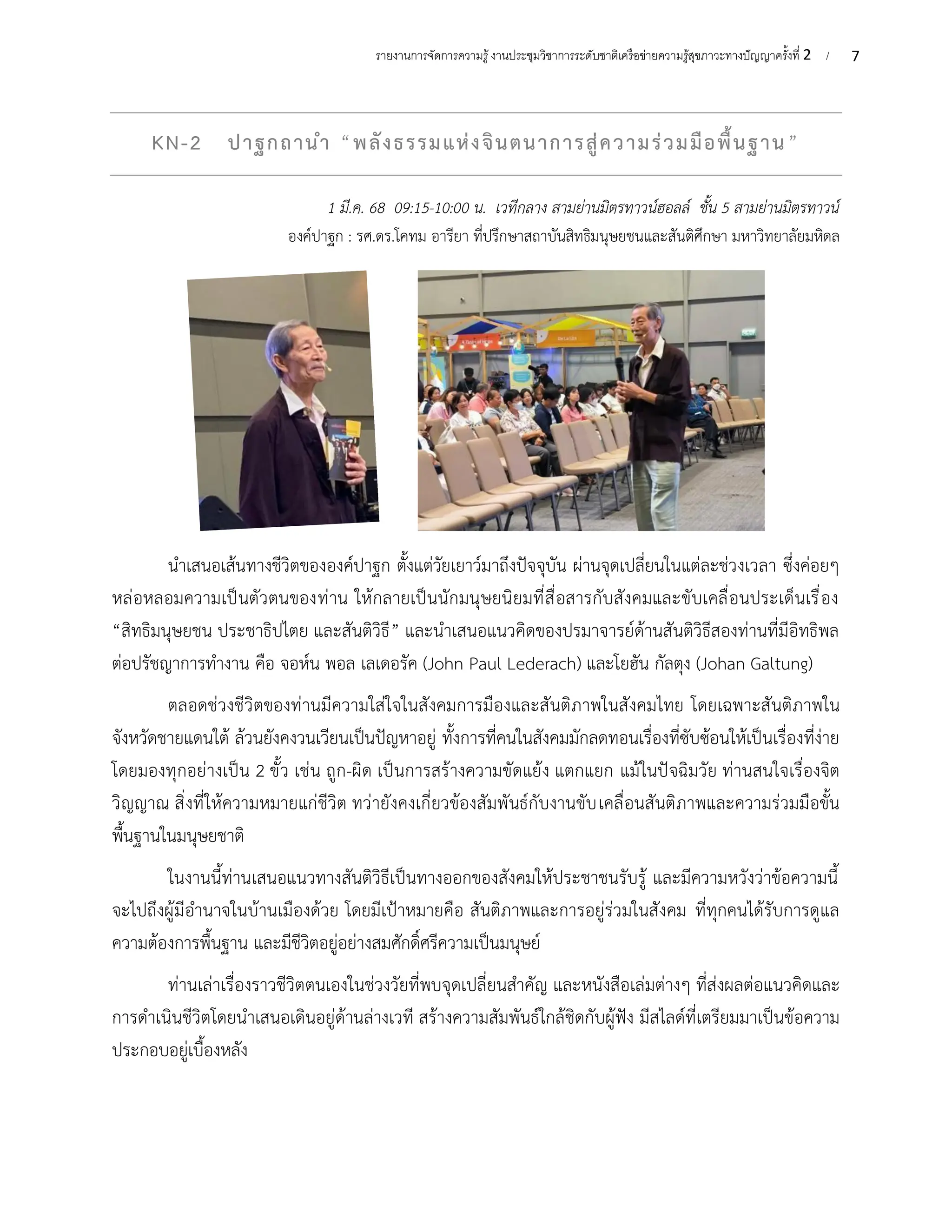 7
รายงานการจัดการความรู้งานประชุมวิชาการระดับชาติเครือข่ายความรู้สุขภาวะทางปัญญาครั้งที่ 2 /
KN-2 ปาฐกถานำ “พลังธรรมแห่งจินตนาการสู่ความร่วมมือพื้นฐาน”
1 มี.ค. 68 09:15-10:00 น. เวทีกลาง สามย่านมิตรทาวน์ฮอลล์ ชั้น 5 สามย่านมิตรทาวน์
องค์ปาฐก : รศ.ดร.โคทม อารียา ที่ปรึกษาสถาบันสิทธิมนุษยชนและสันติศึกษา มหาวิทยาลัยมหิดล
นำเสนอเส้นทางชีวิตขององค์ปาฐก ตั้งแต่วัยเยาว์มาถึงปัจจุบัน ผ่านจุดเปลี่ยนในแต่ละช่วงเวลา ซึ่งค่อยๆ
หล่อหลอมความเป็นตัวตนของท่าน ให้กลายเป็นนักมนุษยนิยมที่สื่อสารกับสังคมและขับเคลื่อนประเด็นเรื่อง
“สิทธิมนุษยชน ประชาธิปไตย และสันติวิธี” และนำเสนอแนวคิดของปรมาจารย์ด้านสันติวิธีสองท่านที่มีอิทธิพล
ต่อปรัชญาการทำงาน คือ จอห์น พอล เลเดอรัค (John Paul Lederach) และโยฮัน กัลตุง (Johan Galtung)
ตลอดช่วงชีวิตของท่านมีความใส่ใจในสังคมการมืองและสันติภาพในสังคมไทย โดยเฉพาะสันติภาพใน
จังหวัดชายแดนใต้ ล้วนยังคงวนเวียนเป็นปัญหาอยู่ ทั้งการที่คนในสังคมมักลดทอนเรื่องที่ซับซ้อนให้เป็นเรื่องที่ง่าย
โดยมองทุกอย่างเป็น 2 ขั้ว เช่น ถูก-ผิด เป็นการสร้างความขัดแย้ง แตกแยก แม้ในปัจฉิมวัย ท่านสนใจเรื่องจิต
วิญญาณ สิ่งที่ให้ความหมายแก่ชีวิต ทว่ายังคงเกี่ยวข้องสัมพันธ์กับงานขับเคลื่อนสันติภาพและความร่วมมือขั้น
พื้นฐานในมนุษยชาติ
ในงานนี้ท่านเสนอแนวทางสันติวิธีเป็นทางออกของสังคมให้ประชาชนรับรู้ และมีความหวังว่าข้อความนี้
จะไปถึงผู้มีอำนาจในบ้านเมืองด้วย โดยมีเป้าหมายคือ สันติภาพและการอยู่ร่วมในสังคม ที่ทุกคนได้รับการดูแล
ความต้องการพื้นฐาน และมีชีวิตอยู่อย่างสมศักดิ์ศรีความเป็นมนุษย์
ท่านเล่าเรื่องราวชีวิตตนเองในช่วงวัยที่พบจุดเปลี่ยนสำคัญ และหนังสือเล่มต่างๆ ที่ส่งผลต่อแนวคิดและ
การดำเนินชีวิตโดยนำเสนอเดินอยู่ด้านล่างเวที สร้างความสัมพันธ์ใกล้ชิดกับผู้ฟัง มีสไลด์ที่เตรียมมาเป็นข้อความ
ประกอบอยู่เบื้องหลัง
 