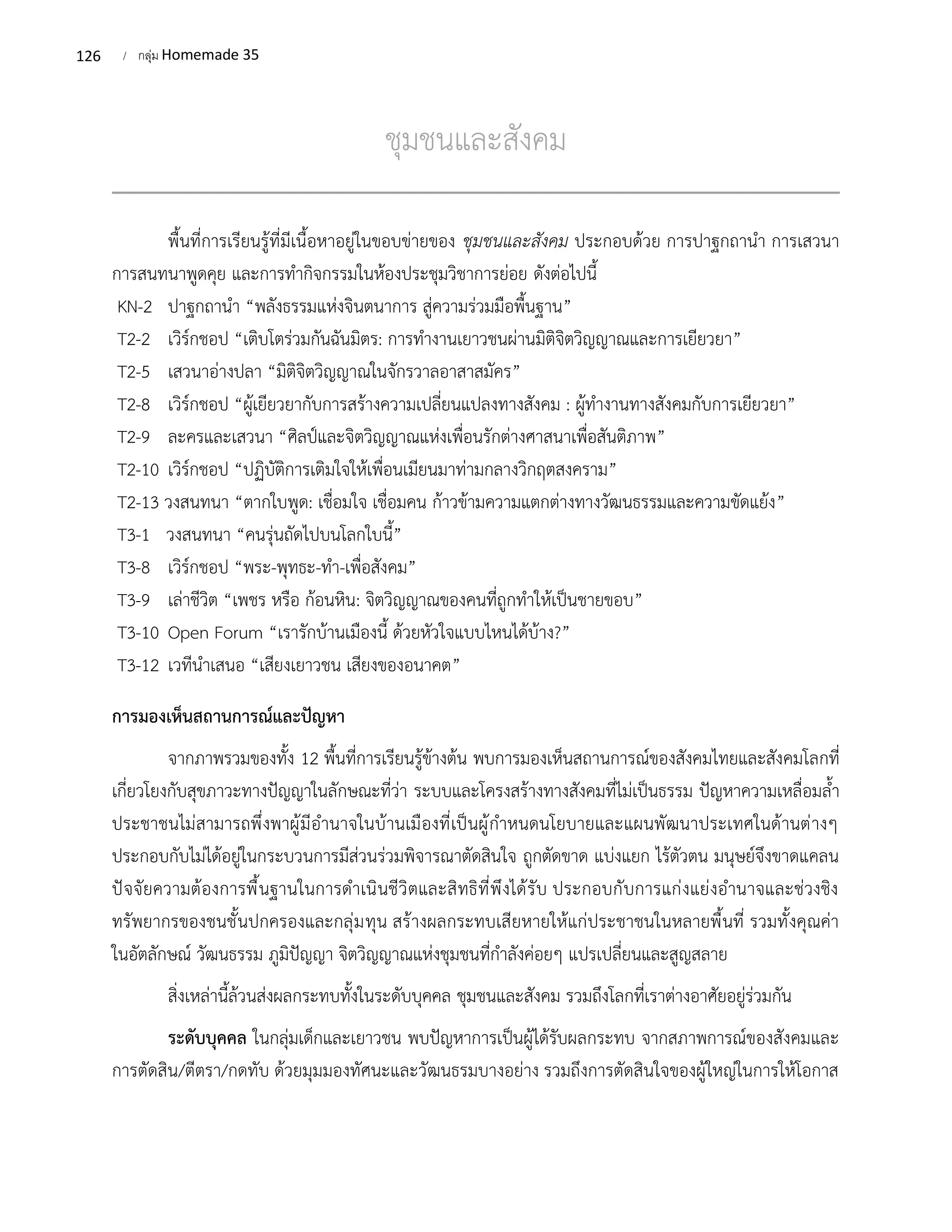 126 / กลุ่ม Homemade 35
ชุมชนและสังคม
พื้นที่การเรียนรู้ที่มีเนื้อหาอยู่ในขอบข่ายของ ชุมชนและสังคม ประกอบด้วย การปาฐกถานำ การเสวนา
การสนทนาพูดคุย และการทำกิจกรรมในห้องประชุมวิชาการย่อย ดังต่อไปนี้
KN-2 ปาฐกถานำ “พลังธรรมแห่งจินตนาการ สู่ความร่วมมือพื้นฐาน”
T2-2 เวิร์กชอป “เติบโตร่วมกันฉันมิตร: การทำงานเยาวชนผ่านมิติจิตวิญญาณและการเยียวยา”
T2-5 เสวนาอ่างปลา “มิติจิตวิญญาณในจักรวาลอาสาสมัคร”
T2-8 เวิร์กชอป “ผู้เยียวยากับการสร้างความเปลี่ยนแปลงทางสังคม : ผู้ทำงานทางสังคมกับการเยียวยา”
T2-9 ละครและเสวนา “ศิลป์และจิตวิญญาณแห่งเพื่อนรักต่างศาสนาเพื่อสันติภาพ”
T2-10 เวิร์กชอป “ปฏิบัติการเติมใจให้เพื่อนเมียนมาท่ามกลางวิกฤตสงคราม”
T2-13 วงสนทนา “ตากใบพูด: เชื่อมใจ เชื่อมคน ก้าวข้ามความแตกต่างทางวัฒนธรรมและความขัดแย้ง”
T3-1 วงสนทนา “คนรุ่นถัดไปบนโลกใบนี้”
T3-8 เวิร์กชอป “พระ-พุทธะ-ทำ-เพื่อสังคม”
T3-9 เล่าชีวิต “เพชร หรือ ก้อนหิน: จิตวิญญาณของคนที่ถูกทำให้เป็นชายขอบ”
T3-10 Open Forum “เรารักบ้านเมืองนี้ ด้วยหัวใจแบบไหนได้บ้าง?”
T3-12 เวทีนำเสนอ “เสียงเยาวชน เสียงของอนาคต”
การมองเห็นสถานการณ์และปัญหา
จากภาพรวมของทั้ง 12 พื้นที่การเรียนรู้ข้างต้น พบการมองเห็นสถานการณ์ของสังคมไทยและสังคมโลกที่
เกี่ยวโยงกับสุขภาวะทางปัญญาในลักษณะที่ว่า ระบบและโครงสร้างทางสังคมที่ไม่เป็นธรรม ปัญหาความเหลื่อมล้ำ
ประชาชนไม่สามารถพึ่งพาผู้มีอำนาจในบ้านเมืองที่เป็นผู้กำหนดนโยบายและแผนพัฒนาประเทศในด้านต่างๆ
ประกอบกับไม่ได้อยู่ในกระบวนการมีส่วนร่วมพิจารณาตัดสินใจ ถูกตัดขาด แบ่งแยก ไร้ตัวตน มนุษย์จึงขาดแคลน
ปัจจัยความต้องการพื้นฐานในการดำเนินชีวิตและสิทธิที่พึงได้รับ ประกอบกับการแก่งแย่งอำนาจและช่วงชิง
ทรัพยากรของชนชั้นปกครองและกลุ่มทุน สร้างผลกระทบเสียหายให้แก่ประชาชนในหลายพื้นที่ รวมทั้งคุณค่า
ในอัตลักษณ์ วัฒนธรรม ภูมิปัญญา จิตวิญญาณแห่งชุมชนที่กำลังค่อยๆ แปรเปลี่ยนและสูญสลาย
สิ่งเหล่านี้ล้วนส่งผลกระทบทั้งในระดับบุคคล ชุมชนและสังคม รวมถึงโลกที่เราต่างอาศัยอยู่ร่วมกัน
ระดับบุคคล ในกลุ่มเด็กและเยาวชน พบปัญหาการเป็นผู้ได้รับผลกระทบ จากสภาพการณ์ของสังคมและ
การตัดสิน/ตีตรา/กดทับ ด้วยมุมมองทัศนะและวัฒนธรมบางอย่าง รวมถึงการตัดสินใจของผู้ใหญ่ในการให้โอกาส
 