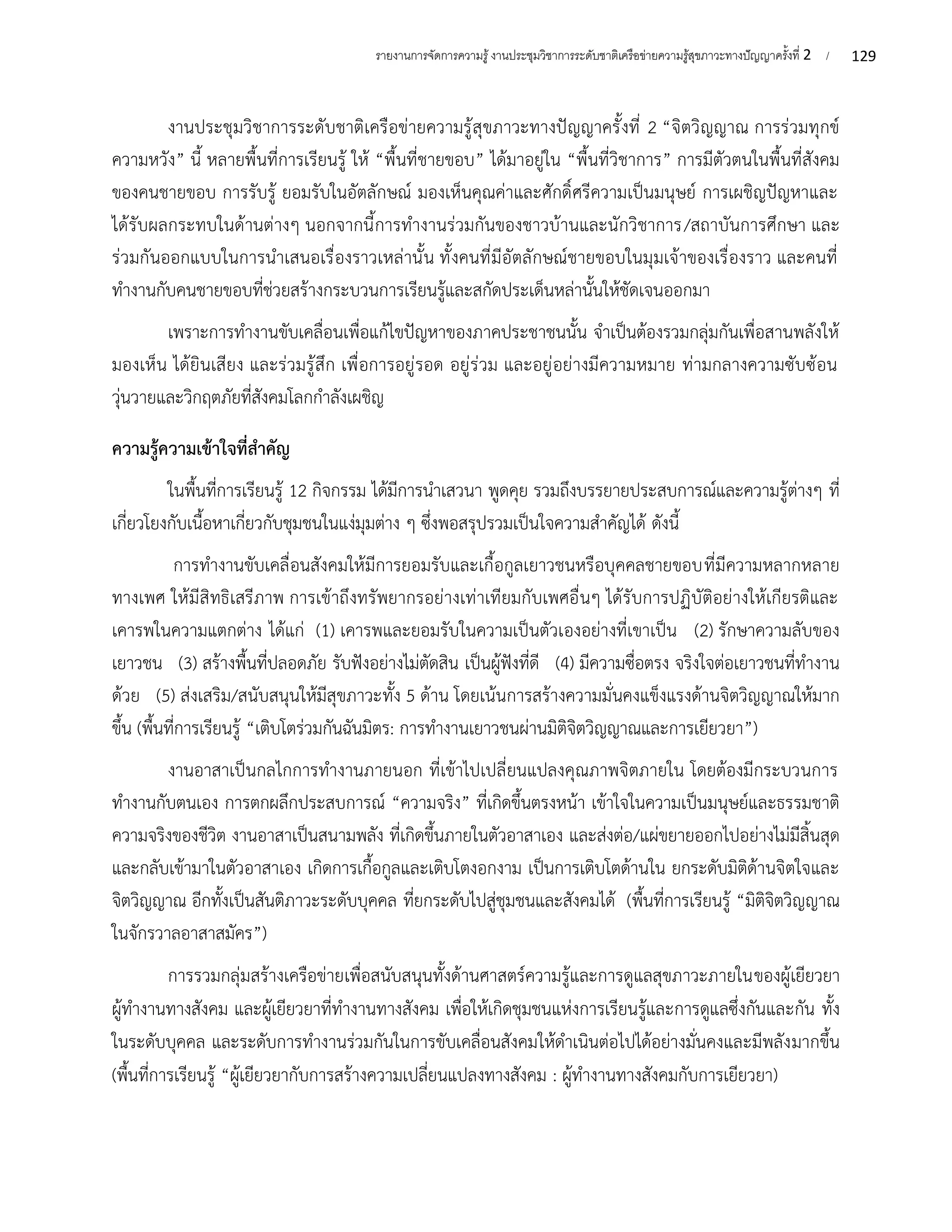 129
รายงานการจัดการความรู้งานประชุมวิชาการระดับชาติเครือข่ายความรู้สุขภาวะทางปัญญาครั้งที่ 2 /
งานประชุมวิชาการระดับชาติเครือข่ายความรู้สุขภาวะทางปัญญาครั้งที่ 2 “จิตวิญญาณ การร่วมทุกข์
ความหวัง” นี้ หลายพื้นที่การเรียนรู้ ให้ “พื้นที่ชายขอบ” ได้มาอยู่ใน “พื้นที่วิชาการ” การมีตัวตนในพื้นที่สังคม
ของคนชายขอบ การรับรู้ ยอมรับในอัตลักษณ์ มองเห็นคุณค่าและศักดิ์ศรีความเป็นมนุษย์ การเผชิญปัญหาและ
ได้รับผลกระทบในด้านต่างๆ นอกจากนี้การทำงานร่วมกันของชาวบ้านและนักวิชาการ/สถาบันการศึกษา และ
ร่วมกันออกแบบในการนำเสนอเรื่องราวเหล่านั้น ทั้งคนที่มีอัตลักษณ์ชายขอบในมุมเจ้าของเรื่องราว และคนที่
ทำงานกับคนชายขอบที่ช่วยสร้างกระบวนการเรียนรู้และสกัดประเด็นหล่านั้นให้ชัดเจนออกมา
เพราะการทำงานขับเคลื่อนเพื่อแก้ไขปัญหาของภาคประชาชนนั้น จำเป็นต้องรวมกลุ่มกันเพื่อสานพลังให้
มองเห็น ได้ยินเสียง และร่วมรู้สึก เพื่อการอยู่รอด อยู่ร่วม และอยู่อย่างมีความหมาย ท่ามกลางความซับซ้อน
วุ่นวายและวิกฤตภัยที่สังคมโลกกำลังเผชิญ
ความรู้ความเข้าใจที่สำคัญ
ในพื้นที่การเรียนรู้ 12 กิจกรรม ได้มีการนำเสวนา พูดคุย รวมถึงบรรยายประสบการณ์และความรู้ต่างๆ ที่
เกี่ยวโยงกับเนื้อหาเกี่ยวกับชุมชนในแง่มุมต่าง ๆ ซึ่งพอสรุปรวมเป็นใจความสำคัญได้ ดังนี้
การทำงานขับเคลื่อนสังคมให้มีการยอมรับและเกื้อกูลเยาวชนหรือบุคคลชายขอบที่มีความหลากหลาย
ทางเพศ ให้มีสิทธิเสรีภาพ การเข้าถึงทรัพยากรอย่างเท่าเทียมกับเพศอื่นๆ ได้รับการปฏิบัติอย่างให้เกียรติและ
เคารพในความแตกต่าง ได้แก่ (1) เคารพและยอมรับในความเป็นตัวเองอย่างที่เขาเป็น (2) รักษาความลับของ
เยาวชน (3) สร้างพื้นที่ปลอดภัย รับฟังอย่างไม่ตัดสิน เป็นผู้ฟังที่ดี (4) มีความซื่อตรง จริงใจต่อเยาวชนที่ทำงาน
ด้วย (5) ส่งเสริม/สนับสนุนให้มีสุขภาวะทั้ง 5 ด้าน โดยเน้นการสร้างความมั่นคงแข็งแรงด้านจิตวิญญาณให้มาก
ขึ้น (พื้นที่การเรียนรู้ “เติบโตร่วมกันฉันมิตร: การทำงานเยาวชนผ่านมิติจิตวิญญาณและการเยียวยา”)
งานอาสาเป็นกลไกการทำงานภายนอก ที่เข้าไปเปลี่ยนแปลงคุณภาพจิตภายใน โดยต้องมีกระบวนการ
ทำงานกับตนเอง การตกผลึกประสบการณ์ “ความจริง” ที่เกิดขึ้นตรงหน้า เข้าใจในความเป็นมนุษย์และธรรมชาติ
ความจริงของชีวิต งานอาสาเป็นสนามพลัง ที่เกิดขึ้นภายในตัวอาสาเอง และส่งต่อ/แผ่ขยายออกไปอย่างไม่มีสิ้นสุด
และกลับเข้ามาในตัวอาสาเอง เกิดการเกื้อกูลและเติบโตงอกงาม เป็นการเติบโตด้านใน ยกระดับมิติด้านจิตใจและ
จิตวิญญาณ อีกทั้งเป็นสันติภาวะระดับบุคคล ที่ยกระดับไปสู่ชุมชนและสังคมได้ (พื้นที่การเรียนรู้ “มิติจิตวิญญาณ
ในจักรวาลอาสาสมัคร”)
การรวมกลุ่มสร้างเครือข่ายเพื่อสนับสนุนทั้งด้านศาสตร์ความรู้และการดูแลสุขภาวะภายในของผู้เยียวยา
ผู้ทำงานทางสังคม และผู้เยียวยาที่ทำงานทางสังคม เพื่อให้เกิดชุมชนแห่งการเรียนรู้และการดูแลซึ่งกันและกัน ทั้ง
ในระดับบุคคล และระดับการทำงานร่วมกันในการขับเคลื่อนสังคมให้ดำเนินต่อไปได้อย่างมั่นคงและมีพลังมากขึ้น
(พื้นที่การเรียนรู้ “ผู้เยียวยากับการสร้างความเปลี่ยนแปลงทางสังคม : ผู้ทำงานทางสังคมกับการเยียวยา)
 