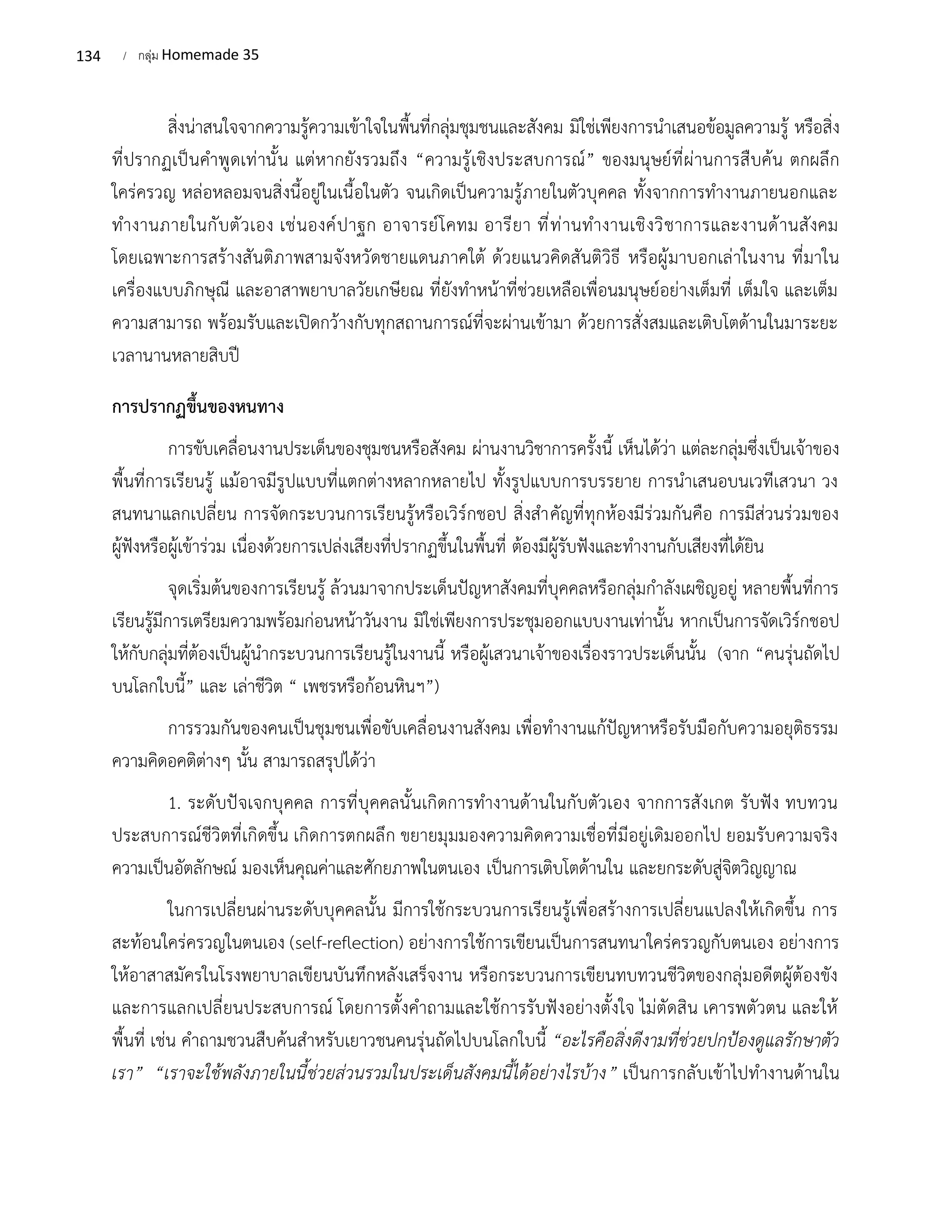 134 / กลุ่ม Homemade 35
สิ่งน่าสนใจจากความรู้ความเข้าใจในพื้นที่กลุ่มชุมชนและสังคม มิใช่เพียงการนำเสนอข้อมูลความรู้ หรือสิ่ง
ที่ปรากฏเป็นคำพูดเท่านั้น แต่หากยังรวมถึง “ความรู้เชิงประสบการณ์” ของมนุษย์ที่ผ่านการสืบค้น ตกผลึก
ใคร่ครวญ หล่อหลอมจนสิ่งนี้อยู่ในเนื้อในตัว จนเกิดเป็นความรู้ภายในตัวบุคคล ทั้งจากการทำงานภายนอกและ
ทำงานภายในกับตัวเอง เช่นองค์ปาฐก อาจารย์โคทม อารียา ที่ท่านทำงานเชิงวิชาการและงานด้านสังคม
โดยเฉพาะการสร้างสันติภาพสามจังหวัดชายแดนภาคใต้ ด้วยแนวคิดสันติวิธี หรือผู้มาบอกเล่าในงาน ที่มาใน
เครื่องแบบภิกษุณี และอาสาพยาบาลวัยเกษียณ ที่ยังทำหน้าที่ช่วยเหลือเพื่อนมนุษย์อย่างเต็มที่ เต็มใจ และเต็ม
ความสามารถ พร้อมรับและเปิดกว้างกับทุกสถานการณ์ที่จะผ่านเข้ามา ด้วยการสั่งสมและเติบโตด้านในมาระยะ
เวลานานหลายสิบปี
การปรากฏขึ้นของหนทาง
การขับเคลื่อนงานประเด็นของชุมชนหรือสังคม ผ่านงานวิชาการครั้งนี้ เห็นได้ว่า แต่ละกลุ่มซึ่งเป็นเจ้าของ
พื้นที่การเรียนรู้ แม้อาจมีรูปแบบที่แตกต่างหลากหลายไป ทั้งรูปแบบการบรรยาย การนำเสนอบนเวทีเสวนา วง
สนทนาแลกเปลี่ยน การจัดกระบวนการเรียนรู้หรือเวิร์กชอป สิ่งสำคัญที่ทุกห้องมีร่วมกันคือ การมีส่วนร่วมของ
ผู้ฟังหรือผู้เข้าร่วม เนื่องด้วยการเปล่งเสียงที่ปรากฏขึ้นในพื้นที่ ต้องมีผู้รับฟังและทำงานกับเสียงที่ได้ยิน
จุดเริ่มต้นของการเรียนรู้ ล้วนมาจากประเด็นปัญหาสังคมที่บุคคลหรือกลุ่มกำลังเผชิญอยู่ หลายพื้นที่การ
เรียนรู้มีการเตรียมความพร้อมก่อนหน้าวันงาน มิใช่เพียงการประชุมออกแบบงานเท่านั้น หากเป็นการจัดเวิร์กชอป
ให้กับกลุ่มที่ต้องเป็นผู้นำกระบวนการเรียนรู้ในงานนี้ หรือผู้เสวนาเจ้าของเรื่องราวประเด็นนั้น (จาก “คนรุ่นถัดไป
บนโลกใบนี้” และ เล่าชีวิต “ เพชรหรือก้อนหินฯ”)
การรวมกันของคนเป็นชุมชนเพื่อขับเคลื่อนงานสังคม เพื่อทำงานแก้ปัญหาหรือรับมือกับความอยุติธรรม
ความคิดอคติต่างๆ นั้น สามารถสรุปได้ว่า
1. ระดับปัจเจกบุคคล การที่บุคคลนั้นเกิดการทำงานด้านในกับตัวเอง จากการสังเกต รับฟัง ทบทวน
ประสบการณ์ชีวิตที่เกิดขึ้น เกิดการตกผลึก ขยายมุมมองความคิดความเชื่อที่มีอยู่เดิมออกไป ยอมรับความจริง
ความเป็นอัตลักษณ์ มองเห็นคุณค่าและศักยภาพในตนเอง เป็นการเติบโตด้านใน และยกระดับสู่จิตวิญญาณ
ในการเปลี่ยนผ่านระดับบุคคลนั้น มีการใช้กระบวนการเรียนรู้เพื่อสร้างการเปลี่ยนแปลงให้เกิดขึ้น การ
สะท้อนใคร่ครวญในตนเอง (self-reflection) อย่างการใช้การเขียนเป็นการสนทนาใคร่ครวญกับตนเอง อย่างการ
ให้อาสาสมัครในโรงพยาบาลเขียนบันทึกหลังเสร็จงาน หรือกระบวนการเขียนทบทวนชีวิตของกลุ่มอดีตผู้ต้องขัง
และการแลกเปลี่ยนประสบการณ์ โดยการตั้งคำถามและใช้การรับฟังอย่างตั้งใจ ไม่ตัดสิน เคารพตัวตน และให้
พื้นที่ เช่น คำถามชวนสืบค้นสำหรับเยาวชนคนรุ่นถัดไปบนโลกใบนี้ “อะไรคือสิ่งดีงามที่ช่วยปกป้องดูแลรักษาตัว
เรา” “เราจะใช้พลังภายในนี้ช่วยส่วนรวมในประเด็นสังคมนี้ได้อย่างไรบ้าง” เป็นการกลับเข้าไปทำงานด้านใน
 