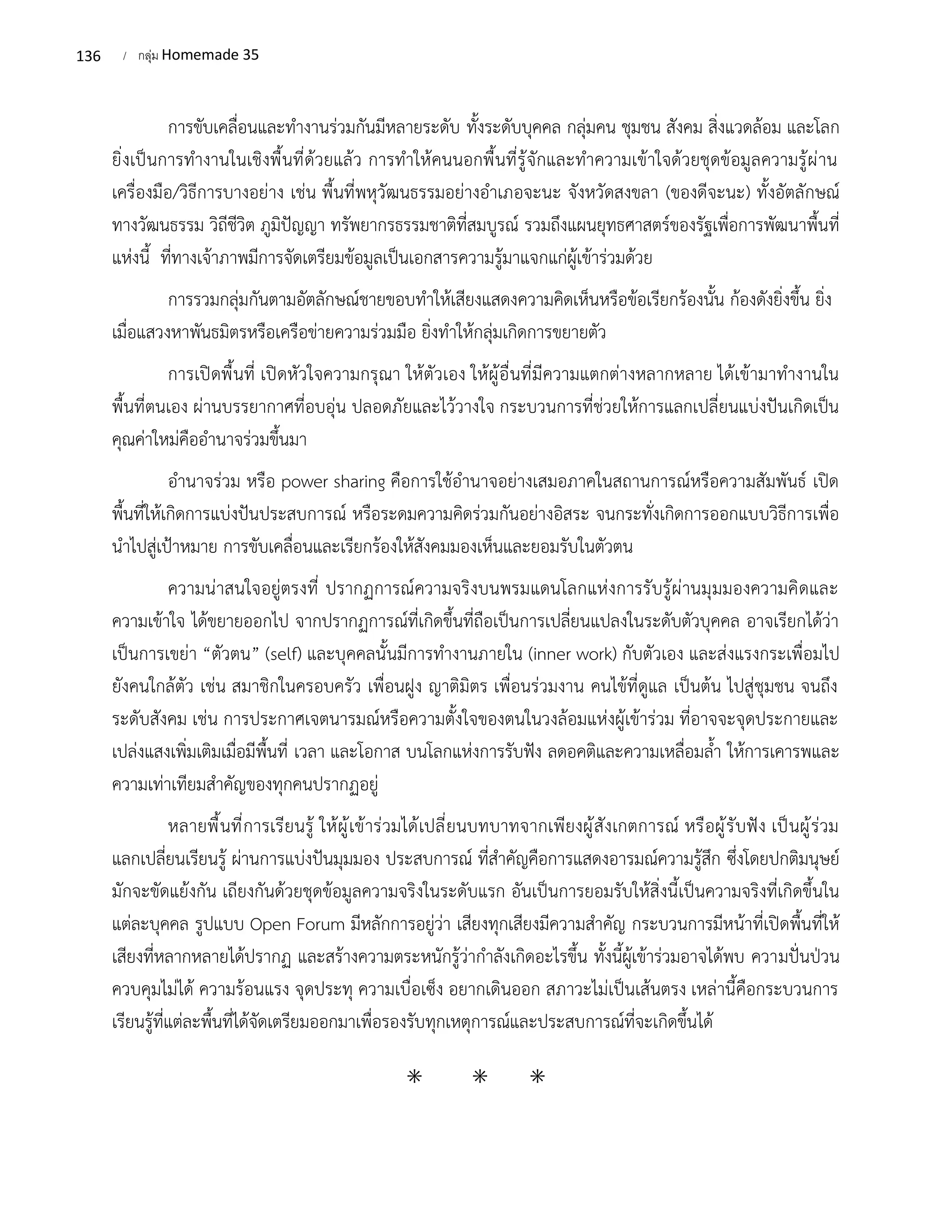 136 / กลุ่ม Homemade 35
การขับเคลื่อนและทำงานร่วมกันมีหลายระดับ ทั้งระดับบุคคล กลุ่มคน ชุมชน สังคม สิ่งแวดล้อม และโลก
ยิ่งเป็นการทำงานในเชิงพื้นที่ด้วยแล้ว การทำให้คนนอกพื้นที่รู้จักและทำความเข้าใจด้วยชุดข้อมูลความรู้ผ่าน
เครื่องมือ/วิธีการบางอย่าง เช่น พื้นที่พหุวัฒนธรรมอย่างอำเภอจะนะ จังหวัดสงขลา (ของดีจะนะ) ทั้งอัตลักษณ์
ทางวัฒนธรรม วิถีชีวิต ภูมิปัญญา ทรัพยากรธรรมชาติที่สมบูรณ์ รวมถึงแผนยุทธศาสตร์ของรัฐเพื่อการพัฒนาพื้นที่
แห่งนี้ ที่ทางเจ้าภาพมีการจัดเตรียมข้อมูลเป็นเอกสารความรู้มาแจกแก่ผู้เข้าร่วมด้วย
การรวมกลุ่มกันตามอัตลักษณ์ชายขอบทำให้เสียงแสดงความคิดเห็นหรือข้อเรียกร้องนั้น ก้องดังยิ่งขึ้น ยิ่ง
เมื่อแสวงหาพันธมิตรหรือเครือข่ายความร่วมมือ ยิ่งทำให้กลุ่มเกิดการขยายตัว
การเปิดพื้นที่ เปิดหัวใจความกรุณา ให้ตัวเอง ให้ผู้อื่นที่มีความแตกต่างหลากหลาย ได้เข้ามาทำงานใน
พื้นที่ตนเอง ผ่านบรรยากาศที่อบอุ่น ปลอดภัยและไว้วางใจ กระบวนการที่ช่วยให้การแลกเปลี่ยนแบ่งปันเกิดเป็น
คุณค่าใหม่คืออำนาจร่วมขึ้นมา
อำนาจร่วม หรือ power sharing คือการใช้อำนาจอย่างเสมอภาคในสถานการณ์หรือความสัมพันธ์ เปิด
พื้นที่ให้เกิดการแบ่งปันประสบการณ์ หรือระดมความคิดร่วมกันอย่างอิสระ จนกระทั่งเกิดการออกแบบวิธีการเพื่อ
นำไปสู่เป้าหมาย การขับเคลื่อนและเรียกร้องให้สังคมมองเห็นและยอมรับในตัวตน
ความน่าสนใจอยู่ตรงที่ ปรากฏการณ์ความจริงบนพรมแดนโลกแห่งการรับรู้ผ่านมุมมองความคิดและ
ความเข้าใจ ได้ขยายออกไป จากปรากฏการณ์ที่เกิดขึ้นที่ถือเป็นการเปลี่ยนแปลงในระดับตัวบุคคล อาจเรียกได้ว่า
เป็นการเขย่า “ตัวตน” (self) และบุคคลนั้นมีการทำงานภายใน (inner work) กับตัวเอง และส่งแรงกระเพื่อมไป
ยังคนใกล้ตัว เช่น สมาชิกในครอบครัว เพื่อนฝูง ญาติมิตร เพื่อนร่วมงาน คนไข้ที่ดูแล เป็นต้น ไปสู่ชุมชน จนถึง
ระดับสังคม เช่น การประกาศเจตนารมณ์หรือความตั้งใจของตนในวงล้อมแห่งผู้เข้าร่วม ที่อาจจะจุดประกายและ
เปล่งแสงเพิ่มเติมเมื่อมีพื้นที่ เวลา และโอกาส บนโลกแห่งการรับฟัง ลดอคติและความเหลื่อมล้ำ ให้การเคารพและ
ความเท่าเทียมสำคัญของทุกคนปรากฏอยู่
หลายพื้นที่การเรียนรู้ ให้ผู้เข้าร่วมได้เปลี่ยนบทบาทจากเพียงผู้สังเกตการณ์ หรือผู้รับฟัง เป็นผู้ร่วม
แลกเปลี่ยนเรียนรู้ ผ่านการแบ่งปันมุมมอง ประสบการณ์ ที่สำคัญคือการแสดงอารมณ์ความรู้สึก ซึ่งโดยปกติมนุษย์
มักจะขัดแย้งกัน เถียงกันด้วยชุดข้อมูลความจริงในระดับแรก อันเป็นการยอมรับให้สิ่งนี้เป็นความจริงที่เกิดขึ้นใน
แต่ละบุคคล รูปแบบ Open Forum มีหลักการอยู่ว่า เสียงทุกเสียงมีความสำคัญ กระบวนการมีหน้าที่เปิดพื้นที่ให้
เสียงที่หลากหลายได้ปรากฏ และสร้างความตระหนักรู้ว่ากำลังเกิดอะไรขึ้น ทั้งนี้ผู้เข้าร่วมอาจได้พบ ความปั่นป่วน
ควบคุมไม่ได้ ความร้อนแรง จุดประทุ ความเบื่อเซ็ง อยากเดินออก สภาวะไม่เป็นเส้นตรง เหล่านี้คือกระบวนการ
เรียนรู้ที่แต่ละพื้นที่ได้จัดเตรียมออกมาเพื่อรองรับทุกเหตุการณ์และประสบการณ์ที่จะเกิดขึ้นได้
⁕ ⁕ ⁕
 