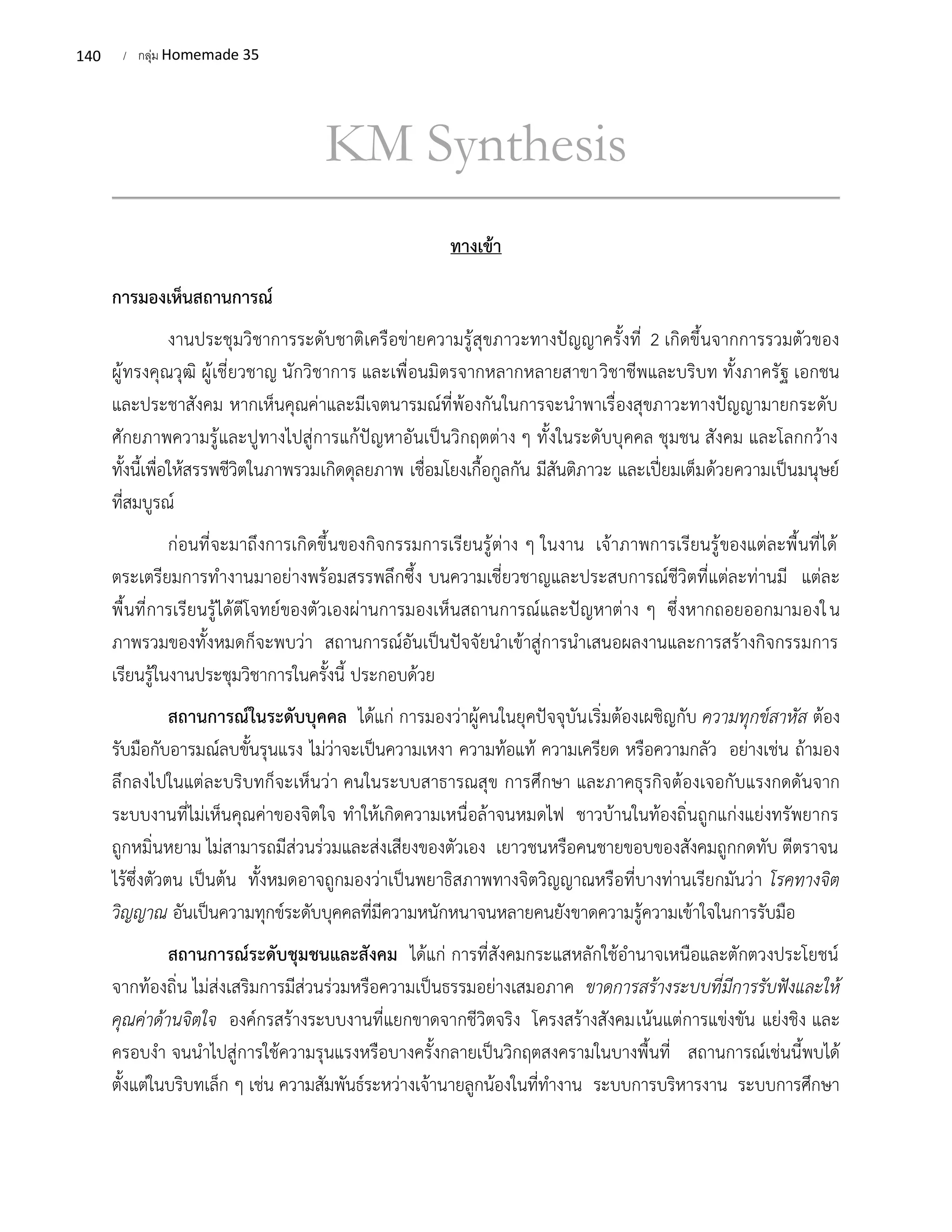140 / กลุ่ม Homemade 35
KM Synthesis
ทางเข้า
การมองเห็นสถานการณ์
งานประชุมวิชาการระดับชาติเครือข่ายความรู้สุขภาวะทางปัญญาครั้งที่ 2 เกิดขึ้นจากการรวมตัวของ
ผู้ทรงคุณวุฒิ ผู้เชี่ยวชาญ นักวิชาการ และเพื่อนมิตรจากหลากหลายสาขาวิชาชีพและบริบท ทั้งภาครัฐ เอกชน
และประชาสังคม หากเห็นคุณค่าและมีเจตนารมณ์ที่พ้องกันในการจะนำพาเรื่องสุขภาวะทางปัญญามายกระดับ
ศักยภาพความรู้และปูทางไปสู่การแก้ปัญหาอันเป็นวิกฤตต่าง ๆ ทั้งในระดับบุคคล ชุมชน สังคม และโลกกว้าง
ทั้งนี้เพื่อให้สรรพชีวิตในภาพรวมเกิดดุลยภาพ เชื่อมโยงเกื้อกูลกัน มีสันติภาวะ และเปี่ยมเต็มด้วยความเป็นมนุษย์
ที่สมบูรณ์
ก่อนที่จะมาถึงการเกิดขึ้นของกิจกรรมการเรียนรู้ต่าง ๆ ในงาน เจ้าภาพการเรียนรู้ของแต่ละพื้นที่ได้
ตระเตรียมการทำงานมาอย่างพร้อมสรรพลึกซึ้ง บนความเชี่ยวชาญและประสบการณ์ชีวิตที่แต่ละท่านมี แต่ละ
พื้นที่การเรียนรู้ได้ตีโจทย์ของตัวเองผ่านการมองเห็นสถานการณ์และปัญหาต่าง ๆ ซึ่งหากถอยออกมามองใน
ภาพรวมของทั้งหมดก็จะพบว่า สถานการณ์อันเป็นปัจจัยนำเข้าสู่การนำเสนอผลงานและการสร้างกิจกรรมการ
เรียนรู้ในงานประชุมวิชาการในครั้งนี้ ประกอบด้วย
สถานการณ์ในระดับบุคคล ได้แก่ การมองว่าผู้คนในยุคปัจจุบันเริ่มต้องเผชิญกับ ความทุกข์สาหัส ต้อง
รับมือกับอารมณ์ลบขั้นรุนแรง ไม่ว่าจะเป็นความเหงา ความท้อแท้ ความเครียด หรือความกลัว อย่างเช่น ถ้ามอง
ลึกลงไปในแต่ละบริบทก็จะเห็นว่า คนในระบบสาธารณสุข การศึกษา และภาคธุรกิจต้องเจอกับแรงกดดันจาก
ระบบงานที่ไม่เห็นคุณค่าของจิตใจ ทำให้เกิดความเหนื่อล้าจนหมดไฟ ชาวบ้านในท้องถิ่นถูกแก่งแย่งทรัพยากร
ถูกหมิ่นหยาม ไม่สามารถมีส่วนร่วมและส่งเสียงของตัวเอง เยาวชนหรือคนชายขอบของสังคมถูกกดทับ ตีตราจน
ไร้ซึ่งตัวตน เป็นต้น ทั้งหมดอาจถูกมองว่าเป็นพยาธิสภาพทางจิตวิญญาณหรือที่บางท่านเรียกมันว่า โรคทางจิต
วิญญาณ อันเป็นความทุกข์ระดับบุคคลที่มีความหนักหนาจนหลายคนยังขาดความรู้ความเข้าใจในการรับมือ
สถานการณ์ระดับชุมชนและสังคม ได้แก่ การที่สังคมกระแสหลักใช้อำนาจเหนือและตักตวงประโยชน์
จากท้องถิ่น ไม่ส่งเสริมการมีส่วนร่วมหรือความเป็นธรรมอย่างเสมอภาค ขาดการสร้างระบบที่มีการรับฟังและให้
คุณค่าด้านจิตใจ องค์กรสร้างระบบงานที่แยกขาดจากชีวิตจริง โครงสร้างสังคมเน้นแต่การแข่งขัน แย่งชิง และ
ครอบงำ จนนำไปสู่การใช้ความรุนแรงหรือบางครั้งกลายเป็นวิกฤตสงครามในบางพื้นที่ สถานการณ์เช่นนี้พบได้
ตั้งแต่ในบริบทเล็ก ๆ เช่น ความสัมพันธ์ระหว่างเจ้านายลูกน้องในที่ทำงาน ระบบการบริหารงาน ระบบการศึกษา
 