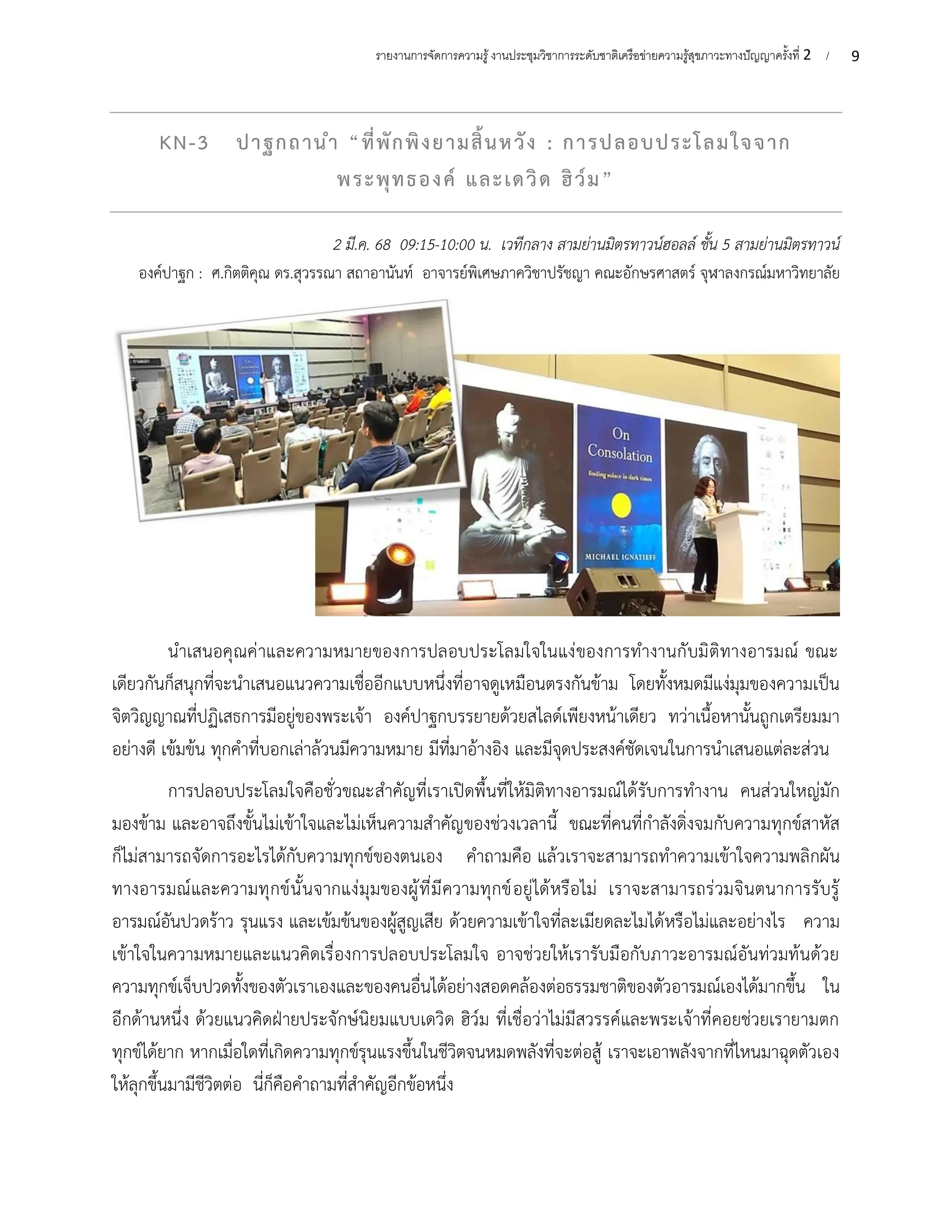 9
รายงานการจัดการความรู้งานประชุมวิชาการระดับชาติเครือข่ายความรู้สุขภาวะทางปัญญาครั้งที่ 2 /
KN-3 ปาฐกถานำ “ที่พักพิงยามสิ้นหวัง : การปลอบประโลมใจจาก
พระพุทธองค์ และเดวิด ฮิว์ม”
2 มี.ค. 68 09:15-10:00 น. เวทีกลาง สามย่านมิตรทาวน์ฮอลล์ ชั้น 5 สามย่านมิตรทาวน์
องค์ปาฐก : ศ.กิตติคุณ ดร.สุวรรณา สถาอานันท์ อาจารย์พิเศษภาควิชาปรัชญา คณะอักษรศาสตร์ จุฬาลงกรณ์มหาวิทยาลัย
นำเสนอคุณค่าและความหมายของการปลอบประโลมใจในแง่ของการทำงานกับมิติทางอารมณ์ ขณะ
เดียวกันก็สนุกที่จะนำเสนอแนวความเชื่ออีกแบบหนึ่งที่อาจดูเหมือนตรงกันข้าม โดยทั้งหมดมีแง่มุมของความเป็น
จิตวิญญาณที่ปฏิเสธการมีอยู่ของพระเจ้า องค์ปาฐกบรรยายด้วยสไลด์เพียงหน้าเดียว ทว่าเนื้อหานั้นถูกเตรียมมา
อย่างดี เข้มข้น ทุกคำที่บอกเล่าล้วนมีความหมาย มีที่มาอ้างอิง และมีจุดประสงค์ชัดเจนในการนำเสนอแต่ละส่วน
การปลอบประโลมใจคือชั่วขณะสำคัญที่เราเปิดพื้นที่ให้มิติทางอารมณ์ได้รับการทำงาน คนส่วนใหญ่มัก
มองข้าม และอาจถึงขั้นไม่เข้าใจและไม่เห็นความสำคัญของช่วงเวลานี้ ขณะที่คนที่กำลังดิ่งจมกับความทุกข์สาหัส
ก็ไม่สามารถจัดการอะไรได้กับความทุกข์ของตนเอง คำถามคือ แล้วเราจะสามารถทำความเข้าใจความพลิกผัน
ทางอารมณ์และความทุกข์นั้นจากแง่มุมของผู้ที่มีความทุกข์อยู่ได้หรือไม่ เราจะสามารถร่วมจินตนาการรับรู้
อารมณ์อันปวดร้าว รุนแรง และเข้มข้นของผู้สูญเสีย ด้วยความเข้าใจที่ละเมียดละไมได้หรือไม่และอย่างไร ความ
เข้าใจในความหมายและแนวคิดเรื่องการปลอบประโลมใจ อาจช่วยให้เรารับมือกับภาวะอารมณ์อันท่วมท้นด้วย
ความทุกข์เจ็บปวดทั้งของตัวเราเองและของคนอื่นได้อย่างสอดคล้องต่อธรรมชาติของตัวอารมณ์เองได้มากขึ้น ใน
อีกด้านหนึ่ง ด้วยแนวคิดฝ่ายประจักษ์นิยมแบบเดวิด ฮิว์ม ที่เชื่อว่าไม่มีสวรรค์และพระเจ้าที่คอยช่วยเรายามตก
ทุกข์ได้ยาก หากเมื่อใดที่เกิดความทุกข์รุนแรงขึ้นในชีวิตจนหมดพลังที่จะต่อสู้ เราจะเอาพลังจากที่ไหนมาฉุดตัวเอง
ให้ลุกขึ้นมามีชีวิตต่อ นี่ก็คือคำถามที่สำคัญอีกข้อหนึ่ง
 