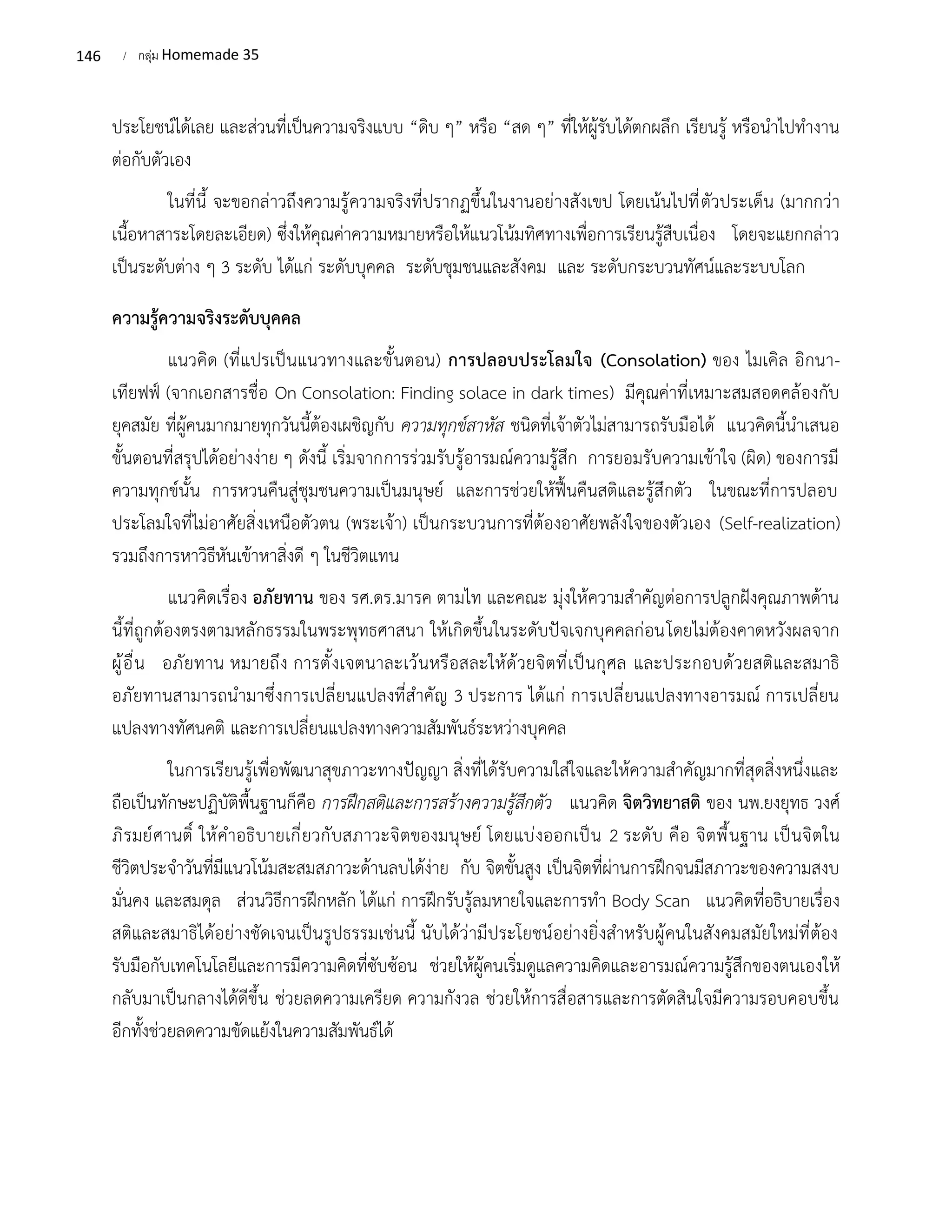 146 / กลุ่ม Homemade 35
ประโยชน์ได้เลย และส่วนที่เป็นความจริงแบบ “ดิบ ๆ” หรือ “สด ๆ” ที่ให้ผู้รับได้ตกผลึก เรียนรู้ หรือนำไปทำงาน
ต่อกับตัวเอง
ในที่นี้ จะขอกล่าวถึงความรู้ความจริงที่ปรากฏขึ้นในงานอย่างสังเขป โดยเน้นไปที่ตัวประเด็น (มากกว่า
เนื้อหาสาระโดยละเอียด) ซึ่งให้คุณค่าความหมายหรือให้แนวโน้มทิศทางเพื่อการเรียนรู้สืบเนื่อง โดยจะแยกกล่าว
เป็นระดับต่าง ๆ 3 ระดับ ได้แก่ ระดับบุคคล ระดับชุมชนและสังคม และ ระดับกระบวนทัศน์และระบบโลก
ความรู้ความจริงระดับบุคคล
แนวคิด (ที่แปรเป็นแนวทางและขั้นตอน) การปลอบประโลมใจ (Consolation) ของ ไมเคิล อิกนา-
เทียฟฟ์ (จากเอกสารชื่อ On Consolation: Finding solace in dark times) มีคุณค่าที่เหมาะสมสอดคล้องกับ
ยุคสมัย ที่ผู้คนมากมายทุกวันนี้ต้องเผชิญกับ ความทุกข์สาหัส ชนิดที่เจ้าตัวไม่สามารถรับมือได้ แนวคิดนี้นำเสนอ
ขั้นตอนที่สรุปได้อย่างง่าย ๆ ดังนี้ เริ่มจากการร่วมรับรู้อารมณ์ความรู้สึก การยอมรับความเข้าใจ (ผิด) ของการมี
ความทุกข์นั้น การหวนคืนสู่ชุมชนความเป็นมนุษย์ และการช่วยให้ฟื้นคืนสติและรู้สึกตัว ในขณะที่การปลอบ
ประโลมใจที่ไม่อาศัยสิ่งเหนือตัวตน (พระเจ้า) เป็นกระบวนการที่ต้องอาศัยพลังใจของตัวเอง (Self-realization)
รวมถึงการหาวิธีหันเข้าหาสิ่งดี ๆ ในชีวิตแทน
แนวคิดเรื่อง อภัยทาน ของ รศ.ดร.มารค ตามไท และคณะ มุ่งให้ความสำคัญต่อการปลูกฝังคุณภาพด้าน
นี้ที่ถูกต้องตรงตามหลักธรรมในพระพุทธศาสนา ให้เกิดขึ้นในระดับปัจเจกบุคคลก่อนโดยไม่ต้องคาดหวังผลจาก
ผู้อื่น อภัยทาน หมายถึง การตั้งเจตนาละเว้นหรือสละให้ด้วยจิตที่เป็นกุศล และประกอบด้วยสติและสมาธิ
อภัยทานสามารถนำมาซึ่งการเปลี่ยนแปลงที่สำคัญ 3 ประการ ได้แก่ การเปลี่ยนแปลงทางอารมณ์ การเปลี่ยน
แปลงทางทัศนคติ และการเปลี่ยนแปลงทางความสัมพันธ์ระหว่างบุคคล
ในการเรียนรู้เพื่อพัฒนาสุขภาวะทางปัญญา สิ่งที่ได้รับความใส่ใจและให้ความสำคัญมากที่สุดสิ่งหนึ่งและ
ถือเป็นทักษะปฏิบัติพื้นฐานก็คือ การฝึกสติและการสร้างความรู้สึกตัว แนวคิด จิตวิทยาสติ ของ นพ.ยงยุทธ วงศ์
ภิรมย์ศานติ์ ให้คำอธิบายเกี่ยวกับสภาวะจิตของมนุษย์ โดยแบ่งออกเป็น 2 ระดับ คือ จิตพื้นฐาน เป็นจิตใน
ชีวิตประจำวันที่มีแนวโน้มสะสมสภาวะด้านลบได้ง่าย กับ จิตขั้นสูง เป็นจิตที่ผ่านการฝึกจนมีสภาวะของความสงบ
มั่นคง และสมดุล ส่วนวิธีการฝึกหลัก ได้แก่ การฝึกรับรู้ลมหายใจและการทำ Body Scan แนวคิดที่อธิบายเรื่อง
สติและสมาธิได้อย่างชัดเจนเป็นรูปธรรมเช่นนี้ นับได้ว่ามีประโยชน์อย่างยิ่งสำหรับผู้คนในสังคมสมัยใหม่ที่ต้อง
รับมือกับเทคโนโลยีและการมีความคิดที่ซับซ้อน ช่วยให้ผู้คนเริ่มดูแลความคิดและอารมณ์ความรู้สึกของตนเองให้
กลับมาเป็นกลางได้ดีขึ้น ช่วยลดความเครียด ความกังวล ช่วยให้การสื่อสารและการตัดสินใจมีความรอบคอบขึ้น
อีกทั้งช่วยลดความขัดแย้งในความสัมพันธ์ได้
 
