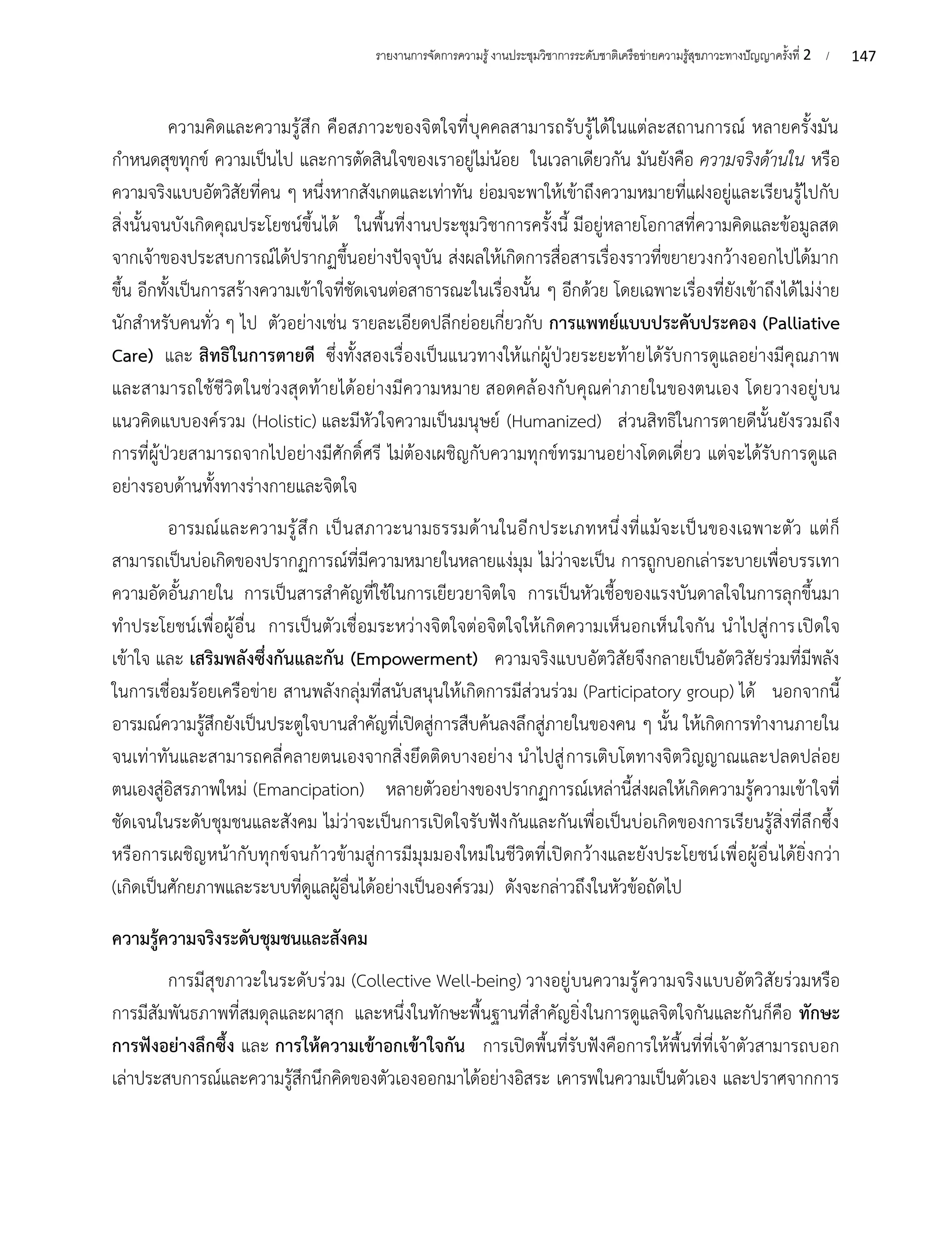 147
รายงานการจัดการความรู้งานประชุมวิชาการระดับชาติเครือข่ายความรู้สุขภาวะทางปัญญาครั้งที่ 2 /
ความคิดและความรู้สึก คือสภาวะของจิตใจที่บุคคลสามารถรับรู้ได้ในแต่ละสถานการณ์ หลายครั้งมัน
กำหนดสุขทุกข์ ความเป็นไป และการตัดสินใจของเราอยู่ไม่น้อย ในเวลาเดียวกัน มันยังคือ ความจริงด้านใน หรือ
ความจริงแบบอัตวิสัยที่คน ๆ หนึ่งหากสังเกตและเท่าทัน ย่อมจะพาให้เข้าถึงความหมายที่แฝงอยู่และเรียนรู้ไปกับ
สิ่งนั้นจนบังเกิดคุณประโยชน์ขึ้นได้ ในพื้นที่งานประชุมวิชาการครั้งนี้ มีอยู่หลายโอกาสที่ความคิดและข้อมูลสด
จากเจ้าของประสบการณ์ได้ปรากฏขึ้นอย่างปัจจุบัน ส่งผลให้เกิดการสื่อสารเรื่องราวที่ขยายวงกว้างออกไปได้มาก
ขึ้น อีกทั้งเป็นการสร้างความเข้าใจที่ชัดเจนต่อสาธารณะในเรื่องนั้น ๆ อีกด้วย โดยเฉพาะเรื่องที่ยังเข้าถึงได้ไม่ง่าย
นักสำหรับคนทั่ว ๆ ไป ตัวอย่างเช่น รายละเอียดปลีกย่อยเกี่ยวกับ การแพทย์แบบประคับประคอง (Palliative
Care) และ สิทธิในการตายดี ซึ่งทั้งสองเรื่องเป็นแนวทางให้แก่ผู้ป่วยระยะท้ายได้รับการดูแลอย่างมีคุณภาพ
และสามารถใช้ชีวิตในช่วงสุดท้ายได้อย่างมีความหมาย สอดคล้องกับคุณค่าภายในของตนเอง โดยวางอยู่บน
แนวคิดแบบองค์รวม (Holistic) และมีหัวใจความเป็นมนุษย์ (Humanized) ส่วนสิทธิในการตายดีนั้นยังรวมถึง
การที่ผู้ป่วยสามารถจากไปอย่างมีศักดิ์ศรี ไม่ต้องเผชิญกับความทุกข์ทรมานอย่างโดดเดี่ยว แต่จะได้รับการดูแล
อย่างรอบด้านทั้งทางร่างกายและจิตใจ
อารมณ์และความรู้สึก เป็นสภาวะนามธรรมด้านในอีกประเภทหนึ่งที่แม้จะเป็นของเฉพาะตัว แต่ก็
สามารถเป็นบ่อเกิดของปรากฏการณ์ที่มีความหมายในหลายแง่มุม ไม่ว่าจะเป็น การถูกบอกเล่าระบายเพื่อบรรเทา
ความอัดอั้นภายใน การเป็นสารสำคัญที่ใช้ในการเยียวยาจิตใจ การเป็นหัวเชื้อของแรงบันดาลใจในการลุกขึ้นมา
ทำประโยชน์เพื่อผู้อื่น การเป็นตัวเชื่อมระหว่างจิตใจต่อจิตใจให้เกิดความเห็นอกเห็นใจกัน นำไปสู่การเปิดใจ
เข้าใจ และ เสริมพลังซึ่งกันและกัน (Empowerment) ความจริงแบบอัตวิสัยจึงกลายเป็นอัตวิสัยร่วมที่มีพลัง
ในการเชื่อมร้อยเครือข่าย สานพลังกลุ่มที่สนับสนุนให้เกิดการมีส่วนร่วม (Participatory group) ได้ นอกจากนี้
อารมณ์ความรู้สึกยังเป็นประตูใจบานสำคัญที่เปิดสู่การสืบค้นลงลึกสู่ภายในของคน ๆ นั้น ให้เกิดการทำงานภายใน
จนเท่าทันและสามารถคลี่คลายตนเองจากสิ่งยึดติดบางอย่าง นำไปสู่การเติบโตทางจิตวิญญาณและปลดปล่อย
ตนเองสู่อิสรภาพใหม่ (Emancipation) หลายตัวอย่างของปรากฏการณ์เหล่านี้ส่งผลให้เกิดความรู้ความเข้าใจที่
ชัดเจนในระดับชุมชนและสังคม ไม่ว่าจะเป็นการเปิดใจรับฟังกันและกันเพื่อเป็นบ่อเกิดของการเรียนรู้สิ่งที่ลึกซึ้ง
หรือการเผชิญหน้ากับทุกข์จนก้าวข้ามสู่การมีมุมมองใหม่ในชีวิตที่เปิดกว้างและยังประโยชน์เพื่อผู้อื่นได้ยิ่งกว่า
(เกิดเป็นศักยภาพและระบบที่ดูแลผู้อื่นได้อย่างเป็นองค์รวม) ดังจะกล่าวถึงในหัวข้อถัดไป
ความรู้ความจริงระดับชุมชนและสังคม
การมีสุขภาวะในระดับร่วม (Collective Well-being) วางอยู่บนความรู้ความจริงแบบอัตวิสัยร่วมหรือ
การมีสัมพันธภาพที่สมดุลและผาสุก และหนึ่งในทักษะพื้นฐานที่สำคัญยิ่งในการดูแลจิตใจกันและกันก็คือ ทักษะ
การฟังอย่างลึกซึ้ง และ การให้ความเข้าอกเข้าใจกัน การเปิดพื้นที่รับฟังคือการให้พื้นที่ที่เจ้าตัวสามารถบอก
เล่าประสบการณ์และความรู้สึกนึกคิดของตัวเองออกมาได้อย่างอิสระ เคารพในความเป็นตัวเอง และปราศจากการ
 