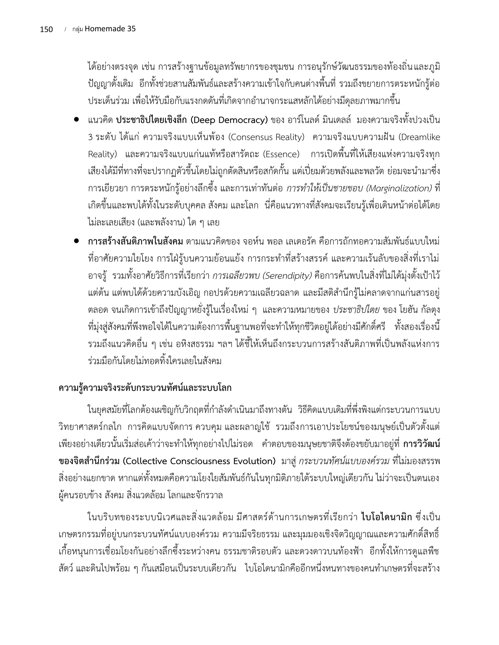 150 / กลุ่ม Homemade 35
ได้อย่างตรงจุด เช่น การสร้างฐานข้อมูลทรัพยากรของชุมชน การอนุรักษ์วัฒนธรรมของท้องถิ่นและภูมิ
ปัญญาดั้งเดิม อีกทั้งช่วยสานสัมพันธ์และสร้างความเข้าใจกับคนต่างพื้นที่ รวมถึงขยายการตระหนักรู้ต่อ
ประเด็นร่วม เพื่อให้รับมือกับแรงกดดันที่เกิดจากอำนาจกระแสหลักได้อย่างมีดุลยภาพมากขึ้น
• แนวคิด ประชาธิปไตยเชิงลึก (Deep Democracy) ของ อาร์โนลด์ มินเดลล์ มองความจริงทั้งปวงเป็น
3 ระดับ ได้แก่ ความจริงแบบเห็นพ้อง (Consensus Reality) ความจริงแบบความฝัน (Dreamlike
Reality) และความจริงแบบแก่นแท้หรือสารัตถะ (Essence) การเปิดพื้นที่ให้เสียงแห่งความจริงทุก
เสียงได้มีที่ทางที่จะปรากฏตัวขึ้นโดยไม่ถูกตัดสินหรือสกัดกั้น แต่เปี่ยมด้วยพลังและพลวัต ย่อมจะนำมาซึ่ง
การเยียวยา การตระหนักรู้อย่างลึกซึ้ง และการเท่าทันต่อ การทำให้เป็นชายขอบ (Marginalization) ที่
เกิดขึ้นและพบได้ทั้งในระดับบุคคล สังคม และโลก นี่คือแนวทางที่สังคมจะเรียนรู้เพื่อเดินหน้าต่อได้โดย
ไม่ละเลยเสียง (และพลังงาน) ใด ๆ เลย
• การสร้างสันติภาพในสังคม ตามแนวคิดของ จอห์น พอล เลเดอรัค คือการถักทอความสัมพันธ์แบบใหม่
ที่อาศัยความใยโยง การใฝ่รู้บนความย้อนแย้ง การกระทำที่สร้างสรรค์ และความเร้นลับของสิ่งที่เราไม่
อาจรู้ รวมทั้งอาศัยวิธีการที่เรียกว่า การเฉลียวพบ (Serendipity) คือการค้นพบในสิ่งที่ไม่ได้มุ่งตั้งเป้าไว้
แต่ต้น แต่พบได้ด้วยความบังเอิญ กอปรด้วยความเฉลียวฉลาด และมีสติสำนึกรู้ไม่คลาดจากแก่นสารอยู่
ตลอด จนเกิดการเข้าถึงปัญญาหยั่งรู้ในเรื่องใหม่ ๆ และความหมายของ ประชาธิปไตย ของ โยฮัน กัลตุง
ที่มุ่งสู่สังคมที่พึงพอใจได้ในความต้องการพื้นฐานพอที่จะทำให้ทุกชีวิตอยู่ได้อย่างมีศักดิ์ศรี ทั้งสองเรื่องนี้
รวมถึงแนวคิดอื่น ๆ เช่น อหิงสธรรม ฯลฯ ได้ชี้ให้เห็นถึงกระบวนการสร้างสันติภาพที่เป็นพลังแห่งการ
ร่วมมือกันโดยไม่ทอดทิ้งใครเลยในสังคม
ความรู้ความจริงระดับกระบวนทัศน์และระบบโลก
ในยุคสมัยที่โลกต้องเผชิญกับวิกฤตที่กำลังดำเนินมาถึงทางตัน วิธีคิดแบบเดิมที่พึ่งพิงแต่กระบวนการแบบ
วิทยาศาสตร์กลไก การคิดแบบจัดการ ควบคุม และผลาญใช้ รวมถึงการเอาประโยชน์ของมนุษย์เป็นตัวตั้งแต่
เพียงอย่างเดียวนั้นเริ่มส่อเค้าว่าจะทำให้ทุกอย่างไปไม่รอด คำตอบของมนุษยชาติจึงต้องขยับมาอยู่ที่ การวิวัฒน์
ของจิตสำนึกร่วม (Collective Consciousness Evolution) มาสู่ กระบวนทัศน์แบบองค์รวม ที่ไม่มองสรรพ
สิ่งอย่างแยกขาด หากแต่ทั้งหมดคือความโยงใยสัมพันธ์กันในทุกมิติภายใต้ระบบใหญ่เดียวกัน ไม่ว่าจะเป็นตนเอง
ผู้คนรอบข้าง สังคม สิ่งแวดล้อม โลกและจักรวาล
ในบริบทของระบบนิเวศและสิ่งแวดล้อม มีศาสตร์ด้านการเกษตรที่เรียกว่า ไบโอไดนามิก ซึ่งเป็น
เกษตรกรรมที่อยู่บนกระบวนทัศน์แบบองค์รวม ความมีจริยธรรม และมุมมองเชิงจิตวิญญาณและความศักดิ์สิทธิ์
เกื้อหนุนการเชื่อมโยงกันอย่างลึกซึ้งระหว่างคน ธรรมชาติรอบตัว และดวงดาวบนท้องฟ้า อีกทั้งให้การดูแลพืช
สัตว์ และดินไปพร้อม ๆ กันเสมือนเป็นระบบเดียวกัน ไบโอไดนามิกคืออีกหนึ่งหนทางของคนทำเกษตรที่จะสร้าง
 